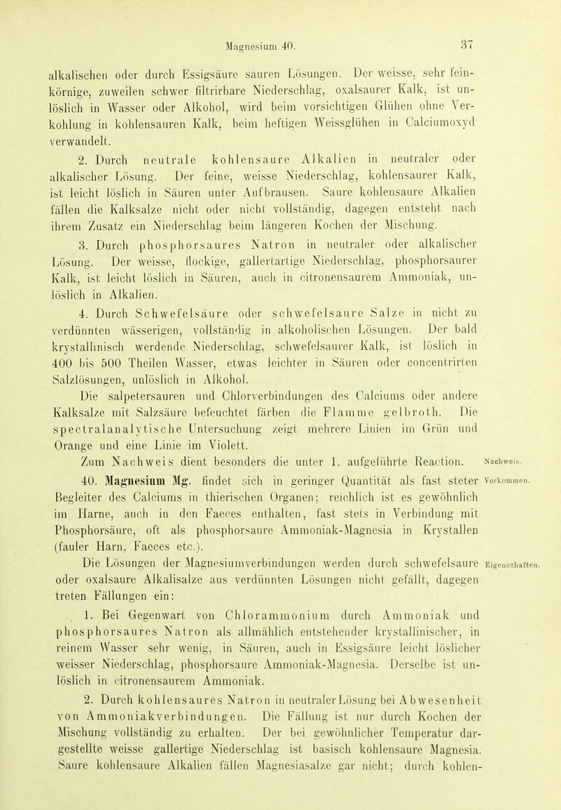 Magnesium 40. alkalischen oder durch Essigsäure sauren Lösungen. Der weisse, sehr fein- körnige, zuweilen schwer filtrirbare Niederschlag, oxalsaurer Kalk, ist un- löslich in Wasser oder Alkohol, wird beim vorsichtigen Glühen ohne Ver- kohlung in kohlensauren Kalk, beim heftigen Weissglühen in Calciumoxyd verwandelt. 2. Durch neutrale kohlensaure Alkalien in neutraler oder alkalischer Lösung. Der feine, weisse Niederschlag, kohlensaurer Kalk, ist leicht löslich in Säuren unter Aufbrausen. Saure kohlensaure Alkalien fällen die Kalksalze nicht oder nicht vollständig, dagegen entsteht nach ihrem Zusatz ein Niederschlag beim längeren Kochen der Mischung. 3. Durch phosphorsaures Natron in neutraler oder alkalischer Lösung. Der weisse, Jlockige, gallertartige Niederschlag, phosphorsaurer Kalk, ist leicht löslich in Säuren, auch in citronensaurem Ammoniak, un- löslich in Alkalien. 4. Durch Schwefelsäure oder schwefelsaure Salze in nicht zu verdünnten wässerigen, vollständig in alkoholischen Lösungen. Der bald krystallinisch werdende Niederschlag, schwefelsaurer Kalk, ist löslich in 400 bis 500 Theilen Wasser, etwas leichter in Säuren oder concentrirten Salzlösungen, unlöslich in Alkohol. Die salpetersauren und Chlorverbindungen des Calciums oder andere Kalksalze mit Salzsäure befeuchtet färben die Flamme gelbroth. Die spectralanalytische Untersuchung zeigt mehrere Linien im Grün und Orange und eine Linie im Violett. Zum Nachweis dient besonders die unter 1. aufgeführte Reaction. Nachweis. 40. Magnesium Mg. findet sich in geringer Quantität als fast steter vorkommen. Begleiter des Calciums in thierischen Organen; reichlich ist es gewöhnlich im Harne, auch in den Faeces enthalten, fast stets in Verbindung mit Phosphorsäure, oft als phosphorsaure Ammoniak-Magnesia in Krystallen (fauler Harn, Faeces etc.). Die Lösungen der Magnesium Verbindungen werden durch schwefelsaure Eigenschaften, oder Oxalsäure Alkalisalze aus verdünnten Lösungen nicht gefällt, dagegen treten Fällungen ein: 1. Bei Gegenwart von Chlorammonium durch Ammoniak und phosphorsaures Natron als allmählich entstehender krystallinischcr, in reinem Wasser sehr wenig, in Säuren, auch in Essigsäure leicht löslicher weisser Niederschlag, phosphorsaure Ammoniak-Magnesia. Derselbe ist un- löslich in citronensaurem Ammoniak. 2. Durch kohlensaures Natron in neutralerJjösung bei Abwesenheit von i^mmoniakverbindungen. Die Fällung ist nur durch Kochen der Mischung vollständig zu erhalten. Der bei gewöhnlicher Temperatur dar- gestellte weisse gallertige Niederschlag ist basisch kohlensaure Magnesia. Saure kohlensaure Alkalien fällen Magnesiasalze gar nicht; durch kohlen-