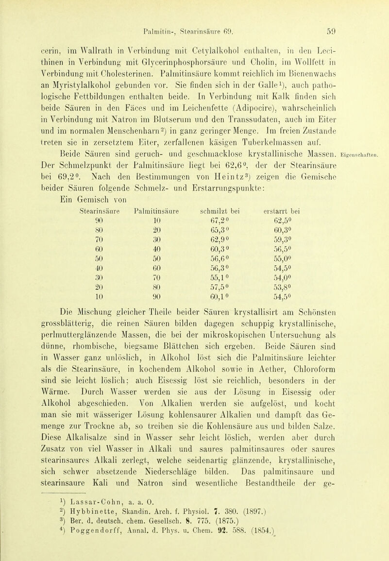 cerin, im Wallrath in Verbindung mit Cetylalkohol entlialten, in den Leci- thinen in Verbindung mit Glycerinphosphorsäurc und Cholin, im Wollfett in Verbindung mit Cholesterinen. Palmitinsäure kommt reichlich im Bienenwachs an Myristylalkohol gebunden vor. Sie finden sich in der Galle auch patho- logische Fettbildungen enthalten beide. In Verbindung mit Kalk finden sich beide Säuren in den Fäces und im Leichenfette (Adipocire), wahrscheinlich in Verbindung mit Natron im Blutserum und den Transsudaten, auch im Eiter und im normalen Menschenharn-) in ganz geringer Menge. Im freien Zustande treten sie in zersetztem Eiter, zerfallenen käsigen Tuberkelmassen auf. Beide Säuren sind geruch- und geschmacklose krystallinische Massen. Eigenschaften. Der Schmelzpunkt der Palmitinsäure liegt bei 62,6°, der der Stearinsäure bei 69,2. Nach den Bestimmungen von Heintz^) zeigen die Gemische beider Säuren folgende Schmelz- und Erstarrungspunkte: Ein Gemisch von Stearinsäure Palmitinsäure schmilzt bei erstarrt bei 90 10 67,20 62,50 80 20 65,30 60,30 70 30 62,90 59,30 60 40 60,30 56,50 50 50 56,60 55,00 40 60 56,30 54,50 30 70 55,10 54,00 20 80 57,50 53,80 10 90 60,10 54,50 Die Mischung gleicher Theile beider Säuren krystallisirt am Schönsten grossblätterig, die reinen Säuren bilden dagegen schuppig krystallinische, perlmutterglänzende Massen, die bei der mikroskopischen Untersuchung als dünne, rhombische, biegsame Blättchen sich ergeben. Beide Säuren sind in Wasser ganz unlöslich, in Alkohol löst sich die Palmitinsäure leichter als die Stearinsäure, in kochendem Alkohol sowie in Aether, Chloroform sind sie leicht löslich; auch Eisessig löst sie reichlich, besonders in der Wärme. Durch AVasser werden sie aus der Lösung in Eisessig oder Alkohol abgeschieden. Von Alkalien werden sie aufgelöst, und kocht man sie mit wässeriger Lösung kohlensaurer Alkalien und dampft das Ge- menge zur Trockne ab, so treiben sie die Kohlensäure aus und bilden Salze. Diese Alkalisalze sind in Wasser sehr leicht löslich, werden aber durch Zusatz von viel Wasser in Alkali und saures palmitinsaures oder saures stearinsaurcs Alkali zerlegt, welche seidenartig glänzende, krystallinische, sich schwer absetzende Niederschläge bilden. Das Palmitinsäure und stearinsaure Kali und Natron sind wesentliche ßestandtheile der ge- ^) Lassar-Cohn, a. a. 0. 2) Hybbinette, Skandin. Arch. f. Physiol. 7. 380. (1897.) 3) Ber. d. deutsch, ehem. Gesellsch. 8. 775. (1875.) 4) Poggendorff, Annal. d. Phys. u. Chem. 92. 588. (1854.)