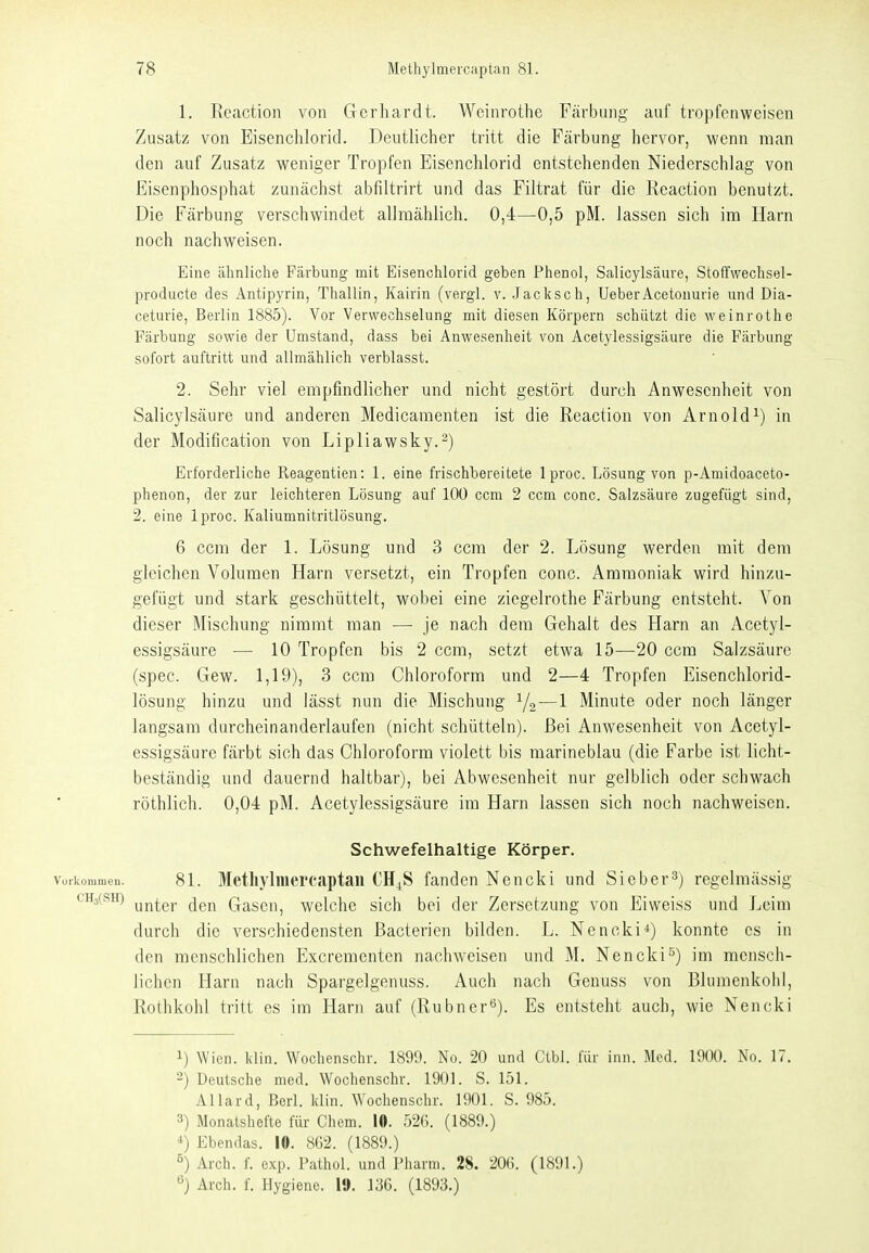 1. Rcaction von Gerhardt. Woinrothe Färbung auf tropfenweisen Zusatz von Eisenchlorid. Deutlicher tritt die Färbung hervor, wenn man den auf Zusatz weniger Tropfen Eisenchlorid entstehenden Niederschlag von Eisenphosphat zunächst abfiltrirt und das Filtrat für die Rcaction benutzt. Die Färbung verschwindet allmählich. 0,4—0,5 pM. lassen sich im Harn noch nachweisen. Eine ähnliche Färbung mit Eisenchlorid geben Phenol, Salicylsäure, Stoffwechsel- producte des Antipyrin, Thaliin, Kairin (vergl. v. .Jacksch, UeberAcetouuvie und Dia- cetuvie, Berlin 1885). Vor Verwechselung mit diesen Körpern schützt die weinrothe Färbung sowie der Umstand, dass bei Anwesenheit von Acetylessigsäure die Färbung sofort auftritt und allmählich verblasst. 2. Sehr viel empfindlicher und nicht gestört durch Anwesenheit von Salicylsäure und anderen Medicamenten ist die Reaction von Arnold^) in der Modification von Lipliawsky.^) Erforderliche Reagentien: 1. eine frischbereitete Iproc. Lösung von p-Amidoaceto- phenon, der zur leichteren Lösung auf 100 ccm 2 ccm conc. Salzsäure zugefügt sind, 2. eine Iproc. Kaliumnitritlösung. 6 ccm der 1. Lösung und 3 ccm der 2. Lösung werden mit dem gleichen Volumen Harn versetzt, ein Tropfen conc. Ammoniak wird hinzu- gefügt und stark geschüttelt, wobei eine ziegelrothe Färbung entsteht. Von dieser Mischung nimmt man — je nach dem Gehalt des Harn an Acetyl- essigsäure — 10 Tropfen bis 2 ccm, setzt etwa 15—20 ccm Salzsäure (spec. Gew. 1,19), 3 ccm Chloroform und 2—4 Tropfen Eisenchlorid- lösung hinzu und lässt nun die Mischung Y2—1 Minute oder noch länger langsam durcheinanderlaufen (nicht schütteln). Bei Anwesenheit von Acetyl- essigsäure färbt sich das Chloroform violett bis marineblau (die Farbe ist licht- beständig und dauernd haltbar), bei Abwesenheit nur gelblich oder schwach röthlich. 0,04 pM. Acetylessigsäure im Harn lassen sich noch nachweisen. Schwefelhaltige Körper. Vorkommen. 81. Metliyliiiercaptau CH^S fanden Nencki und Sieb er 3) regelmässig c^HsfSH) (jgj^ Gasen, welche sich bei der Zersetzung von Ei weiss und Leim durch die verschiedensten Bacterien bilden. L. Nencki*) konnte es in den menschlichen Excrementen nachweisen und M. Nenckis) im menscli- lichen Harn nach Spargelgenuss. Auch nach Genuss von Blumenkohl, Rothkohl tritt es im Harn auf (Rubner*^). Es entsteht auch, wie Nencki 1) Wien. l<lin. Wochenschr. 1899. No. 20 und Ctbl. für inn. Med. 1900. No. 17. -) Deutsche med. Wochenschr. 1901. S. 151. Allard, Berl. Idin. W^ochenschr. 1901. S. 985. 3) Monatshefte für Chem. 10. 526. (1889.) *) Ebendas. 10. 862. (1889.) ö) Arch. f. exp. Pathol. und Pharm. 28. 206. (1891.) ^) Arch. f. Hygiene. 1». 136. (1893.)