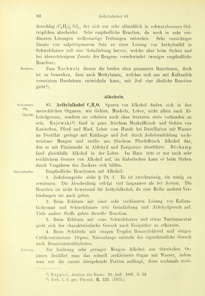 derschlag (C2H5)2 SJo, der sich nur sehr allmähli(3h in schwar/braunen Oel- tröpfchen abscheidet. Sehr empfindliche Reaction, da noch in sehr ver- dünnten Lösungen wolkenartige Trübungen entstehen. Sehr vorsichtiger Zusatz von salpetrigsaurem Salz zu einer Lösung von Aethylsulfid in Schwefelsäure ruft eine Grünfärbung hervor, welche aber beim Stehen und bei überschüssigem Zusatz des Reagens verschwindet (weniger empfindliche Reaction). Nachweis. Zuni Nachwcis dienen die beiden eben genannten Reactionen, doch ist zu bemerken, dass auch Methylamin, welches sich aus mit Kalkmilch versetztem Hundeharn entwickeln kann, mit Jod eine ähnliche Reaction giebfi). Alkohole. Vorkommen. 83. Aetliylalkoliol CaHgO. Spuren von Alkohol finden sich in den CH I ^ menschlichen Organen, wie Gehirn, Muskeln, Lober, nicht allein nach Al- CH2(0H; j^QijQjggj^ygg^ sondern sie scheinen auch ohne letzteren stets vorhanden zu sein. Rajewski^) fand in ganz frischem Muskelfleisch und Gehirn von Kaninchen, Pferd und Rind, Leber vom Hunde bei Destillation mit Wasser im Destillat geringe mit Kalilauge und Jod durch Jodoformbiidung nach- weisbare Mengen und stellte aus frischem Pferdefleisch Alkohol dar, den er mit Platinmohr in Aldehyd und Essigsäure überführte. Bechamp fand gleichfalls Alkohol in der Leber. Im Harn tritt er nur nach sehr reichlichem Genuss von Alkohol auf, im diabetischen kann er beim Stehen durch Vergähren des Zuckers sich bilden. Eigenschaften. Empfindliche Reactionen auf Alkohol: 1. Jodoformprobe siehe § 79, l. Es ist zweckmässig, ein wenig zu erwärmen. Die Abscheidung erfolgt viel langsamer als bei Aceton. Die Reaction ist nicht beweisend für Aethylalkohol, da eine Reihe anderer Ver- bindungen sie auch geben. 2. Beim Erhitzen mit einer sehr verdünnten Lösung von Kalium- bichroraat und Schwefelsäure tritt Grünfärbung und xVldehydgeruch auf. Viele andere Stoffe geben dieselbe Reaction. 3. Beim Erhitzen mit conc. Schwefelsäure und etwas Natriumacetat giebt sich der charakteristische Geruch nach Essigäther zu erkennen. 4. Beim Schütteln mit einigen Tropfen Benzoylchlorid und einigen Cubikcentimetern lOproc. Natronlauge entsteht der eigenthümliche Geruch nach Benzoesäureäthylester. isoiiiun- Zur Isolirung sehr geringer Mengen Alkohol aus thierischen Or- ganen destillirt man das schnell zerkleinerte Organ mit Wasser, indem man nur die zuerst übergehende Portion auffängt, diese nochmals recti- 1) Huppert, Analyse de.s Harns. 10. Aufl. 1898. S. 54. -) Arch. f. d. ges. Physiol. Ii. 122. (1875.)