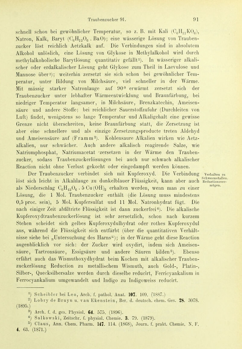 schnell schon bei gewöhnlicher Temperatur, so z. B. mit Kali (CgHiiKOg), Natron, Kalk, Baryt (CgHjoOe . BaO); eine Wcässerige Lösung von Trauben- zucker löst reichlich Aetzkalk auf. Die Verbindungen sind in absolutem Alkohol unlöslich, eine Lösung von Glykose in Methylalkohol wird durch methylalkoholische Barytlösung quantitativ gefällt^). In wässeriger alkali- scher oder erdalkalischer Lösung geht Glykose zum Theil in Laevulose und Mannose über 2); weiterhin zersetzt sie sich schon bei gewöhnlicher Tem- peratur, unter Bildung von Milchsäure, viel schneller in der Wärme. Mit massig starker Natronlauge auf 90*^ erwärmt zersetzt sich der Traubenzucker unter lebhafter Wärmeentwicklung und Braunfärbung, bei niedriger Temperatur laugsamer, in Milchsäure, Brenzkatechin, Ameisen- säure und andere Stoffe; bei reichlicher Sauerstoffzufuhr (Durchleiten von Luft) findet, wenigstens so lange Temperatur und Alkaligehalt eine gewisse Grenze nicht überschreiten, keine Braunfärbung statt, die Zersetzung ist aber eine schnellere und als einzige Zersetzungsproducte treten Aldehyd und Ameisensäure auf (Framm'). Kohlensaure Alkalien wirken wie Aetz- alkalien, nur schwächer. Auch andere alkalisch reagirende Salze, wie Natriumphosphat, Natriumacetat -zersetzen in der Wärme den Trauben- zucker, sodass Traubenzuckerlösungen bei auch nur schwach alkalischer Reaction nicht ohne Verlust gekocht oder eingedampft werden können. Der Traubenzucker verbindet sich mit Kupferoxyd. Die Verbindung verhalten zu löst sich leicht in Alkalilauge zu dunkelblauer Flüssigkeit, kann aber auch Reductionsver- als Niederschlag CeH^a^e • 5 Cu (0H)2 erhalten werden, wenn man zu einer Lösung, die 1 Mol. Traubenzucker enthält (die Lösung muss mindestens 0,5 proc. sein), 5 Mol. Kupfersulfat und 11 Mol. Natronhydrat fügt. Die nach einiger Zeit abfiltrirte Flüssigkeit ist dann zuckerfrei*). Die alkalische Kupferoxydtraubenzuckerlösung ist sehr zersetzlich, schon nach kurzem Stehen scheidet sich gelbes Kupferoxydulhydrat oder rothes Kupferoxydul aus, während die Flüssigkeit sich entfärbt (über die quantitativen Verhält- nisse siehe bei „Untersuchung des Harns); in der Wärme geht diese Reaction augenblicklich vor sich: der Zucker wird oxydirt, indem sich Ameisen- säure, Tartronsäure, Essigsäure und andere Säuren bilden^). Ebenso erfährt auch das Wismuthoxydhydrat beim Kochen mit alkalischer Trauben- zuckerlösung Reduction zu metallischem Wismuth, auch Gold-, Platin-, Silber-, Quecksilbersalze werden durch dieselbe reducirt, Ferricyankalium in Ferrocyankalium umgewandelt und Indigo zu Indigoweiss reducirt. ') Scheiblcr bei Leo, Arch. f. pathol. Anat. 107. 109. (1887.) 2) Lobry de Bruyn u. van Ekenstein, Ber. d. deutsch, ehem. Ges. 28. 3078. (1895.) 3) Arch. f. d. ges. Physiol. G4. 575. (1896). *) Salkowski, Zeitschr. f. physiol. Chemie. 3. 79. (1879). 5) Claus, Ann. Chem. Pharm. 147. 114. (1868), Journ. f. prakt. Chemie. N. F. 4. 63. (1871.)