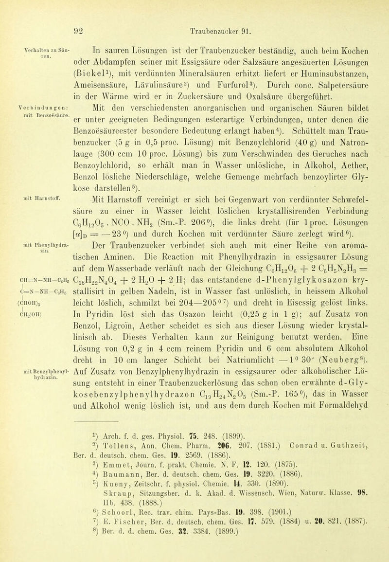 Verhalten zu Siiu- In sauren Lösungen ist der Traubenzucker beständig, auch beim Kochen ren. ' oder Abdampfen seiner mit Essigsäure oder Salzsäure angesäuerten Lösungen (BickeP), mit verdünnten Mineralsäuren erhitzt liefert er Hurainsubstanzen, Ameisensäure, Lävulinsäure^) und Furfurol^). Durch conc. Salpetersäure in der Wärme wird er in Zuckersäure und Oxalsäure übergeführt. Verbindungen: Mit den Verschiedensten anorganischen und organischen Säuren bildet mit Ben7.of.s.iuie, yj^j-gj. geeigneten Bedingungen esterartige Verbindungen, unter denen die Benzoesäureester besondere Bedeutung erlangt haben*). Schüttelt man Trau- benzucker (5 g in 0,5 proc. Lösung) mit Benzoylchlorid (40 g) und Natron- lauge (300 ccm 10 proc. Lösung) bis zum Verschwinden des Geruches nach Benzoylchlorid, so erhält man in Wasser unlösliche, in Alkohol, Aether, Benzol lösliche Niederschläge, welche Gemenge mehrfach benzoylirter Gly- kose darstellen^). mit Harnstoff. jyjjj; Hamstolf Vereinigt er sich bei Gegenwart von verdünnter Schwefel- säure zu einer in AVasser leicht löslichen krystallisirenden Verbindung CßHiaOg . NGO . NH2 (Sm.-P. 206 o), die links dreht (für 1 proc. Lösungen [a]o = —23'') und durch Kochen mit verdünnter Säure zerlegt wird 6). mit Phenyibydra- Der Traubcnzuckcr verbindet sich auch mit einer Reihe von aroma- zin. tischen Aminen. Die Reaction mit Phenylhydrazin in essigsaurer Lösung auf dem Wasserbade verläuft nach der Gleichung CgHioOg -j- 2 CgHgNgHg = cH=N-NH-c,H5 C16H22N4O4 + 2 H2O + 2 H; das entstandene d-Phenylglykosazon kry- c=N-NH-CcH5 stallisirt in gelben Nadeln, ist in Wasser fast unlöslich, in heissem Alkohol (CH0H)3 leicht löslich, schmilzt bei 204—205 o^) und dreht in Eisessig gelöst links. cHaCOH) Li Pyridin löst sich das Osazon leicht (0,25 g in lg); auf Zusatz von Benzol, Ligroin, Aether scheidet es sich aus dieser Lösung wieder krystal- linisch ab. Dieses Verhalten kann zur Reinigung benutzt werden. Eine Lösung von 0,2 g in 4 ccm reinem Pyridin und 6 ccm absolutem Alkohol dreht in 10 cm langer Schicht bei Natriumlicht —1^30' (Neuberg^). mitBenzyiphenyi- Auf Zusatz von Benzylphenylhydrazin in essigsaurer oder alkoholischer Lö- hydrazin. ii iii ijr^i sung entsteht in einer Traubenzuckerlösung das schon oben erwähnte d-Gly- kosebenzylphenylhydrazon C19H24N2O5 (Sm.-P. 1650), das in Wasser und Alkohol wenig löslich ist, und aus dem durch Kochen mit Formaldehyd 1) Arch. f. d. ges. Physiol. 75. 248. (1899). 2) Tollens, Ann. Chem. Pharm. 206. 207. (1881.) Conrad u. Guthzeit, Ber. d. deutsch, chem. Ges. 19. 2569. (1886). 3) Emmet, Journ. f. prakt. Chemie. N. F. 12. 120. (1875). 4) Baumann, Ber. d. deutsch, chem. Ges. 19. 3220. (1886). 5) Kueny, Zeitschr. f. physiol. Chemie. 14. 330. (1890). Skraup, Sitzungsber. d. k. Aiiad. d. Wissensch. Wien, Naturw. Klasse. 98. IIb. 438. (1888.) 6) Schoorl, Ree. trav. chim. Fays-Bas. 19. 398. (1901.) '') E. Fischer, Ber. d. deutsch, chem. Ges. 17. 579. (1884) u. 20. 821. (1887). 8) Ber. d. d. chem. Ges. 32. 3384. (1899.)