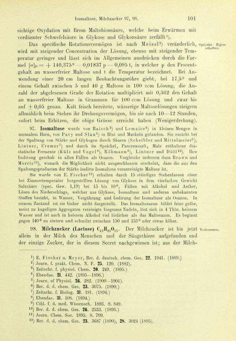 sichtige Oxydation mit Brom Maltobionsäurc, welche beim Erwärmen mit verdünnter Schwefelsäure in Glykose mid Glykonsäure zerfällti). Das specifische Rotationsvermögen ist nach MeissP) veränderlicl), Optische Eigen- wird mit steigender Concentration der Lösung, ebenso mit steigender Tem- peratur geringer und lässt sich im Allgemeinen ausdrücken durch die For- mel [«][, = + 140,375 0 — 0,01837 p — 0,095 t, in welcher p den Procent- gehalt an wasserfreier Maltose und t die Temperatur bezeichnet. Bei An- wendung einer 20 cm langen Beobachtungsröhre giebt, bei 17,5^ und einem Gehalt zwischen 5 und 40 g Maltose in 100 ccra Lösung, die An- zahl der abgelesenen Grade der Rotation raultiplicirt mit 0,362 den Gehalt an wasserfreier Maltose in Grammen für 100 ccm Lösung und zwar bis auf + 0,05 genau. Kalt frisch bereitete, wässerige Maltoselösungen steigern allmählich beim Stehen iiir Dreliungsvermögen, bis sie nach 10—12 Stunden, sofort beim Erhitzen, die obige Grösse erreicht haben (Wenigerdrehung). 97. Isonialtose wurde von Baisch^) und Lemaire*) in kleinen Mengen in normalem Harn, von Pavy und Slau^) in Blut und Muskeln gefunden. Sie ensteht bei der Spaltung von Stärke und Glykogen durch Säuren (Sclieibler und Mittelmeier^), Lintner, Cremer) und durch im Speichel, Pancreassal't, Malz enthaltene dia- statische Fermente (Külz und Vogel^), Röhmann^), Tjintner und DüU^O). ihre Isolirung geschah in allen Fällen als Osazon. Vergleiche indessen dazu Brown und Morris^^), wonach die Möglichkeit nicht ausgeschlossen erscheint, dass die aus den Spaltungsproducten der Stärke isolirte Isomaltose verunreinigte Maltose ist. Sie wurde von E. Fischer^^) erhalten durch 15 stündiges Stehenlassen einer bei Zimmertemperatur hergestellten Lösung von Glykose in dem vierfachen Gewicht Salzsäure (spec. Gew. 1,19) bei 15 bis 10^, Fällen mit Alkohol und Aether, Lösen des Niederschlags, welcher aus Glykose, Isonialtose und anderen unbekannten Stoffen besteht, in Wasser, Vergährung und Isolirung der Isomaltose als Osazon. In reinem Zustand ist sie bisher nicht dargestellt. Das Isomaltosazon bildet feine gelbe, meist zu kugeligen Aggregaten vereinigte biegsame Nadeln, löst sich in 4 Thln. heissem Wasser und ist auch in heissem Alkohol viel löslicher als das Maltosazon. Es beginnt gegen 140° zu sintern und schmilzt zwischen 150 und 153 oder etwas höher. 98. Milchzucker (Lactose) C^aHaoOn. Der Milchzucker ist bis jetzt voikommen. allein in der Milch des Menschen und der Säugethiere aufgefunden und der einzige Zucker, der in diesem Secret nachgewiesen ist; aus der Milch- 1) E. Fischer u. Meyer, Ber. d. deutsch, ehem. Ges. 23. 1941. (1889.) 2) .Journ. f. prakt. Chem. N. F. 25. 120. (1882). 3) Zeitschr. f. physiol. Chem. 30. 249. (1895.) *) Ebendas. 21. 442. (1895-1896.) 5) Journ. of Physiol. 26. 282. (1900^1901). 6) Ber. d. d. chem. Ges. 33. 3075. (1890.) ^) Zeitschr. f. Biolog. 31. 181. (1894.) 8) Ebendas. 31. 108. (1894.) 9) Ctbl. f. d. med. Wissensch. 1893. S. 849. 10) Ber. d. d. chem. Ges. 26. 2533. (1893.) 11) Journ. Chem. Soc. 1895. S. 709. 12) Ber. d. d. chem. Ges. 23. 3687 (1890), 28. 3024 (1895).