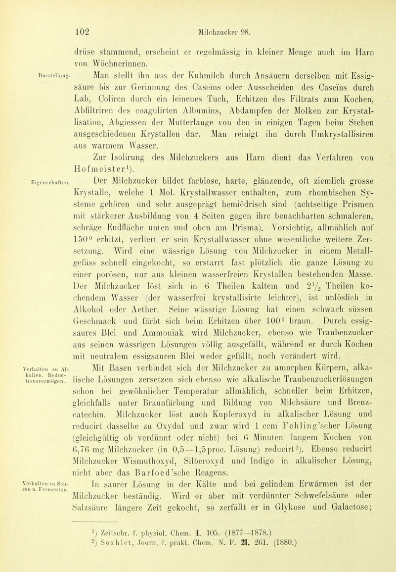 clrüse stammend, erscheint er regelmässig in kleiner Menge auch im Harn von Wöchnerinnen. Darstellung. Man stcUt ihn au.s der Kuhmilch durch Ansäuern derselben mit Essig- säure bis zur Gerinnung des Caseins oder Ausscheiden des Casei'ns durch Lab, Coliren durcli ein leinenes Tuch, Erhitzen des Filtrats zum Kochen, Abfiltriren des coagulirten Albumins, Abdampfen der Molken zur Krystal- lisation, Abgiessen der Mutterlauge von den in einigen Tagen beim Stehen ausgeschiedenen Krystallen dar. Man reinigt ihn durch Umkrystallisiren aus vs^armera Wasser. Zur Isolirung des Milchzuckers aus Harn dient das Verfahren von Hof meistert). Eigenscliiiften. Der Milchzucker bildet farblose, harte, glänzende, oft ziemlich grosse Krystalle, welche 1 Mol. Krystallwasser enthalten, zum rhombischen Sy- steme gehören und sehr ausgeprägt heraiedrisch sind (achtseitige Prismen mit stärkerer Ausbildung von 4 Seiten gegen ihre benachbarten schmaleren, schräge Endfläche unten und oben am Prisma). Vorsichtig, allmählich auf 150° erhitzt, verliert er sein Krystallwasser ohne wesentliche weitere Zer- setzung. Wird eine wässrige Lösung von Milchzucker in einem Metall- gefäss schnell eingekocht, so erstarrt fast plötzlich die ganze Lösung zu einer porösen, nur aus kleinen wasserfreien Krystallen bestehenden Masse. Der Milchzucker löst sich in 6 Theilen kaltem und 2Y2 Theilen ko- chendem Wasser (der wasserfrei krystallisirte leichter), ist unlöslich in Alkohol oder Aether. Seine wässrige Lösung hat einen schwach süssen Geschmack und färbt sich beim Erhitzen über 100° braun. Durch essig- saures Blei und Ammoniak wird Milchzucker, ebenso wie Traubenzucker aus seinen wässrigen Lösungen völlig ausgefällt, während er durch Kochen mit neutralem essigsauren Blei weder gefällt, noch verändert wird. Verhalten zu AI- Mit Basen verbindet sich der Milchzucker zu amorphen Körpern, alka- tionsverniögen. lische Lösungen zersetzen sich ebenso wie alkalische Traubenzuckerlösungen schon bei gewöhnlicher Temperatur allmählich, schneller beim Erhitzen, gleichfalls unter Braunfärbung und Bildung von Milchsäure und Brenz- catechin. Milchzucker löst auch Kupferoxyd in alkalischer Lösung und reducirt dasselbe zu Oxydul und zwar wird 1 ccm Fehling'scher Lösung (gleichgültig ob verdünnt oder nicht) bei 6 Minuten langem Kochen von 6,76 mg Milchzucker (in 0,5—l,5proc. Lösung) reducirt2). Ebenso reducirt Milchzucker Wismuthoxyd, Silberoxyd und Indigo in alkalischer Lösung, nicht aber das Barfoed'sehe Reagens. Verhalten 7.U Sau- In saurcr Lösuug in der Kälte und bei gelindem Erwärmen ist der ren u. Fermenten. Milchzucker beständig. Wird er aher mit verdünnter Schwefelsäure oder Salzsäure längere Zeit gekocht, so zerfällt er in Glykose und Galactose; 1) Zeitschr. f. physiol. Chem. I. 105. (1877—1878.) 2) Soxhlet, Jouvn. f. prakt. Chem. N. F. 21. 261. (1880.)