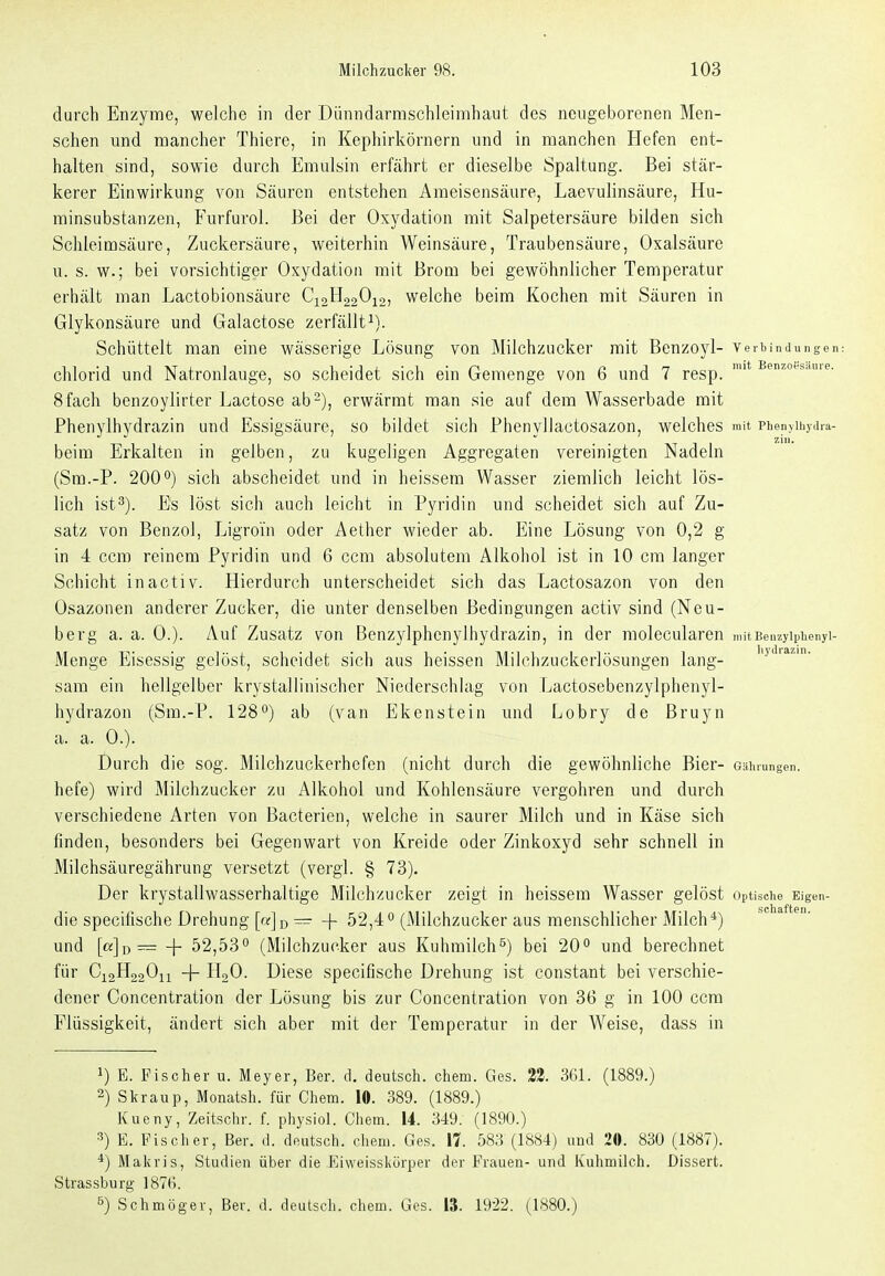 durch Enzyme, welche in der Dünndarmschleimhaut des neugeborenen Men- schen und mancher Thiere, in Kephirkörnern und in manchen Hefen ent- halten sind, sowie durch Emulsin erfährt er dieselbe Spaltung. Bei stär- kerer Einwirkung von Säuren entstehen Ameisensäure, Laevulinsäure, Hu- minsubstanzen, Furfurol. Bei der Oxydation mit Salpetersäure bilden sich Schleimsäure, Zuckersäure, weiterhin Weinsäure, Traubensäure, Oxalsäure u. s. w.; bei vorsichtiger Oxydation mit Brom bei gewöhnlicher Temperatur erhält man Lactobionsäure C12H22O12, welche beim Kochen mit Säuren in Glykonsäure und Galactose zerfällt^). Schüttelt man eine wässerige Lösung von Milchzucker mit Benzoyl- verhinJungen: Chlorid und Natronlauge, so scheidet sich ein Gemenge von 6 und 7 resp. 8fach benzoylirter Lactose ab-), erwärmt man sie auf dem Wasserbade mit Phenylhydrazin und Essigsäure, so bildet sich Phenyllactosazon, welches mit piienyihyiiia- beim Erkalten in gelben, zu kugeligen Aggregaten vereinigten Nadeln (Sm.-P. 200sich abscheidet und in heissem Wasser ziemlich leicht lös- lich ist^). Es löst sich auch leicht in Pyridin und scheidet sich auf Zu- satz von Benzol, Ligroin oder Aether wieder ab. Eine Lösung von 0,2 g in 4 ccm reinem Pyridin und 6 ccm absolutem Alkohol ist in 10 cm langer Schicht inactiv. Hierdurch unterscheidet sich das Lactosazon von den Osazonen anderer Zucker, die unter denselben Bedingungen activ sind (Neu- berg a. a. 0.). Auf Zusatz von Benzylphenylhydrazin, in der molecularen mit Benzylphenyl- Menge Eisessig gelöst, scheidet sich aus heissen Milchzuckerlösungen lang- 'J^- sam ein hellgelber krystallinischer Niederschlag von Lactosebenzylphenyl- hydrazon (Sm.-P. 128'^) ab (van Ekenstein und Lobry de Bruyn a. a. 0.). Durch die sog. Milchzuckerhefen (nicht durch die gewöhnliche Bier- Gäiuungen. hefe) wird Milchzucker zu Alkohol und Kohlensäure vergohren und durch verschiedene Arten von Bacterien, welche in saurer Milch und in Käse sich finden, besonders bei Gegenwart von Kreide oder Zinkoxyd sehr schnell in Milchsäuregährung versetzt (vergl. § 73). Der krystallwasserhaltige Milchzucker zeigt in heissem Wasser gelöst Optische Eigen- die specifische Drehung [«] d ~ + 52,4'' (Milchzucker aus menschlicher Milch*) und [«]d— + 52,53'' (Milchzucker aus Kuhmilch^) bei 20 und berechnet für C12H22O11 -\- lloO. Diese specifische Drehung ist constant bei verschie- dener Concentration der Lösung bis zur Concentration von 36 g in 100 ccm Flüssigkeit, ändert sich aber mit der Temperatur in der Weise, dass in 1) E. Fischer u. Meyer, Ber. d. deutsch, chero. Ges. 22. SGL (1889.) 2) Skraup, Monatsh. für Chem. 10. 389. (1889.) Kueny, Zeitsclir. f. physiol. Chem. 14. 349. (1890.) 3) E. Fischer, Ber. d. deutsch, chem. Ges. 11 583 (1884) uud 20. 830 (1887). *) Makris, Studien über die Eiweisskörper der Frauen- und Kuhmilch. Dissert. Strassburg 1876. 5) Schmöger, Ber. d. deutsch, chem. Ges. 13. 1922. (1880.)