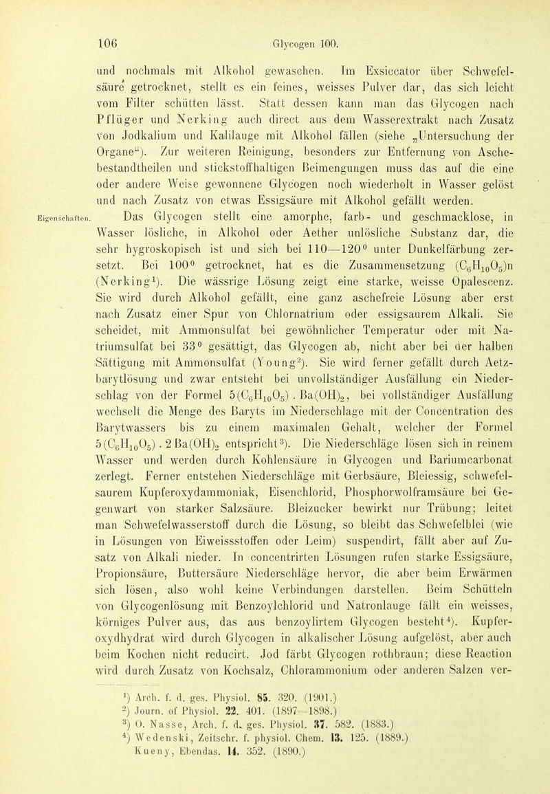 und nochmals mit Alkoliol gewasclien. Im Exsiccator über Schwefel- säure getrocknet, stellt es ein feines, weisses Pulver dar, das sich leicht vom Filter schütten Lässt. Statt dessen kann man das Glycogen nach Pflüger und Nerking auch direct aus dem Wasserextrakt nach Zusatz von Jodkalium und Kalilauge mit Alkohol fällen (siehe „Untersuchung der Organe). Zur weiteren Reinigung, besonders zur Entfernung von Asche- bestandtheilen und stickstoffhaltigen Beimengungen muss das auf die eine oder andere Weise gewonnene Glycogen noch wiederholt in Wasser gelöst und nach Zusatz von etwas Essigsäure mit Alkohol gefällt werden. Eigenscliaften. Das Glycogcn stelk eine amorphe, färb- und geschmacklose, in Wasser lösliche, in Alkohol oder Aether unlösliche Substanz dar, die sehr hygroskopisch ist und sich bei 110—120*^ unter Dunkclfärbung zer- setzt. Bei 100 getrocknet, hat es die Zusammensetzung (CßHioOg)n (Nerkingi). Die wässrige Lösung zeigt eine starke, weisse Opalescenz. Sie wird durch Alkohol gefällt, eine ganz aschefreie Lösung aber erst nach Zusatz einer Spur von Chlornatrium oder essigsaurem Alkali. Sie scheidet, mit Ammonsulfat bei gewöhnlicher Temperatur oder mit Na- triurasulfat bei 33gesättigt, das Glycogen ab, nicht aber bei der halben Sättigung mit Ammonsulfat (Young^). Sie wird ferner gefällt durch Aetz- barytlösung und zwar entsteht bei unvollständiger Ausfällung ein Nieder- schlag von der Formel 5(CeHio05) . Ba(0H)2, bei vollständiger Ausfällung wechselt die Menge des Baryts im Niederschlage mit der Concentration des Barytwassers bis zu einem maximalen Gehalt, welcher der Formel 5(C6Hjo05). 2 Ba(0H)2 entspricht 3). Die Niederschläge lösen sich in reinem Wasser und werden durch Kohlensäure in Glycogen und Bariumcarbonat zerlegt. Ferner entstehen Niederschläge mit Gerbsäure, Bleiessig, schwefel- saurem Kupferoxydammoniak, Eisenchlorid, Phosphorwolframsäure bei Ge- genwart von starker Salzsäure. Bleizucker bewirkt nur Trübung; leitet man Schwefelwasserstoff durch die Lösung, so bleibt das Schwefelblei (wie in Lösungen von Eiweissstoffen oder Leim) suspendirt, fällt aber auf Zu- satz von Alkali nieder. In concentrirten Lösungen rufen starke Essigsäure, Propionsäure, Buttersäure Niederschläge hervor, die aber beim Erwärmen sich lösen, also wohl keine Verbindungen darstellen. Beim Schütteln von Glycogenlösung mit Benzoylchlorid und Natronlauge fällt ein weisses, körniges Pulver aus, das aus benzoylirtem Glycogen besteht^). Kupfer- oxydhydrat wird durch Glycogen in alkalischer Lösung aufgelöst, aber auch beim Kochen nicht reducirt. Jod färbt Glycogen rothbraun; diese Reaction wird durch Zusatz von Kochsalz, Chlorammonium oder anderen Salzen ver- ') Arcli. f. d. ges. Physiol. 85. 320. (1901.) 2) Journ. of Physiol. 22. 401. (1897-1898.) 3) U. Nasse, Arch. f. .1. ges. Physiol. AI. 582. (1883.) *) Wedenski, Zeitschr. f. physiol. Chem. 13. 125. (1889.) Kueny, Ebendas. 14. 352. (1890.)