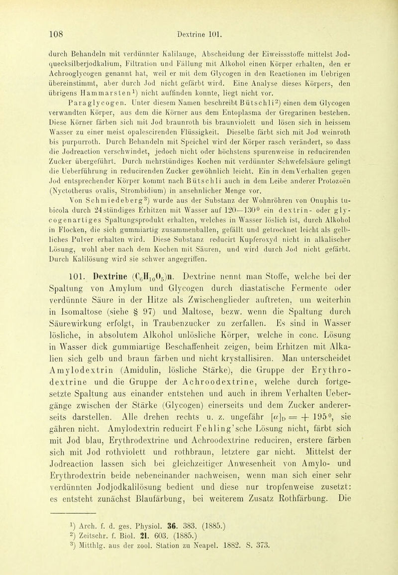 durch Behandeln mit verdünnter Kalilauge, Abscheidung der Eiweissstoffe mittelst Jod- queclcsilberjodkalium, Filtration und Fallung mit Alkohol einen Körper erhalten, den er Achrooglycogen genannt hat, weil er mit dem Glycogen in den Reactionen im (Jebrigen übereinstimmt, aber durch Jod nicht gefärbt wird. Eine Analyse dieses Körpers, den übrigens Hammarsten nicht auffinden konnte, liegt nicht vor. Paragly cogen. Unter diesem Namen beschreibt Bütschli-) einen dem Glycogen verwandten Körper, aus dem die Körner aus dem Entoplasma der Gregarinen bestehen. Diese Körner färben sich mit Jod braunroth bis braunviolett und lösen sich in heissem Wasser zu einer meist opalescirenden Flüssigkeit. Dieselbe färbt sich mit .Jod weinroth bis purpurroth. Durch Behandeln mit Speichel wird der Körper rasch verändert, so dass die Jodreaction verschwindet, jedoch nicht oder höchstens spurenweise in reducirenden Zucker übergeführt. Durch mehrstündiges Kochen mit verdünnter Schwefelsäure gelingt die Ueberführung in reducirenden Zucker gewöhnlich leicht. Ein in dem Verhalten gegen Jod entsprechender Körper kommt nach Bütschli auch in dem Leibe anderer Protozoen (Nyctotherus ovalis, Strombidium) in ansehnlicher Menge vor. Von Schmiedeberg^) wurde aus der Substanz der Wohnröhren von Onuphis tu- bicola durch 24stündiges Erhitzen mit Wasser auf 120—1300 ein dextrin- oder gly- cogenartiges Spaltungsprodukt erhalten, welches in Wasser löslich ist, durch Alkohol in Flocken, die sich gummiartig zusammenballen, gefällt und getrocknet leicht als gelb- liches Pulver erhalten wird. Diese Substanz rcducirt Kupferoxyd nicht in alkalischer Lösung, wohl aber nach dem Kochen mit Säuren, und wird durch Jod nicht gefärbt. Durch Kalilösung wird sie schwer angegrifl'en. 101. Dextrine (CtiHiyOg)!!. Dextrine nennt man Stoffe, welche bei der Spaltung von Ämylura und Glycogen durch diastatische Fermente oder verdünnte Säure in der Hitze als Zwischenglieder auftreten, um weiterhin in Isomaltose (siehe § 97) und Maltose, bezw. wenn die Spaltung durcii Säurewirkung erfolgt, in Traubenzucker zu zerfallen. Es sind in Wasser lösliche, in absolutem Alkohol unlösliche Körper, welche in conc. Lösung in Wasser dick gummiartige Beschaffenheit zeigen, beim Erhitzen mit Alka- lien sich gelb und braun färben und nicht krystallisiren. Man unterscheidet Amylodextrin (Amidulin, lösliche Stärke), die Gruppe der Erythro- dextrine und die Gruppe der Achroodextrine, welche durch fortge- setzte Spaltung aus einander entstehen und auch in ihrem Verhalten Ueber- gänge zwischen der Stärke (Glycogen) einerseits und dem Zucker anderer- seits darstellen. Alle drehen rechts u. z. ungefähr [ci;]d =-f- 195*', sie gähren nicht. Amylodextrin reducirt Fehling'sehe Lösung nicht, färbt sich mit Jod blau, Erythrodextrine und Achroodextrine reduciren, erstere färben sich mit Jod rothviolett und rothbraun, letztere gar nicht. Mittelst der Jodreaction lassen si(;h bei gleichzeitiger Anwesenheit von Amylo- und Erythrodextrin beide nebeneinander nachweisen, wenn man sicli einer sehr verdünnten Jodjodkalilösung bedient und diese nur tropfenweise zusetzt: es entsteht zunächst Blaufärbung, bei weiterem Zusatz Rothfärbung. Die 1) Arch. f. d. ges. Physiol. 3G. 383. (1885.) 2) Zeitschr. f. Biel. 21. 603. (1885.) ^) Mitthlg. aus der zool. Station zu Neapel. 1882. S. 373.