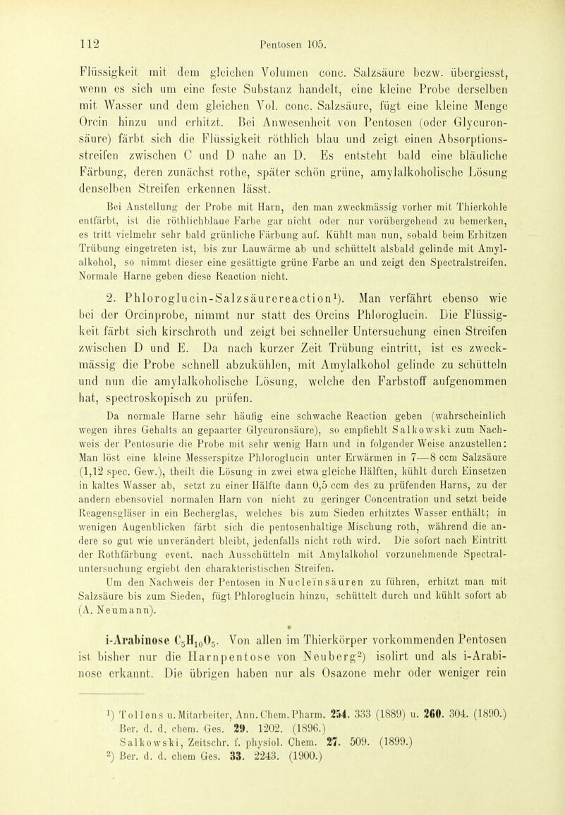 Flüssigkeit mit dem gleichen Volumen conc. Salzsäure bezw. übergiesst, wenn es sich um eine feste Substanz handelt, eine kleine Probe derselben mit Wasser und dem gleichen Vol. conc. Salzsäure, fügt eine kleine Menge Orcin hinzu und erhitzt. Bei Anwesenheit von Pentosen (oder Glycuron- säure) färbt sich die Flüssigkeit röthlich blau und zeigt einen Absorptions- streifen zwischen C und D nahe an D. Es entsteht bald eine bläuliche Färbung, deren zunächst rothe, später schön grüne, amylalkoholische Lösung denselben Streifen erkennen lässt. Bei Anstellung der Probe mit Harn, den man zweckmässig vorher mit Thiei'kohle entfärbt, ist die röthlichblaue Farbe gar nicht oder nur vorübergehend zu bemerken, es tritt vielmehr sehr bald grünliche Färbung auf. Kühlt man nun, sobald beim Erhitzen Trübung eingetreten ist, bis zur Lauwärme ab und schüttelt alsbald gelinde mit Amyl- alkohol, so nimmt dieser eine gesättigte grüne Farbe an und zeigt den Spectralstreifen. Normale Harne geben diese Reaction nicht. 2. Phloroglucin-Salzsäurereactioni). Man verfährt ebenso wie bei der Orcinprobe, nimmt nur statt des Orcins Phloroglucin. Die Flüssig- keit färbt sich kirschroth und zeigt bei schneller Untersuchung einen Streifen zwischen D und E. Da nach kurzer Zeit Trübung eintritt, ist es zweck- mässig die Probe schnell abzukühlen, mit Amylalkohol gelinde zu schütteln und nun die amylalkoholische Lösung, welche den Farbstoff aufgenommen hat, spectroskopisch zu prüfen. Da normale Harne sehr häufig eine schwache Reaction geben (wahrscheinlich wegen ihres Gehalts an gepaarter Glycuronsäure), so empfiehlt Salkowski zum Nach- weis der Pentosurie die Probe mit sehr wenig Harn und in folgender Weise anzustellen: Man löst eine kleine Messerspitze Phloroglucin unter Erwärmen in 7—8 ccm Salzsäure (1,12 spec. Gew.), theilt die Lösung in zwei etwa gleiche Hälften, kühlt durch Einsetzen in kaltes Wasser ab, setzt zu einer Hälfte dann 0,5 ccm des zu prüfenden Harns, zu der andern ebensoviel normalen Harn von nicht zu geringer Concentration und setzt beide Reagensgläser in ein Becherglas, welches bis zum Sieden erhitztes Wasser enthält; in wenigen Augenblicken färbt sich die pentosenhaltige Mischung roth, während die an- dere so gut wie unverändert bleibt, jedenfalls nicht roth wird. Die sofort nach Eintritt der Rothfärbung event. nach Ausschütteln mit Amylalkohol vorzunehmende Spectral- untersuchung ergiebt den charakteristischen Streifen. Um den Nachweis der Pentosen in Nuclein säuren zu führen, erhitzt man mit Salzsäure bis zum Sieden, fügt Phloroglucin hinzu, schüttelt durch und kühlt sofort ab (A. Neumann). r i-Arabinose C5H10O5. Von allen im Thierkörper vorkommenden Pentosen ist bisher nur die Harnpentose von Neuberg-) isolirt und als i-Arabi- nose erkannt. Die übrigen haben nur als Osazonc mehr oder weniger rein 1) TOlfens U.Mitarbeiter, Ann.Chem.Pharm. 254. 333 (1889) u. 260. 304. (1890.) Ber. d. d. chem. Ges. 2». 1202. (1896.) Salkowski, Zeitschr. f. physich Chem. 21 509. (1899.) 2) Ber. d. d. chem Ges. 33. 2243. (1900.)