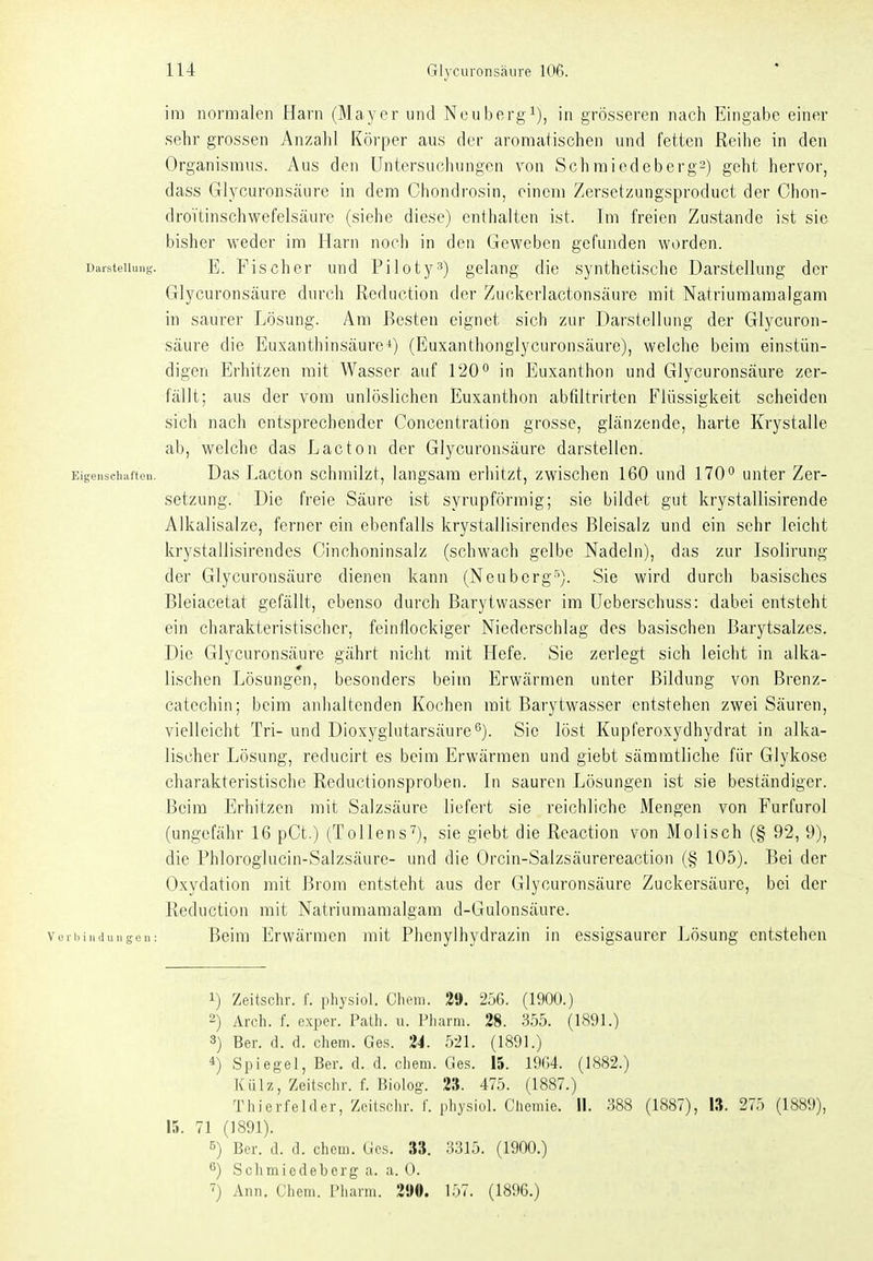 iii] normalen Harn (Mayer und Neubergi), in grösseren nach Eingabe einer sehr grossen Anzahl Körper aus der aromatischen und fetten Reihe in den Organismus. Aus den Untersuchungen von Schraiedeberg2) geht hervor, dass Glycuronsäure in dem Chondrosin, einem Zersetzungsproduct der Chon- droVtinschwefelsäure (siehe diese) enthalten ist. Im freien Zustande ist sie bisher weder im Harn noch in den Geweben gefunden wi)rden. Darsteuunt;. E. Fischcr Und Pi 101ygelang die synthetische Darstellung der Glycuronsäure durch Reduction der Zuckerlactonsäure mit Natriumamalgam in saurer Lösung. Am Besten eignet sich zur Darstellung der Glycuron- säure die Euxanthinsäure^) (Euxanthonglyciironsäure), welche beim einstiin- digen Erhitzen mit Wasser auf 120'^ in Euxanthon und Glycuronsäure zer- fällt; aus der vom unlöslichen Euxanthon abfiltrirten Flüssigkeit scheiden sich nach entsprechender Concentration grosse, glänzende, harte Krystalle ab, welche das Lacton der Glycuronsäure darstellen. Eigenschaften. Das Lacton schmilzt, langsam erhitzt, zwischen 160 und 170 unter Zer- setzung. Die freie Säure ist syrupförmig; sie bildet gut krystallisirende Alkalisalze, ferner ein ebenfalls krystallisirendes Bleisalz und ein sehr leicht krystallisirendes Cinchoninsalz (schwach gelbe Nadeln), das zur Isolirung der Glycuronsäure dienen kann (Neuberg^^). Sie wird durch basisches Bleiacetat gefällt, ebenso durch Barytwasser im Ueberschuss: dabei entsteht ein charakteristischer, feinflockiger Niederschlag des basischen ßarytsalzes. Die Glycuronsäure gährt nicht mit Hefe. Sie zerlegt sich leicht in alka- tischen Lösungen, besonders beim Erwärmen unter Bildung von ßrenz- catechin; beim anhaltenden Kochen mit Barytwasser entstehen zwei Säuren, vielleicht Tri- und Dioxyglutarsäure'^). Sie löst Kupferoxydhydrat in alka- lischer Lösung, reducirt es beim Erwärmen und giebt sämmtliche für Glykose charakteristische Reductionsproben. In sauren Lösungen ist sie beständiger. Beim Erhitzen mit Salzsäure liefert sie reichliche Mengen von Furfurol (ungefähr 16 pCt.) (Tollens), sie giebt die Reaction von Molisch (§ 92, 9), die Phloroglucin-Salzsäure- und die Orcin-Salzsäurereaction (§ 105). Bei der Oxydation mit Brom entsteht aus der Glycuronsäure Zuckersäure, bei der Reduction mit Natriumamalgam d-Gulonsäure. V e r Ii i n d u n g e n : Beim Erwärmen mit Phenylhydrazin in essigsaurer Lösung entstehen 1) Zeitschr. f. physiol. Chem. 29. 256. (1900.) 2) Arch. f. exper. Path. u. Fliarm. 28. 355. (1891.) 3) Ber. d. d. chem. Ges. 'i4. 521. (1891.) 4) Spiegel, Ber. d. d. cliem. Ges. 15. 1964. (1882.) Külz, Zeitschr. f. Biolog. 2». 475. (1887.) Thierfcider, Zeitschr. I' physiol. Chemie. II. 388 (1887), 13. 275 (1889), 15. 71 (1891). 5) Ber. d. d. chcni. Ges. 33. 3315. (1900.) ß) Schmiedeberg a. a. 0. ^) Ann. Chem. Pharm. 290. 157. (1896.)