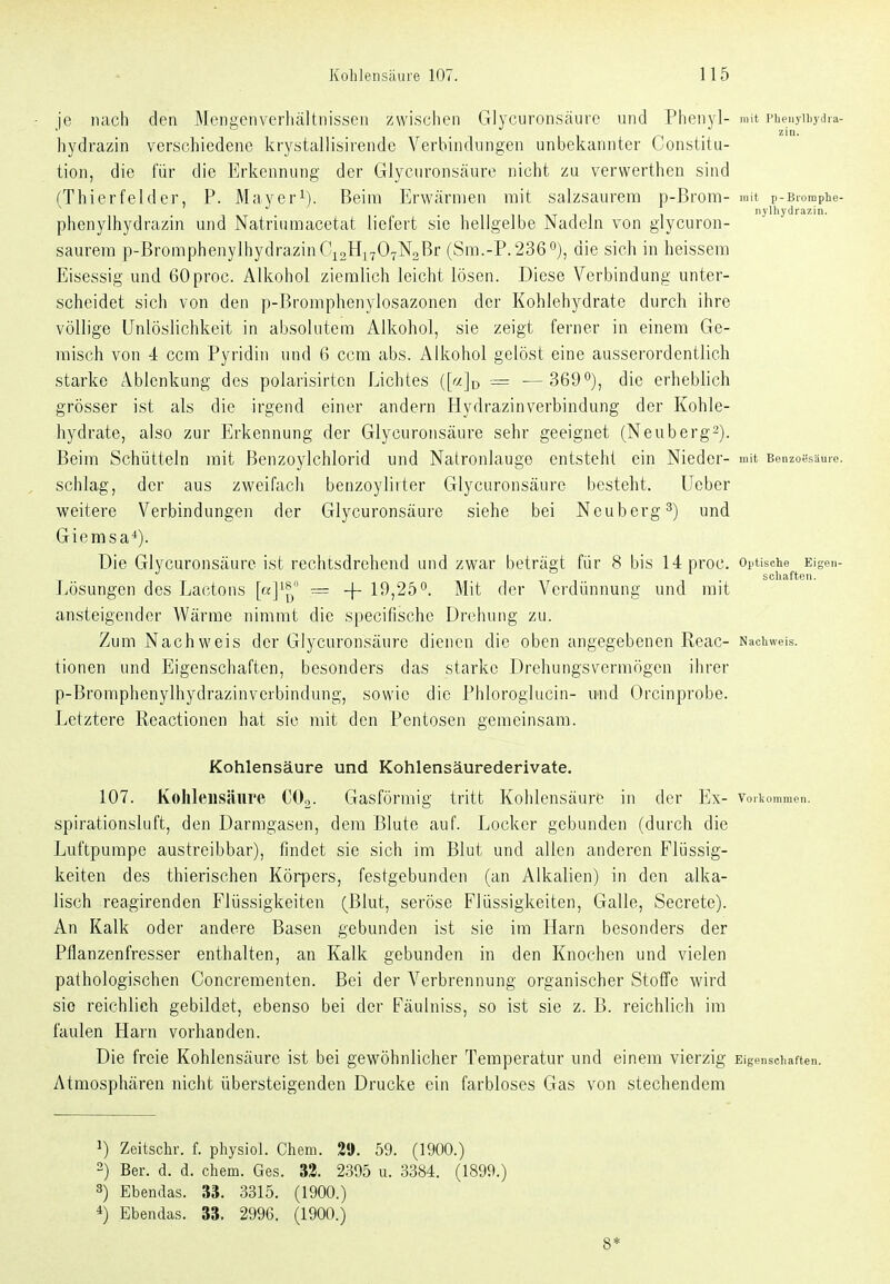 je nach den Mengenverliältnissen zwischen Glycuronsäuro und Phenyl- mit Phenyiiiydia- hydrazin verschiedene krystallisirende Verbindungen unbekannter Constitu- tion, die für die Erkennung der Glycuronsäure nicht zu verwertheu sind (Thierfeldcr, P. Mayeri). Beim Erwärmen mit salzsaurera p-Brom- mit p-Bromphe- I 1 T 1 1 1 nylhydrazin. Phenylhydrazin und Natriumacetat liefert sie hellgelbe Nadeln von glycuron- saurera p-BromphenylhydrazinCiaHivOTNaßi (Sm.-P.2360), die sich in heissem Eisessig und GOproc. Alkohol ziemlich leicht lösen. Diese Verbindung unter- scheidet sich von den p-Bromphenylosazonen der Kohlehydrate durch ihre völlige Unlöslichkeit in absolutem Alkohol, sie zeigt ferner in einem Ge- raisch von i ccm Pyridin und 6 ccm abs. Alkohol gelöst eine ausserordentlich starke Ablenkung des polarisirtcn Lichtes = — 369die erheblich grösser ist als die irgend einer andern Hydrazinverbindung der Kohle- hydrate, also zur Erkennung der Glycuronsäure sehr geeignet (Neubergs). Beim Schütteln mit Benzoylchlorid und Natronlauge entsteht ein Nieder- mit Benzoesäure, schlag, der aus zweifach benzoylirter Glycuronsäure besteht. Ueber weitere Verbindungen der Glycuronsäure siehe bei Neuberg 3) und Giemsa*). Die Glycuronsäure ist rechtsdrehend und zwar beträgt für 8 bis 14proc. optische Eigen- ■' . ' . Schäften. liösungen des Lactons [a]^^ = -f- 19,25°. Mit der Verdünnung und mit ansteigender Wärme nimmt die specifischc Drehung zu. Zum Nachweis der Glycuronsäure dienen die oben angegebenen Reac- Nachweis, tionen und Eigenschaften, besonders das starke Drehungsvermögen ihrer p-Bromphenylhydrazinvcibindung, sowie die Phloroglucin- und Orcinprobe. Letztere Reactionen hat sie mit den Pentosen gemeinsam. Kohlensäure und Kohlensäurederivate. 107. Kohlensäure COo. Gasförmig tritt Kohlensäure in der Ex- voiUommen. spirationsluft, den Darmgasen, dem Blute auf. Locker gebunden (durch die Luftpumpe austreibbar), findet sie sich im Blut und allen anderen Flüssig- keiten des thierischen Köipers, festgebunden (an Alkalien) in den alka- lisch reagirenden Flüssigkeiten (Blut, seröse Flüssigkeiten, Galle, Secrete). An Kalk oder andere Basen gebunden ist sie im Harn besonders der Pflanzenfresser enthalten, an Kalk gebunden in den Knochen und vielen pathologischen Concreraenten. Bei der Verbrennung organischer Stoffe wird sie reichlich gebildet, ebenso bei der Fäulniss, so ist sie z. B. reichlich im faulen Harn vorhanden. Die freie Kohlensäure ist bei gewöhnlicher Temperatur und einem vierzig Eigenschaften. Atmosphären nicht übersteigenden Drucke ein farbloses Gas von stechendem 1) Zeitschr. f. physiol. Chem. 2«. 59. (1900.) 2) Ber. d. d. chem. Ges. 33. 2395 u. 3384. (1899.) 8) Ebendas. 33. 3315. (1900.) *) Ebendas. 33. 2996. (1900.) 8*