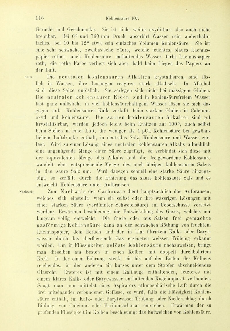 Gerüche nnd Geschniacke. Sie ist nicht, weiter oxydirbar, also auch nicht brennbar. Bei 0*^ und 760 mm Druck absorbirt Wasser sein anderthalb- faches, bei 10 bis 12^ etwa sein einfaches Volumen Kohlensäure. Sie ist eine sehr schwache, zwei basische Säure, welche feuchtes, blaues Lacraus- papier röthet, auch Kohlensäure enthaltendes Wasser färbt Lacniuspapier roth, die rothe Farbe verliert sich aber bald beim Liegen des Papiers an der Luft. Salze. Die neutralen kohlensauren Alkalien krj^stallisiren, sind lös- lich in Wasser, ihre Lösungen reagiren stark alkalisch. In Alkohol sind diese Salze unlöslich. Sie zerlegen sich nicht bei mässigem Glühen. Die neutralen kohlensauren Erden sind in kohlensäurefreiera Wasser fast ganz unlöslich, in viel kohlensäurehaltigcm Wasser lösen sie sich da- gegen auf. Kohlensaurer Kalk zerfällt beim starken Glühen in Calciura- oxjä und Kohlensäure. Die sauren kohlensauren Alkalien sind gut krystallisirbar, werden jedoch leicht beim Erhitzen auf 100*', auch selbst beim Stehen in einer Luft, die weniger als 1 pCt. Kohlensäure bei gewöhn- lichem Luftdrücke enthält, in neutrales Salz, Kohlensäure und Wasser zer- legt. Wird zu einer Lösung eines neutralen kohlensauren Alkalis allmählich eine ungenügende Menge einer Säure zugefügt, so verbindet sich diese mit der äquivalenten Menge des Alkalis und die freigewordene Kohlensäure wandelt eine entsprechende Menge des noch übrigen kohlensauren Salzes in das saure Salz um. Wird dagegen schnell eine starke Säure hinzuge- fügt, so zerfällt durch die Erhitzung das saure kohlensaure Salz und es entweicht Kohlensäure unter Aufbrausen. Nachweis. Zum Nachweis der Carbonate dient hauptsächlich das Aufbrausen, welches sich einstellt, wenn sie selbst oder ihre wässrigen Lösungen mit einer starken Säure (verdünnter Schwefelsäure) im Ueberschusse versetzt werden; Erwärmen beschleunigt die Entwickelung des Gases, welches nur langsam völlig entweicht. Die freie oder aus Salzen frei gemachte gasförmige Kohlensäure kann an der schwachen Röthung von feuchtem Lacmuspapier, dem Geruch imd der in klar filtrirtem Kalk- oder Baryt- wasser durch das überfliessende Gas erzeugten weissen Trübung erkannt werden. Um in Flüssigkeiten gelöste Kohlensäure nachzuweisen, bringt man dieselben am Besten in einen Kolben mit doppelt durchbohrtem Kork. In der einen Bohrung steckt ein bis auf den Boden des Kolbens reichendes, in der anderen ein kurzes unter dem Stopfen abschneidendes Glasrohr. Erstcres ist mit einem Kalilauge enthaltenden, letzteres mit einem klares Kalk- oder Barytwasser enthaltenden Kugelapparat verbunden. Saugt man nun mittelst eines Aspirators athmosphärischc Luft durch die drei miteinander verbundenen Gcfässe, so wird, falls die Flüssigkeit Kohlen- säure enthält, im Kalk- oder Barytwasser Trübung oder Niederschlag durch Bildung von Calcium- oder Bariumcarbonat entstehen. Erwärmen der zu prüfenden Flüssigkeit im Kolben beschleunigt das Entweichen von Kohlensäure.