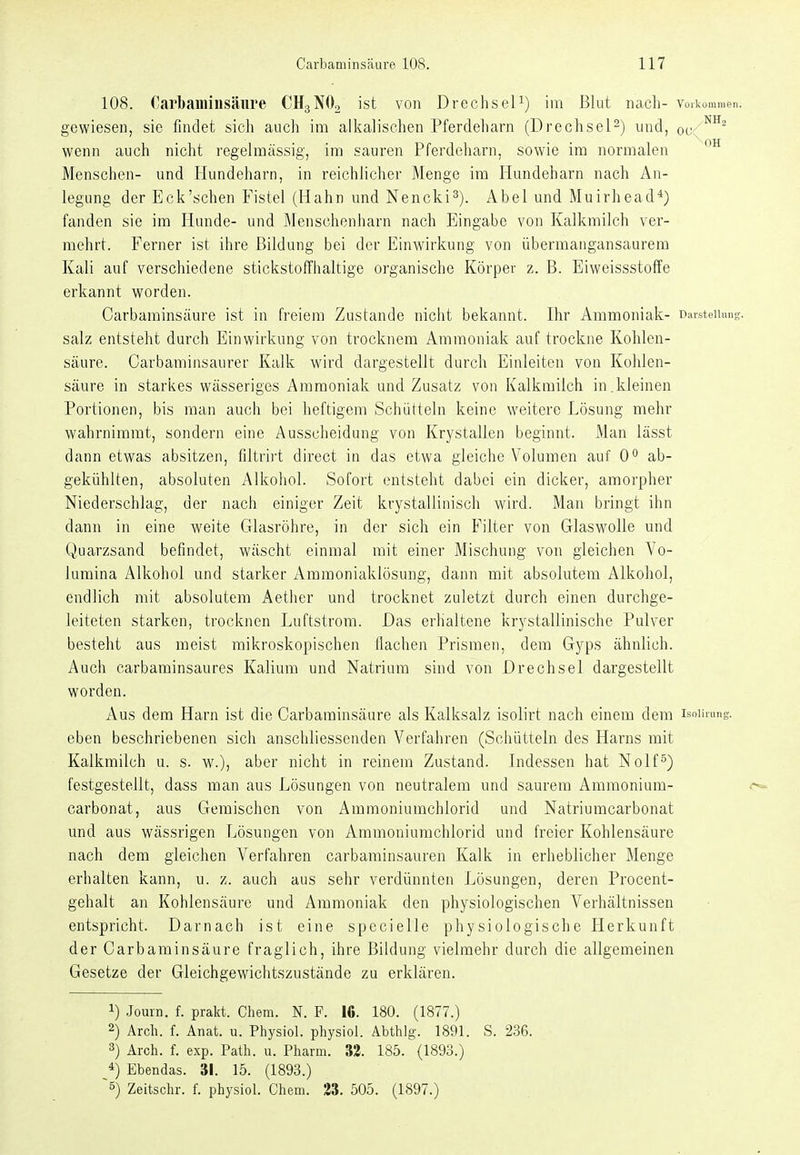 108. Carhamiiisäiire CHgNOo ist von DrechseU) im Blut iicacli- vorkommen, gewiesen, sie findet sich auch im alkalischen Pferdeharn (Drechsel^) und, oc wenn auch nicht regelmässig, im sauren Pferdeharn, sowie im normalen Menschen- und Hundeharn, in reichlicher Menge im Hundeharn nach An- legung der Eck'schen Fistel (Hahn und Nencki^). Abel und Muirhead^) fanden sie im Hunde- und Menschenharn nach Eingabe von Kalkmilch ver- mehrt. Ferner ist ihre Bildung bei der Einwirkung von übermangansaurem Kali auf verschiedene stickstoffhaltige organische Körper z. B. Eiweissstoffe erkannt worden. Carbaminsäure ist in freiem Zustande nicht bekannt. Ihr Ammoniak- Daisteiinng. salz entsteht durch Einwirkung von trocknem Ammoniak auf trockne Kohlen- säure. Carbaminsaurer Kalk wird dargestellt durch Einleiten von Kohlen- säure in starkes wässeriges Ammoniak und Zusatz von Kalkmilch in.kleinen Portionen, bis man auch bei heftigem Schütteln keine weitere Lösung mehr wahrnimmt, sondern eine Ausscheidung von Krystallen beginnt. Man lässt dann etwas absitzen, filtrii't direct in das etwa gleiche Volumen auf 0° ab- gekühlten, absoluten Alkohol. Sofort entsteht dabei ein dicker, amorpher Niederschlag, der nach einiger Zeit krystallinisch wird. Man bringt ihn dann in eine weite Glasröhre, in der sich ein Filter von Glaswolle und. Quarzsand befindet, wäscht einmal mit einer Mischung von gleichen Vo- lumina Alkohol und starker Ammoniaklösung, dann mit absolutem Alkohol, endlich mit absolutem Aether und trocknet zuletzt durch einen durchge- leiteten starken, trocknen Luftstrom. Das erhaltene krj^stallinische Pulver besteht aus meist mikroskopischen flachen Prismen, dem Gjps ähnlich. Auch carbaminsaures Kalium und Natrium sind von Drechsel dargestellt worden. Aus dem Harn ist die Carbaminsäure als Kalksalz isolirt nach einem dem isoiirang. eben beschriebenen sich anschliessenden Verfahren (Schütteln des Harns mit Kalkmilch u. s. w.), aber nicht in reinem Zustand. Lidessen hat Nolf°) festgestellt, dass man aus Lösungen von neutralem und saurem Ammonium- <^ carbonat, aus Gemischen von Ämmoninmchlorid und Natriumcarbonat und aus wässrigen Lösungen von Ammoniumchlorid und freier Kohlensäure nach dem gleichen Verfahren carbaminsauren Kalk in erheblicher Menge erhalten kann, u. z. auch aus sehr verdünnten Lösungen, deren Procent- gehalt an Kohlensäure und Ammoniak den physiologischen Verhältnissen entspricht. Darnach ist eine specielle physiologische Herkunft der Carbaminsäure fraglich, ihre Bildung vielmehr durch die allgemeinen Gesetze der Gleichgewichtszustände zu erklären. 1) Journ. f. prakt. Chem. N. F. 16. 180. (1877.) 2) Arch. f. Anat. u. Physiol. physiol. Abthlg. 1891. S. 2.36. 3) Arch. f. exp. Path. u. Pharm. 32. 185. (1893.) *) Ebendas. 31. 15. (1893.) ~5) Zeitsdlr. f. physiol. Chem. 23. 505. (1897.)