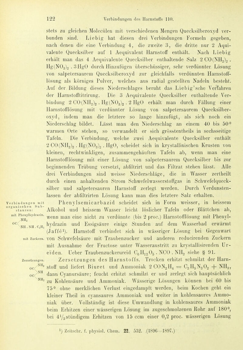 stets zu gleichen Molecülen mit verschiedenen Mengen Quecksilberoxyd ver- bunden sind. Liebig liat diesen drei Verbindungen Formeln gegeben, nach denen die eine Verbindung 4, die zvi^eite 3, die dritte nur 2 Äqui- valente Quecksilber auf 1 Aequivalent Harnstoff enthält. Nach Lieb ig erhält man das 4 Aequivalento Quecksilber enthaltende Salz 2C0(NHo)2. Hg(N03)2 . 3HgO durch Hinzufügen überschüssiger, sehr verdünnter Lösung von salpetersaurem Quecksilberoxyd zur gleichfalls verdünnten Harnstolf- lösung als körniges Pulver, welches aus radial gestellten Nadeln besteht. Auf der Bildung dieses Niederschlages beruht das Liebig'sche Verfahren der Harnstoiftitrirung. Die 3 Aequivalente Quecksilber enthaltende Ver- bindung 2 C0(NH2)2 • Hg(N03)2 . 2 HgO erhält man durch Fällung einer Harnstofflösung mit verdünnter Lösung von salpetersaurera Quecksilber- oxyd, indem man die letztere so lange hinzufügt, als sich noch ein Niederschlag bildet. Lässt man den Niederschlag an einem 40 bis 50 o warmen Orte stehen, so verwandelt er sich grösstentheils in sechsseitige Tafeln. Die Verbindung, welche zwei Aequivalente Quecksilber enthält 2 C0(NH2)2 ■ Hg(N03)2 . HgO, scheidet sich in krystallinischen Krusten von kleinen, rechtwinkligen, zusaramengehäuften Tafeln ab, wenn man eine HarnstofTlösung mit einer Lösung von salpetersaurem Quecksilber bis zur beginnenden Trübung versetzt, abfiltrirt und das Filtrat stehen lässt. Alle drei Verbindungen sind weisse Niederschläge, die in Wasser zertheilt durch einen anhaltenden Strom Schwefelwasserstoffgas in Schwefelqueck- silber und salpetersauren Harnstoff zerlegt werden. Durch Verdunsten- lassen der abfiltrirten Lösung kann man dies letztere Salz erhalten. Verbindungen mit Pheuy 1 s0m 1 carbazid scheidet sich in Form weisser, in heissera '^tanzen: Alkohol und heisscm Wasser leicht löslicher Tafeln oder Blättchen ab, mit phe^iyihyjra.in. ^^^^ ^^^^^ ^-^^^ ^^-^^^^^ verdünutc (bis 2 proc.) Harnstofflösung mit Phenyl- *^^Ctt ,..,t r.T, hydrazin und Essigsäure einige Stunden auf dem Wasserbad erwärmt (Jaffe^). Harnstoff verbindet sich in wässriger Lösung bei Gegenwart mit Zuckern, vou Schwefelsäurc mit Traubenzucker und anderen reduoirenden Zuckern mit Ausnahme der Fructose unter Wasseraustritt zu krystallisirendcn ür- eiden. Ueber Traubenzuckerureid CgHiaOs • NGO . NH2 siehe § 91. Zersetzungen. Zersctzungeu dcs Hamstoffs. Trocken erhitzt schmilzt der Harn- oc/^' Stoff und liefert Biuret und Ammoniak 2 CON2H4 = C2H5N3O2 + NH3, oc/^^ dann Cyanursäure; feucht erhitzt schmilzt er und zerlegt sich hauptsächlich zu Kohlensäure und Ammoniak. Wässerige Lösungen können bei 60 bis 750 ohne merklichen Verlust eingedampft werden, beim Kochen geht ein kleiner Theil in cyansaures Ammoniak und weiter in kohlensaures Ammo- niak über. Vollständig ist diese Umwandlung in kohlensaures Ammoniak beim Erhitzen einer wässerigen Lösung im zugeschmolzenen Rohr auf 180, bei 41/2 stündigem Erhitzen von 15 ccm einer 0,2 proc. wässerigen Lösung