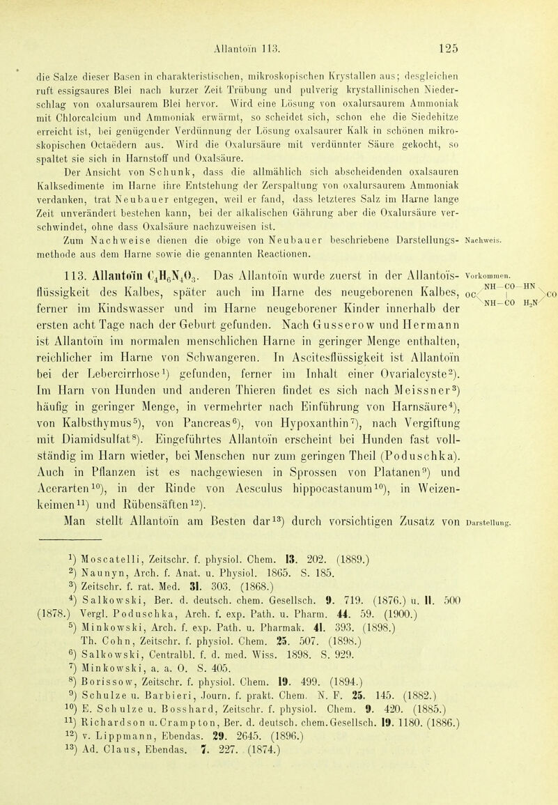 die Salze dieser Basen in charakteristisclien, mikroskopischen Krystallen aus; desgleichen ruft essigsaures Blei nach kurzer Zeit Trübung und pulverig krystallinischen Nieder- schlag von oxalursaurera Blei hervor. Wird eine Lösung von oxalursaurem Ammoniak mit Chlorcalcium und Ammoniak crwiirrat, so scheidet sich, schon ehe die Siedehitze erreicht ist, bei genügender Verdünnung der Lösung oxalsaurer Kalk in schönen mikro- skopischen Octaedern aus. Wird die Oxalursäure mit verdünnter Säure gekocht, so spaltet sie sich in Harnstoff und Oxalsäure. Der Ansicht von Schunk, dass die allmählich sich abscheidenden Oxalsäuren Kalksedimente im Harne iiire Entstehung der Zerspaltung von oxalursaurem. Ammoniak verdanken, trat Neubauer entgegen, weil er fand, dass letzteres Salz im Hai'ne lange Zeit unverändert bestehen kann, bei der alkalischen Gährung aber die Oxalursäure ver- schwindet, ohne dass Oxalsäure nachzuweisen ist. Zum Nachweise dienen die obige von Neubauer beschriebene Darstellungs- Nachweis, methode aus dem Harne sowie die genannten Reactionen. 113. Allantoiii ('^HeN^Og. Das Allantoiii wurde zuerst in der Allauto'fs- vorkommpn. flijssigkeit des Kalbes, später auch im Harne des neugeborenen Kalbes, oc^™ ^^^co ferner im Kindswasser und im Harne neugeborener Kinder innerhalb der nh-co h^n ersten acht Tage nach der Geburt gefunden. Nach Gusserow und Hermann ist Allantoi'n im normalen menschlichen Harne in geringer Menge enthalten, reichlicher im Harne von Schwangeren. In Ascitesflüssigkeit ist Allantom bei der Lebercirrhose gefunden, ferner im Inhalt einer Ovarialcyste^). Im Harn von Hunden und anderen Thieren findet es sich nach Meissner^) häufig in geringer Menge, in vermehrter nach Einführung von Harnsäure*), von Kalbsthymus^), von Pancreas^), von Hypoxanthin''), nach Vergiftung mit Diamidsulfat^). Eingeführtes AIlantGÜn erscheint bei Hunden fast voll- ständig im Harn wieder, bei Menschen nur zum geringen Theil (Poduschka). Auch in Pflanzen ist es nachgewiesen in Sprossen von Platanen^) und Acerarten 1''), in der Rinde von Aesculus hippocastanumi'^), in Weizen- keimen und Rübensäften Man stellt AUantoin am Besten dar^^) durch vorsichtigen Zusatz von Darstellung. 1) Moscatelli, Zeitschr. f. physiol. Chem. 13. 202. (1889.) 2) Naunyn, Arch. f. Anat. u. Physiol. 1865. S. 185. 3) Zeitschr. f. rat. Med. 31. 303. (1868.) *) Salkowski, Ber. d. deutsch, ehem. Gesellsch. 9. 719. (1876.) u. II. 500 (1878.) Vergl. Poduschka, Arch. f. exp. Path. u. Pharm. 44. 59. (1900.) 5) Minkowski, Arch. f. exp. Path. u. Pharmak. 41. 393. (1898.) Th. Cohn, Zeitschr. f. physiol. Cham. 25. 507. (1898.) 6) Salkowski, Centralbl. f. d. med. Wiss. 1898. S. 929. Minkowski, a. a. 0. S. 405. 8) Boris so w, Zeitschr. f. physiol. Chem. 19. 499. (1894.) 9j Schulze u. Barbieri, .Journ. f. prakt. Chem. N. F. 25. 145. (1882.) 10) E. Sch ulze u. Bosshard, Zeitschr. f. physiol. Chem. 9. 420. (1885.) 11) Richardson u.Crampton, Ber. d. deutsch, chem.Gesellsch. 19. 1180. (1886.) 12) V. Lippmann, Ebendas. 29. 2645. (1896.) 13) Ad. Claus, Ebendas. 7. 227. (1874.)