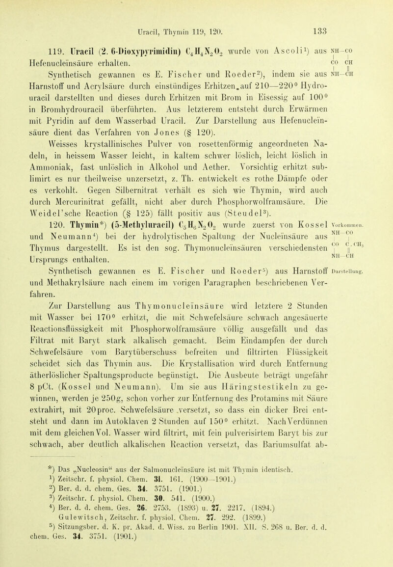 119. Uracil (2. ß-Dioxypyrimidiii) C4HiN20o wurde von Ascolii) aus nh-co Hefenuclemsäure erhalten. co ch Synthetisch gewannen es E. Fischer und Roeder^), indem sie aus nh-ch Harnstoff und Acrylsäure durch einstiindiges Erhitzen.auf 210—2200Hydro- uracil darstellten und dieses durch Erhitzen mit Brom in Eisessig auf 100° in Bromhydrouracil überführten. Aus letzterem entsteht durch Erwärmen mit Pyridin auf dem Wasserbad Uracil. Zur Darstellung ans Hefenuclein- säure dient das Verfahren von Jones (§ 120). Weisses krystallinisches Pulver von rosettenförraig angeordneten Na- deln, in heissera Wasser leicht, in kaltem schwer löslich, leicht löslich in Ammoniak, fast unlöslich in Alkohol und Aether. Vorsichtig erhitzt sub- limirt es nur theilweise unzersetzt, z. Th. entwickelt es rothe Dämpfe oder es verkohlt. Gegen Silbernitrat verhält es sich wie Thymin, wird auch durch Mercurinitrat gefällt, nicht aber durch Phosphorwolframsäure. Die Weidel'sche Reaction (§ 125) fällt positiv aus (SteudeP). 120. Tliymin*) (5-Metliyluracil) OsügNoOg wurde zuerst von Kossei voi-kommen. und Neumann^) bei der hydrolytischen Spaltung der Nuclemsäure aus ^^^j*^ Thymus dargestellt. Es ist den sog. Thymonuclei'nsäuren verschiedensten ('^Aih Ursprungs enthalten. nii-ch Synthetisch gewannen es E. Fischer und Reeder''') aus Harnstoff Darstellung, und Methakrylsäure nach einem im vorigen Paragraphen beschriebenen Ver- fahren. Zur Darstellung aus Thymonucl ein säure wird letztere 2 Stunden mit Wasser bei 170 erhitzt, die mit Schwefelsäure schwach angesäuerte Reactionsflüssigkeit mit Phosphorwolframsäure völlig ausgefällt und das Filtrat mit Baryt stark alkalisch gemacht. Beim Eindampfen der durch Schwefelsäure vom Barytüberschuss befreiten und fdtrirten Flüssigkeit scheidet sich das Thymin aus. Die Krystallisation wird durch Entfernung ätherlöslicher Spaltungsproducte begünstigt. Die Ausbeute beträgt ungefähr 8 pCt. (Kossei und Neumann). Um sie aus Häringstestikeln zu ge- winnen, werden je 250g, schon vorher zur Entfernung des Protamins mit Säure extrahirt, mit 20proc. Schwefelsäure versetzt, so dass ein dicker Brei ent- steht und dann im Autoklaven 2 Stunden auf 150'' erhitzt. Nach Verdünnen mit dem gleichen Vol. Wasser wird filtrirt, mit fein pulverisirtem Baryt bis zur schwach, aber deutlich alkalischen Reaction versetzt, das Bariumsulfat ab- *) Das „Nucleosin aus der Salmonuclemsäure ist mit Tliymin identisch. 1) Zeitschr. f. pliysiol. Cliem. 31. 161. (1900-1901.) 2) Bev. d. d. ehem. Ges. 34. 3751. (1901.) 3) Zeitschr. f. physiol. Chem. 30. 541. (1900.) 4) Ber. d. d. chem. Ges. 36. 2753. (1893) u. 37. 2217. (1894.) Gulewitsch, Zeitschr. f. physiol. Chem. 37. 292. (1899.) 5) Sitzungsber. d. K. pr. Akad. d. Wiss. zu Berlin 1901. XII. S. 268 u. Ber. d. d. chem. Ges. 34. 3751. (1901.)