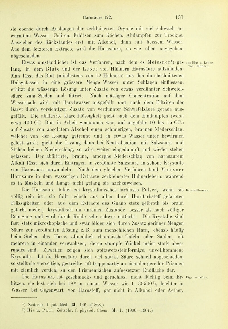 sie ebenso durch Auslaugen der zerkleinerten Organe mit viel schwach er- wärmtem Wasser, Coliren, Erhitzen zum Kochen, Abdampfen zur Trockne, Ausziehen des Rückstandes erst mit Alkohol, dann mit heissem Wasser. Aus dem letzteren Extracte wird die Harnsäure, so wie oben angegeben, abgeschieden. Etwas umständlicher ist das Verfahren, nach dem es Meissnerge- :uis niut u.Lei.er lang, in dem Blute und der Leber von Hühnern Harnsäure aufzufinden. Man lässt das Blut (mindestens von 12 Hühnern) aus den durchschnittenen Halsgefässen in eine grössere Menge Wasser unter Schlagen einfliessen, erhitzt die wässerige Lösung unter Zusatz von etwas verdünnter Schwefel- säure zum Sieden und filtrirt. Nach mässiger Concentration auf dem Wasserbade wird mit Barj^twasser ausgefällt und nach dem Filtriren der Baryt durch vorsichtigen Zusatz von verdünnter Schwefelsäure gerade aus- gefällt. Die abfiltrirte klare Flüssigkeit giebt nach dem Eindampfen (wenn etwa 400 CC. Blut in Arbeit genommen war, auf ungefähr 10 bis 15 CG.) auf Zusatz von absolutem Alkohol einen schmierigen, braunen Niederschlag, welcher von der Lösung getrennt und in etwas Wasser unter Erwärmen gelöst wird; giebt die Lösung dann bei Neutralisation mit Salzsäure und Stehen keinen Niederschlag, so wird weiter eingedampft und wieder stehen gelassen. Der abfiltrirte, braune, amorphe Niederschlag von harnsaurem Alkali lässt sich durch Eintragen in verdünnte Salzsäure in schöne Krystalle von Harnsäure umwandeln. Nach dem gleichen Verfahren fand Meissner Harnsäure in dem wässerigen Extracte zerkleinerter Hühnerlebern, während es in Muskeln und Lunge nicht gelang sie nachzuweisen. Die Harnsäure bildet ein krystallinisches farbloses Pulver, wenn sie icrystaiifonaen. völlig rein ist; sie fällt jedoch aus allen durch Harnfarbstoff gefärbten Flüssigkeiten oder aus dem Extracte des Guano stets gelbroth bis braun gefärbt nieder, krystallisirt im unreinen Zustande besser als nach völliger Reinigung und wird durch Kohle sehr schwer entfärbt. Die Krystalle sind fast stets mikroskopische und zwar bilden sich durch Zusatz geringer Mengen Säure zur verdünnten Lösung z. B. zum menschlichen Harn, ebenso häufig beim Stehen des Harns allmählich rhombische Tafeln oder Säulen, oft mehrere in einander verwachsen, deren stumpfe Winkel meist stark abge- rundet sind. Zuweilen zeigen sich spitzwetzsteinförmige, unvollkommene Krystalle. Ist die Harnsäure durch viel starke Säure schnell abgeschieden, so stellt sie vierseitige, gestreifte, oft treppenartig an einander gereihte Prismen mit ziemlich verticai zu den Prismenflächen aufgesetzter Endfläche dar. Die Harnsäure ist geschmack- und geruchlos, nicht flüchtig beim Er- Eiscnschaften. hitzen, sie löst sich bei IS** in reinem Wasser wie 1 : 39500'^j, leichter in Wasser bei Gegenwart von Harnstoff, gar nicht in Alkohol oder Aether, 1) Zeitschr. f. fat. Med. 31. 146. (1868.) 2) His u. Paul, Zeitsclir. f. physiol. Chem. 31. 1. (19ÜÜ-190L)