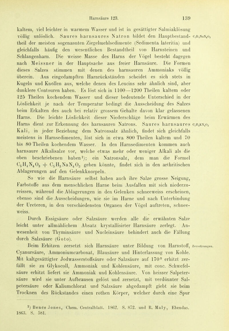 kaltem, viel leichter in warmem Wasser und ist in gesättigter Salmiaklösung völlig unlöslich. Saures harnsaures Natron bildet den Hauptbestand- CsHjNaN^Oa theil der meisten sogenannten Ziegelraehlsediraente (Sedimenta lateritia) und gleichfalls häufig den wesentlichen Bestandtheil von Harnsteinen und Schlangenhanl. Die weisse Masse des Harns der Vögel besteht dagegen nach Meissner in der Hauptsache aus freier Harnsäure. Die Formen dieses Salzes stimmen mit denen des harnsauren Ammoniaks völlig überein. Aus eingedampften Harnrückständen scheidet es sich stets in Kugeln und Knollen aus, welche denen des Leucins sehr ähnlich sind, aber dunklere Contouren haben. Es löst sich in 1100—1200 Theilen kaltem oder 125 Theilen kochendem Wasser und dieser bedeutende Unterschied in der Löslichkeit je nach der Temperatur bedingt die Ausscheidung des Salzes beim Erkalten des auch bei relativ grossem Gehalte davon klar gelassenen Harns. Die leichte Löslichkeit dieser Niederschläge beim Erwärmen des Harns dient zur Erkennung des harnsauren Natrons. Saures harnsaures C5H3KN4O3 Kali, in jeder Beziehung dem Natronsalz ähnlich, findet sich gleichfalls meistens in Harnsedimenten, löst sich in etwa 800 Theilen kaltem und 70 bis 80 Theilen kochendem Wasser. In den Harnsedimenten kommen auch harnsaure Alkalisalze vor, welche etwas mehr oder weniger Alkali als die oben beschriebenen habenein Natronsalz, dem man die Formel C5H4N4O3 -j- CsHgNaN^Og geben könnte, findet sich in den arthritischen Ablagerungen auf den Clelenkknorpeln. So wie die Harnsäure selbst haben auch ihre Salze grosse Neigung, Farbstoffe aus dem menschlichen Harne beim Ausfallen mit sich niederzu- reissen, während die Ablagerungen in den Gelenken schneeweiss erscheinen, ebenso sind die Ausscheidungen, wie sie im Harne und nach Unterbindung der Ureteren, in den verschiedensten Organen der Vögel auftreten, schnee- weiss. Durch Essigsäure oder Salzsäure werden alle die erwähnten Salze leicht unter allmählichem Absatz krystallisirter Harnsäure zerlegt. An- wesenheit von Thyminsäure und Nuclei'nsäure behindert auch die Fällung durch Salzsäure (Goto). Beim Erhitzen zersetzt sich Harnsäure unter Bildung von Harnstoff, zeiset/ungen. Cyanursäure, Ammoniuracarbonat, Blausäure und Hinterlassung von Kohle. Mit kaltgesättigter Jodwasserstoffsäure oder Salzsäure auf 170° erhitzt zer- fällt sie zu Glykocoll, Ammoniak und Kohlensäure, mit conc. Schwefel- säure erhitzt liefert sie Ammoniak und Kohlensäure. Von heisser Salpeter- säure wird sie unter Aufbrausen gelöst und zersetzt, mit verdünnter Sal- petersäure oder Kaliumchlorat und Salzsäure abgedampft giebt sie beim Trocknen des Rückstandes einen rothen Körper, welcher durch eine Spur 1) Bence Jones, Cham. Centralblatt. 1862. S. 872. und R. Maly, Ebendas. 1863. S. 581.