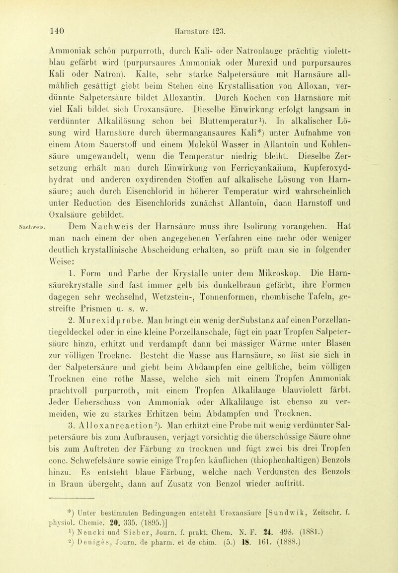 Ammoniak schön purpurroth, durcli Kali- oder Natronlauge prächtig violett- blau gefärbt wird (purpursaures Ammoniak oder Murexid und purpursaures Kali oder Natron). Kalte, sehr starke Salpetersäure mit Harnsäure all- mählich gesättigt giebt beim Stehen eine Krystallisation von Alloxan, ver- dünnte Salpetersäure bildet Alloxantin. Durch Kochen von Harnsäure mit viel Kali bildet sich Uroxansäure. Dieselbe Einwirkung erfolgt langsam in verdünnter Alkalilösung schon bei Bluttemperaturi). In alkalischer Lö- sung wird Harnsäure durch übermangansaures Kali*) unter Aufnahme von einem Atom Sauerstoff und einem Molekül Wasser in AUantoin und Kohlen- säure umgewandelt, wenn die Temperatur niedrig bleibt. Dieselbe Zer- setzung erhält man durch Einwirkung von Ferricyankaiium, Kupferoxyd- hydrat und anderen oxydirenden Stoffen auf alkalische Lösung von Harn- säure; auch durch Eisenchlorid in höherer Temperatur wird wahrscheinlich unter Reduction des Eisenchlorids zunächst AUantoin, dann Harnstoff und Oxalsäure gebildet. Nachweis. Dem Nachweis der Harnsäure muss ihre Isolirung vorangehen. Hat man nach einem der oben angegebenen Verfahren eine mehr oder weniger deutlich krystallinische Abscheidung erhalten, so prüft man sie in folgender Weise: 1. Form und Farbe der Krystalle unter dem Mikroskop. Die Harn- säurekrystalle sind fast immer gelb bis dunkelbraun gefärbt, ihre Formen dagegen sehr wechselnd, Wetzstein-, Tonnenformen, rhombische Tafeln, ge- streifte Prismen u. s. w. 2. Murexidprobe. Man bringt ein wenig der Substanz auf einen Porzellan- tiegeldeckel oder in eine kleine Porzellanschale, fügt ein paar Tropfen Salpeter- säure hinzu, erhitzt und verdampft dann bei mässiger Wärme unter Blasen zur völligen Trockne. Besteht die ]\rasse aus Harnsäure, so löst sie sich in der Salpetersäure und giebt beim Abdampfen eine gelbliche, beim völligen Trocknen eine rothe Masse, welche sich mit einem Tropfen Ammoniak prachtvoll purpurroth, mit einem Tropfen Alkalilauge blauviolett färbt. Jeder üeberschuss von Ammoniak oder Alkalilauge ist ebenso zu ver- meiden, wie zu starkes Erhitzen beim Abilampfcn und Trocknen. 3. Alloxanreaction-). Man erhitzt eine Probe mit wenig verdünnter Sal- petersäure bis zum Aufbrausen, verjagt vorsichtig die überschüssige Säure ohne bis zum Auftreten der Färbung zu trocknen und fügt zwei bis drei Tropfen conc. Schwefelsäure sowie einige Tropfen käuflichen (thiophenhaltigcn) Benzols hinzu. Es entsteht blaue Färbung, welche nach Verdunsten des Benzols in Braun übergeht, dann auf Zusatz von Benzol wieder auftritt. *) Unter bestimmten Bedingungen entstellt Uroxansäure [Sundwiii, Zeitschr. f. physiol. Chemie. 20. 335. (1895.)] 1) Nencid und Sieber, .Journ. f. prakt. Ciicm. N. F. 24. 493. (1881.) 2) Deniges, Juurn. de pharm, et de chim. (5.) 18. IGI. (1888.)