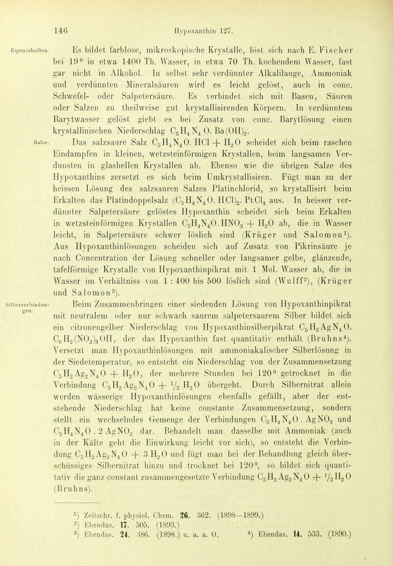 EigGiiscliaften. Es bildet farblosc, mikroskopische Kr3rstalle, Jost sich nach E. Fischer bei 19 in etwa 1400 Th. Wasser, ia etwa 70 Th. kochendem Wasser, fast gar nicht in Alkohol. In selbst sehr verdünnter Alkalilauge, Ammoniak und verdünnten Mineralsäuren wird es leicht gelöst, auch in conc. Schvi^efel- oder Salpeterscäure. Es verbindet sich mit Basen, Säuren oder Salzen zu theilweise gut krystallisirenden Körpern. In verdünntem ßarytwasser gelöst giebt es bei Zusatz von conc. Barytlösung einen krystallinischen Niederschlag C5H4N4 0. Ba(0H)2. s;iiM. Das salzsaure Salz C5H4N4O. HCl + H2O scheidet sich beim raschen Eindampfen in kleinen, wetzsteinförmigen Krystallen, beim langsamen Ver- dunsten in glashellen Krystallen ab. Ebenso wie die übrigen Salze des Hypoxanthins zersetzt es sich beim Umkrystallisiren. Fügt man zu der heissen Lösung des salzsauren Salzes Platinchlorid, so krystallisirt beim Erkalten das Platindoppelsalz (C5H4N4O. HClja-PtC^ aus. In heisser ver- dünnter Salpetersäure gelöstes Hypoxanthin scheidet sich beim Erkalten in wetzsteinförmigen Krystallen C5H4N4O.HNO3 + H^O ab, die in Wasser leicht, in Salpetersäure schwer löslich sind (Krüger und Salomon^). Aus Hypoxanthinlösungen scheiden sich auf Zusatz von Pikrinsäure je nach Concentration der Lösung schneller oder langsamer gelbe, glänzende, tafelförmige Krystalle von Hypoxanthinpikrat mit 1 Mol. Wasser ab, die in Wasser im Verhältniss von 1 : 400 bis 500 löslich sind (Wulffs), (Krüger und Salomen^). siiiieiveiiiiiuiuii- Beim Zusammenbringen einer siedenden Lösung von Hypoxanthinpikrat mit neutralem oder nur schwach saurem salpetersaurem Silber bildet sich ein citronengelber Niederschlag von Hypoxanthinsilberpikrat C5H3AgN4 0. CgH2(N02)3OH, der das Hypoxanthin fast quantitativ enthält (ßruhns*). Versetzt man Llypoxanthinlösungen mit arfimoniakalischer Silberlösung in der Siedetemperatur, so entsteht ein Niederschlag von der Zusammensetzung C5H2Ag2N4 0 -f H2O) (^l*?'' mehrere Stunden bei 120 getrocknet in die Verbindung C5H2Ag2N4 0 -j- Y2 übergeht. Durch Silbernitrat allein werden wässerige Hypoxanthinlösungen ebenfalls gefällt, aber der ent- stehende Niederschlag hat keine constante Zusammensetzung, sondern stellt ein wechselndes Gemenge der Verbindungen C5H4N4O . AgNOg und C5H4N4O . 2 AgN03 dar. Behandelt man dasselbe mit Ammoniak (auch in der Kälte geht die Einwirkung leicht vor sich), so entsteht die Verbin- dung C5H2Ag2N4 0 -f 3 HgO und fügt man bei der Behandlung gleich über- schüssiges Silbernitrat hinzu und trocknet bei 120, so bildet sich quanti- tativ die ganz constant zusammengesetzte Verl)indung C5H2Ag2N40 + (Bruhns). 1) Zeiischr. f. physiol. Cliem. 20. H62. (1898-1899.) 2) Ebendas. 17. 505. (189;5.) 3) Ebendas. 24. Ö86. (1898.) u. a. a. 0. Eboudas. 14. 533. (1890.)