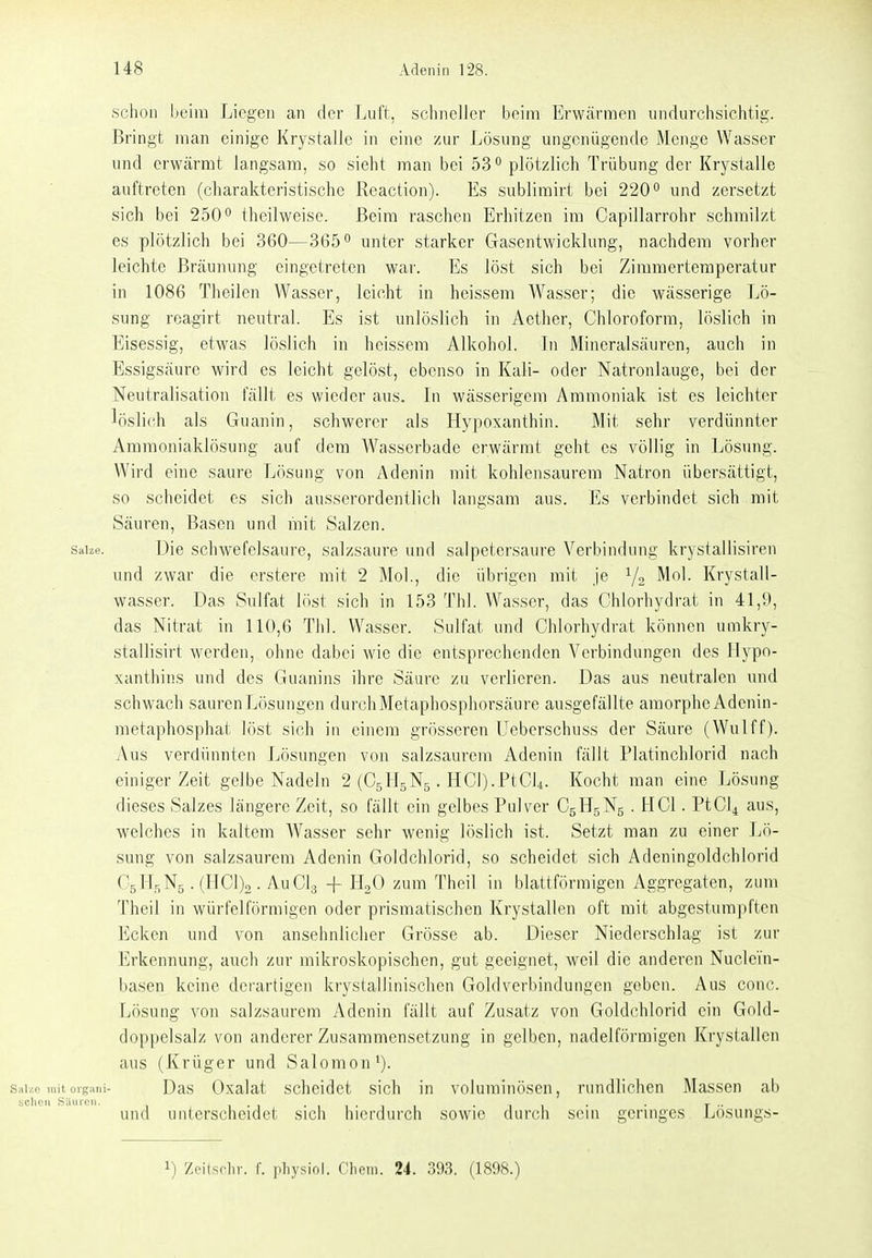 schon beim Liegen an der Luft, schneller beim Erwärmen undurchsichtig. Bringt man einige Krystalle in eine zur Lösung ungenügende Menge Wasser und erwärmt langsam, so sieht man bei 53plötzlich Trübung der Krystalle auftreten (charakteristische Reaction). Es sublirairt bei 220° und zersetzt sich bei 250'' theilweise. Beim raschen Erhitzen im Capillarrohr schmilzt es plötzlich bei 360—365° unter starker Gasentwicklung, nachdem vorher leichte Bräunung eingetreten war. Es löst sich bei Zimmertemperatur in 1086 Theilen Wasser, leicht in heissem Wasser; die wässerige Lö- sung reagirt neutral. Es ist unlöslich in Aether, Chloroform, löslich in Eisessig, etwas löslich in heissem Alkohol. In Mineralsäuren, auch in Essigsäure wird es leicht gelöst, ebenso in Kali- oder Natronlauge, bei der Neutralisation fällt es wieder aus. In wässerigem Ammoniak ist es leichter löslich als Guanin, schwerer als Hypoxanthin. Mit sehr verdünnter Ammoniaklösung auf dem Wasserbade erwärmt geht es völlig in Lösung. Wird eine saure Lösung von Adenin mit kohlensaurem Natron übersättigt, so scheidet es sich ausserordentlich langsam aus. Es verbindet sich mit Säuren, Basen und mit Salzen. Salze. Die schwefelsaure, salzsaure und salpetersaure Verbindung krystallisiren und zwar die erstere mit 2 Mol., die übrigen mit je Ya KiT^tall- wasser. Das Sulfat löst sich in 153 Thl. Wasser, das Chiorhydrat in 41,9, das Nitrat in 110,6 Thl. Wasser. Sulfat und Chlorhydrat können umkry- stallisirt werden, ohne dabei wie die entsprechenden Verbindungen des Hypo- xanthins und des Guanins ihre Säure zu verlieren. Das aus neutralen und schwach sauren Lösungen durch Metaphosphorsäure ausgefällte amorphe Adenin- metaphosphat löst sich in einem grösseren Ueberschuss der Säure (Wulff). Aus verdünnten Lösungen von salzsaurem Adenin fällt Platinchlorid nach einiger Zeit gelbe Nadeln 2 (CgHgNg. HCl).PtC]4. Kocht man eine Lösung dieses Salzes längere Zeit, so fällt ein gelbes Pulver CgHgNg . HCl. PtCl^ aus, welches in kaltem Wasser sehr wenig löslich ist. Setzt man zu einer IjÖ- sung von salzsaurem Adenin Goldchlorid, so scheidet sich Adeningoldchlorid C5H5N5. (HC1)2. AUCI3 + H2O zum Theil in blattförmigen Aggregaten, zum Theil in würfelförmigen oder prismatischen Krystallen oft mit abgestumpften Ecken und von ansehnlicher Grösse ab. Dieser Niederschlag ist zur Erkennung, auch zur mikroskopischen, gut geeignet, weil die anderen Nuclei'n- basen keine derartigen krystallinischen Goldverbindungen geben. Aus conc. Lösung von salzsaurem Adenin fällt auf Zusatz von Goldchlorid ein Gold- doppelsalz von anderer Zusammensetzung in gelben, nadeiförmigen Krystallen aus (Krüger und Salomen'), sai/.e initorg^mi- Das Oxalat schcidct sich in voluminösen, rundlichen Massen ab und unterscheidet sich hierdurch sowie durch sein geringes Lösungs- 1) Zeilsclir. f. pliysiol. Oliem. 24. 393. (1898.)
