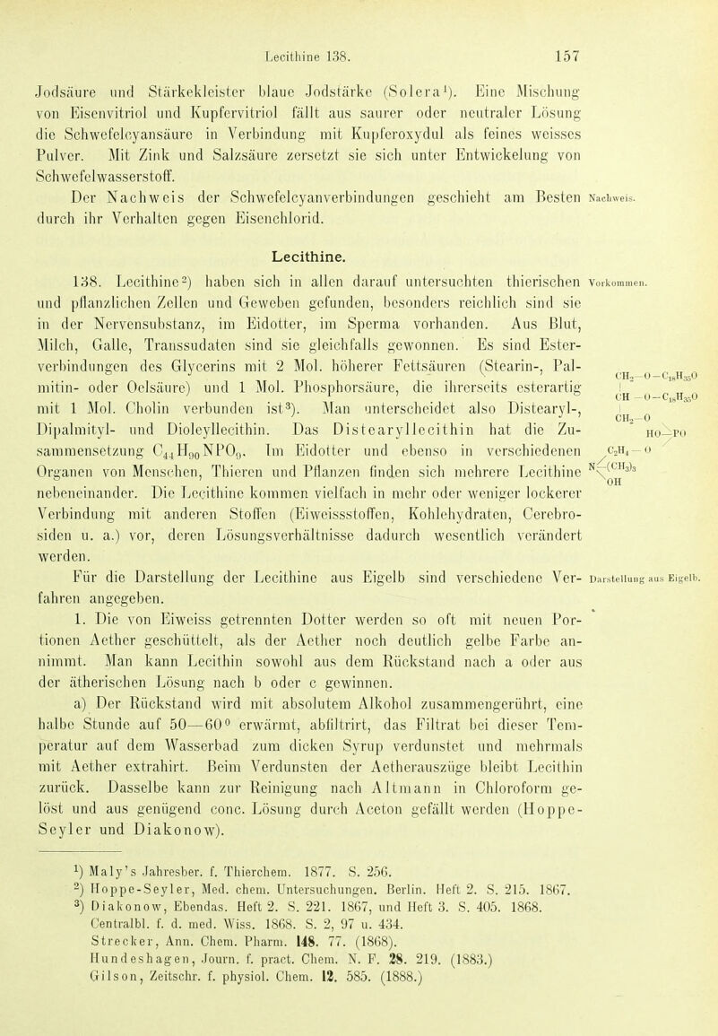 Jodsäure und Stärkekleistcr blaue Jodstärke (Solera^). Eine Mischung von Eisenvitriol und Kupfervitriol fällt aus saurer oder neutraler Lösung die Schwefeloyansäure in Verbindung mit Kupferoxydul als feines weisses Pulver. Mit Zink und Salzsäure zersetzt sie sich unter Entwickelung von Schv^^efelwasserstoff. Der Nachweis der Schwefelcyanverbindungen geschieht am Besten Nachweis, durch ihr Verhalten gegen Eisenchlorid. Lecithine. l'6S. Lecithine2) haben sich in allen darauf untersuchten thierischen vorkommen, und pflanzlichen Zellen und Geweben gefunden, besonders reichlich sind sie in der Nervensubstanz, im Eidotter, im Sperma vorhanden. Aus Blut, Milch, Galle, Transsudaten sind sie gleichfalls gewonnen. Es sind Ester- verbindungen des Glycerins mit 2 Mol. höherer Fettsäuren (Stearin-, Pal- mitin- oder Oelsäurc) und 1 Mol. Phosphorsäure, die ihrerseits esterartig ! ' mit 1 Mol. C'holin verbunden ist^). Man unterscheidet also Distearyl-, i . CH2-0 Dipalmityl- und Dioleyllecithin. Das Distearyllecithin hat die Zu- ' ho—po sammensetzung C44HgoNPO,,. Tm Eidotter und ebenso in verschiedenen ^CjHj-o Organen von Menschen, Thiercn und Pflanzen finden sich mehrere Lecithine ^c^^^^^^ . ... . . . OH nebeneinander. Die Lecithine kommen vielfach in mehr oder weniger lockerer Verbindung mit anderen Stoffen (EiweissstofTen, Kohlehydraten, Cerebro- siden u. a.) vor, deren Lösungsverhältnisse dadurch wesentlich verändert werden. Für die Darstellung der Lecithine aus Eigelb sind verschiedene Ver-D.aisteiiung aus Eigelb, fahren angegeben. 1. Die von Eiweiss getrennten Dotter werden so oft mit neuen Por- tionen Aether geschüttelt, als der Aether noch deutlich gelbe Farbe an- nimmt. Man kann Lecithin sowohl aus dem Rückstand nach a oder aus der ätherischen Lösung nach b oder c gewinnen. a) Der Rückstand wird mit absolutem Alkohol zusammengerührt, eine halbe Stunde auf 50—60° erwärmt, abfiltrirt, das Filtrat bei dieser Tem- peratur auf dem Wasserhad zum dicken Syrup verdunstet und mehrmals mit Aether extrahirt. Beim Verdunsten der Aetherauszüge bleibt Lecithin zurück. Dasselbe kann zur Reinigung nach Altmann in Chloroform ge- löst und aus genügend conc. Lösung durch Aceton gefällt werden (Hoppe- Seyler und Diakonow). 1) Maly's .Jahresber. f. Thierchem. 1877. S. 256. 2) Hoppe-Seyler, Med. ehem. Untersuchungen. Berlin. Heft 2. S. 215. 18(37. 3) Diakonow, Ebendas. Heft 2. S. 221. 1867, und Heft 3. S. 405. 1868. Centi-albl. f. d. med. AViss. 1868. S. 2, 97 u. 434. Strecker, Ann. Chem. Pharm. 148. 77. (1868). Hundeshag-en, .Journ. f. pract. Chem. N. F. 38. 219. (1883.) Gilson, Zeitschr. f. physiol. Chem. 13. 585. (1888.)