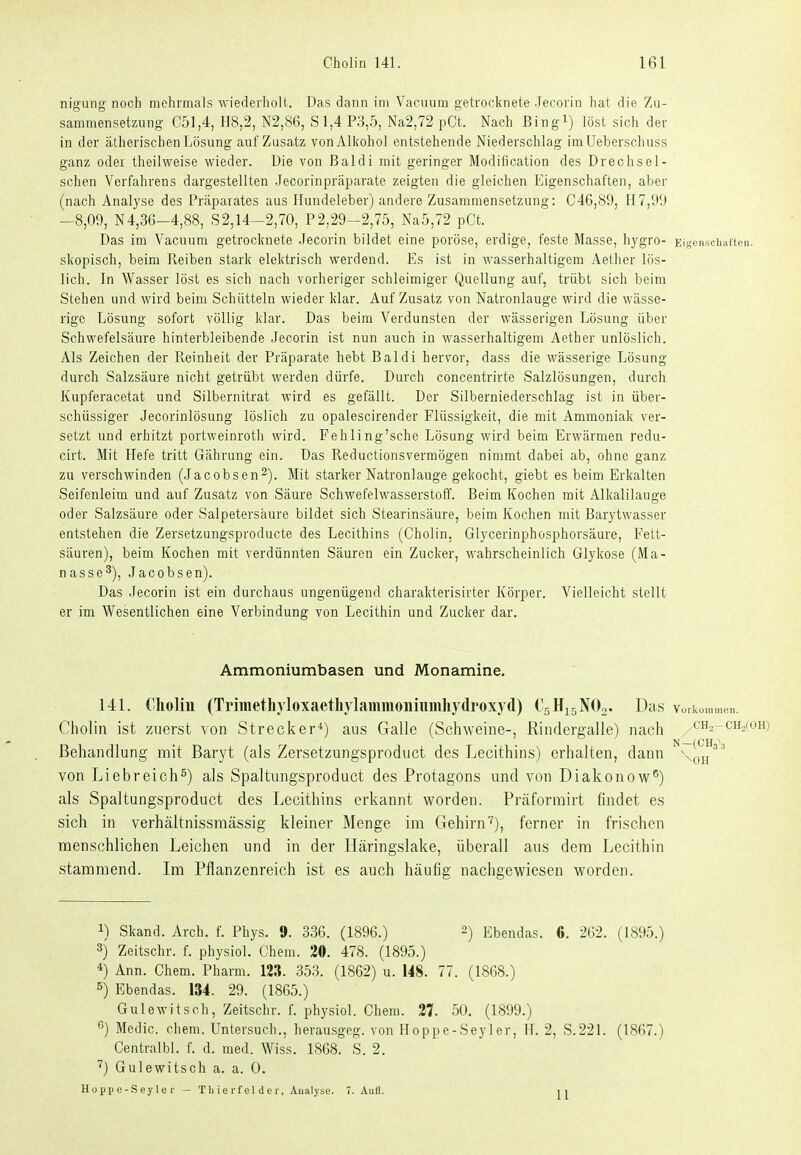 nigung noch mehrmals wiederholt. Das dann im Vaciium getrocknete Jecorin hat die Zu- sammensetzung C51,4, H8,2, N2,86, Sl,4 P3,5, Na2,72 pCt. Nach Bingi) löst sich der in der ätherischenLösung auf Zusatz vonAlkohol entstehende Niederschlag imUeberschuss ganz oder theilweise wieder. Die von Baldi mit geringer Modification des Drechsei- schen Verfahrens dargestellten Jecorinpräparate zeigten die gleichen Eigenschaften, aber (nach Analyse des Präparates aus Hundeleber) andere Zusammensetzung: C46,89, H7,!)IJ -8,09, N4,36-4,88, 82,14-2,70, P2,29-2,75, Na5,72 pCt. Das im Vacuura getrocknete Jecorin bildet eine poröse, erdige, feste Masse, hygro- Eigenscbaiten. skopisch, beim Reiben stark elektrisch werdend. Es ist in wasserhaltigem Aether lös- lich. In Wasser löst es sich nach vorheriger schleimiger Quellung auf, trübt sich beim Stehen und wird beim Schütteln wieder klar. Auf Zusatz von Natronlauge wird die wässe- rige Lösung sofort völlig klar. Das beim Verdunsten der wässerigen Lösung über Schwefelsäure hinterbleibende Jecorin ist nun auch in wasserhaltigem Aether unlöslich. Als Zeichen der Reinheit der Präparate hebt Baldi hervor, dass die wässerige Lösung durch Salzsäure nicht getrübt werden dürfe. Durch concentrirte Salzlösungen, durch Kupferacetat und Silbernitrat wird es gefällt. Der Silberniederschlag ist in über- schüssiger Jecorinlösung löslich zu opalescirender Flüssigkeit, die mit Ammoniak ver- setzt und erhitzt portweinroth wird. Fehling'sche Lösung wird beim Erwärmen redu- cirt. Mit Hefe tritt Gährung ein. Das Reductionsvermögen nimmt dabei ab, ohne ganz zu verschwinden (Jacobsen^). Mit starker Natronlauge gekocht, giebt es beim Erkalten Seifenleim und auf Zusatz von Säure Schwefelwasserstoff. Beim Kochen mit Alkalilauge oder Salzsäure oder Salpetersaure bildet sich Stearinsäure, beim Kochen mit Barytwasser entstehen die Zersetzungsproducte des Lecithins (Cholin, Glycerinphosphorsäure, Fett- säuren), beim Kochen mit verdünnten Säuren ein Zucker, wahrscheinlich Glykose (Ma- nasse^), Jacobsen). Das Jecorin ist ein durchaus ungenügend charakterisirter Körper. Vielleicht stellt er im Wesentlichen eine Verbindung von Lecithin und Zucker dar. Ammoniumbasen und Monamine. 141. Cholin (Triinethyloxaethylammouiumhydroxyd) C5H15NO2. Das vo,koin Cholin ist zuerst von Strecker*) aus Galle (Schweine-, Rindergalle) nach /^^^ Behandlung mit Baryt (als Zersetzungsproduct des Lecithins) erhalten, dann von Liebreich^) als Spaltungsproduct des Protagons und von Diakonow®) als Spaltungsproduct des Lecithins erkannt worden. Präforrairt findet es sich in verhältnissmässig kleiner Menge im Gehirn''), ferner in frischen menschlichen Leichen und in der Häringslake, überall aus dem Lecithin stammend. Im Pflanzenreich ist es auch häufig nachgewiesen worden. 1) Skand. Arch. f. Phys. 9. 336. (1896.) ^) Ebendas. G. 262. (1895.) 3) Zeitschr. f. physiol. Chem. 30. 478. (1895.) 4) Ann. Chem. Pharm. 123. 353. (1862) u. 148. 77. (1868.) 5) Ebendas. 134. 29. (1865.) Gulewitsch, Zeitschr. f. physiol. Chem. 37. 50. (1899.) ^) Medic. chem. Untersuch., herausgeg. von Hoppe-Seyler, H. 2, S.221. (1867.) Centralbl. f. d. med. Wiss. 1R6S. S. 2. Gulewitsch a. a. 0. Hoppe-Seyler — TU ie rf el d e r, Analyse. 7. Aull. ii