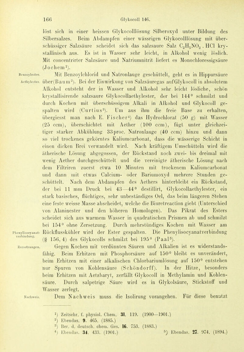 löst sich in einer heissen GlykocolUösiing Silberoxyd unter Bildung des Silbersalzes. Beim Abdampfen einer wässrigen Glykocolllösung mit über- schüssiger Salzsäure scheidet sich das salzsaure Salz C0H5NO2 . HCl kry- stallinisch aus. Es ist in Wasser sehr leicht, in Alkohol wenig löslich. Mit concentrirter Salzsäure und Natriumnitrit liefert es Monochloressigsäure (J ochem^). Benzoyiester. Mit Benzoylclilorid uud Natronlauge geschüttelt, geht es in Hippursäure Aethyiester. über(ßaum-). Bei der Einwirkung von Salzsäuregas auf Glykocoll in absolutem Alkohol entsteht der in Wasser und Alkohol sehr leicht lösliche, schön krystallisirende salzsaure Glykocollaethylester, der bei 144 schmilzt und durch Kochen mit überschüssigem Alkali in Alkohol und Glykocoll ge- spalten wird (Curtius^). Um aus ihm die freie Base zu erhalten, übergiesst man nach E. Fischer'*) das Hydrochlorat (50 g) mit Wasser (25 ccm), überschichtet mit Aether (100 ccm), fügt unter gleichzei- tiger starker Abkühlung 33proc. Natronlauge (40 ccm) hinzu und dann so viel trockenes gekörntes Kaliumcarbonat, dass die wässerige Schicht in einen dicken Brei verwandelt wird. Nach kräftigem Uraschütteln wird die ätherische Lösung abgegossen, der Rückstand noch zwei- bis dreimal mit wenig Aetber durchgeschüttelt und die vereinigte ätherische Lösung nach dem Filtrircn zuerst etwa 10 Minuten mit trockenem Kaliumcarbonat und dann mit etwas Calcium- oder Bariumoxyd mehrere Stunden ge- sclüittelt. Nach dem Abdampfen des Aethers hintcrbleibt ein Rückstand, der bei 11 mm Druck bei 43—44 destillirt, Glykocollaethylester, ein stark basisches, flüchtiges, sehr unbeständiges Oel, das beim längeren Stehen eine feste weisse Masse abscheidet, welche die Biuretreaction giebt (Unterschied von Alaninester und den höheren Homologen). Das Pikrat des Esters scheidet sich aus warmem Wasser in quadratischen Prismen ab unJ schmilzt bei 154 ohne Zersetzung. Durch mehrstündiges Kochen mit Wasser am riienylisocyanat- Rückflusskühler wird der Ester gespalten. Die Phenylisocyanatverbindung Verbindung. y-^Q^ deg Glykocolls schmilzt bei 195 (Paal^). zer.setzungcn. Gcgcn Kochcn mit verdünnten Säuren und Alkalien ist es widerstands- fähig. Beim Erhitzen mit Phosphorsäure auf 150 bleibt es unverändert, beim Erhitzen mit einer alkalischen Chlorbariuralösung auf 150 entstehen nur Spuren von Kohlensäure (Schöndorff). In der Hitze, besonders beim Erhitzen mit Aetzbaryt, zerfällt Glykocoll in Methylamin und Kohlen- säure. Durch salpetrige Säure wird es in Glykolsäure, Stickstoff und Wasser zerlegt. N;ichweis. Dem Nachweis muss die Isolirung vorangehen. Für diese benutzt 1) Zeitschr. f. pliysiol. Clieni. 31. 119. (1900—1901.) 2) Ebendas. 0. 465. (1885.) 3) Bei, d. deutsch, ehem. Ges. 16. 753. (188.3.) 4) Ebeiulas. 34. 433. (1901.) ^) Ebciulas. 27. 974. (1894.)