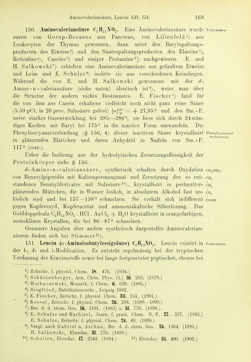 ,150. Aminovaleriansäure CgHuNOo. Eine Aminovaleriansäure wurde vorkommen, zuerst von Gorup-ßesanez aus Pancreas, von Lilienfeld aus Leukocyten der Thymus gewonnen, dann unter den Barytspaltungs- producten des Eiweiss^) und den Säurespaltungsproducten des Elastins^), Reticulins*), Casei'ns^) und einiger Protamine^) nachgewiesen. E. und H. Salkowski^) erhielten eine Aminovaleriansäure aus gefaultem Eiweiss und Leim und E. Schulze^) isolirte sie aus verschiedenen Keimlingen. Während die von E. und H. Salkowski gewonnene mit der ö- Amino - n - valeriansäure (siehe unten) identisch ist^), weiss man über die Structur der andern nichts Bestimmtes. E. Fischer^) fand für die von ihm aus Casein erhaltene vielleicht noch nicht ganz reine Säure (5.59 pCt. in 20 proc. Salzsäure gelöst) = + 27,95° und den Sra.-P. unter starker Gasentwicklung bei 285—286, sie Hess sich durch 24stün- diges Kochen mit Baryt bei 175 in die inactive Form umwandeln. Die Phenylisocyanatverbindung (§ 156, 4) dieser inactiven Säure krystallisirt Phenyii.socyanat- in glänzenden Blättchen und deren Anhydrid in Nadeln von Sra.-P. 117 0 (corr.). üeber die Isolirung aus der hydrolytischen Zersetzungsflüssigkeit der Proteinkörper siehe § 156. d-Amino-n-valeriansäure, synthetisch erhalten durch Oxydation ch2(nito) von Benzoylpiperidiii mit Kaliumpermanganat und Zersetzung des so ent- ch„ standenen Benzoylderivates mit Salzsäure ^ krystallisirt in perlmuttcr- cu^ glänzenden Blättchen, die in Wasser löslich, in absolutem Alkohol fast un- löslich sind und bei 157—158° schmelzen. Sie verhält sich indifferent cooh gegen Kupferoxyd, Kupferacetat und ammoniakalische Silberlösung. Das Golddoppelsalz CgHuNOa . HCl. AuClg -f HgO krystallisirt in orangefarbigen, monoklinen Krystallen, die bei 86—87° schmelzen. Genauere Angaben über andere synthetisch dargestellte Aminovalerian- säuren finden sich bei Sliramerii). 151. Lencin («-Aminoisobntylessigsäure) CgHigNOa. Leucin existirt m Vorkommen, der 1-, d- und i-Modincation. Es entsteht regelmässig bei der tryptischen Verdauung der Eiweissstoffe sowie bei lange fortgesetzter peptischer, ebenso bei 1) Zeitschr. f. physiol. Chem. 18. 476. (1894.) 2) Schützenberger, Ann. Ohim. Phys. (5.) 16. 283. (1879.) 3) Horbaczewslci, Monatsh. f. Chem. 6. 639. (1885.) *) Siegfried, Habilitationsschr,, Leipzig 1892. 5) E.Fischer, Zeitschr. f. physiol. Chem. 33. 151. (1901.) Kossei, Zeitschr. f. physiol. Chem. 36. 588. (1898-1899.) ^) Ber. d. d. chem. Ges. 16. 1191. (1883) u. 31. 776. (1898.) 8) E_ Schulze und Barbieri, .Journ. f. pract. Chem. N. F. 27. 337. (1883.) E. Schulze, Zeitschr. f. physiol. Chem. 24. 49. (1898.) 9) Vergl. auch Gabriel u. Aschan, Ber. d. d. chem. Ges. 24. 1364. (1891.) II. Salkowski, Ebendas. 31. 776. (1898.) 10) Schotten, Ebendas. II 2544. (1884.) ) Ebendas. 35. 40U. (1902.)