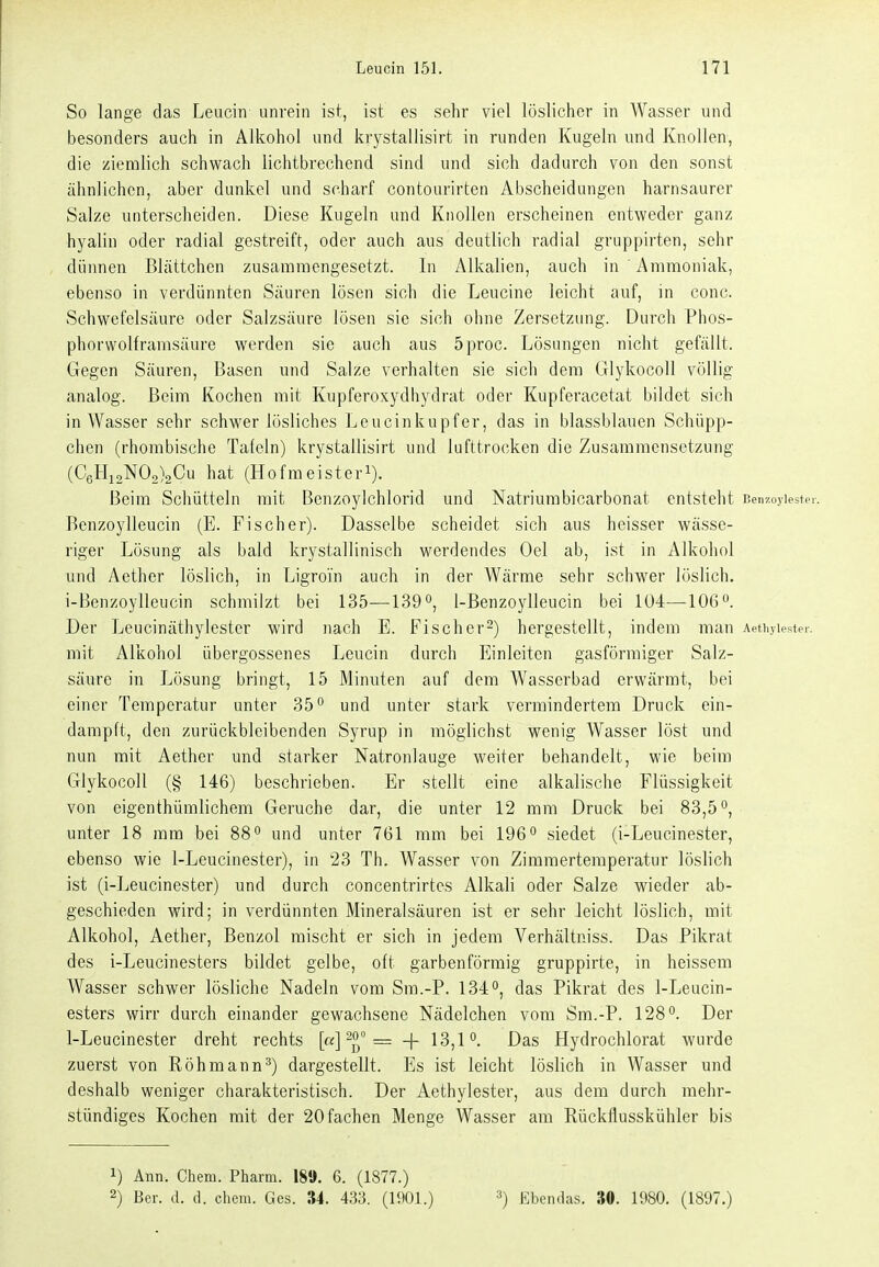 So lange das Leucin unrein ist, ist es sehr viel löslicher in Wasser und besonders auch in Alkohol und krystallisirt in runden Kugeln und Knollen, die ziemlich schwach lichtbrechend sind und sich dadurch von den sonst ähnlichen, aber dunkel und scharf contourirten Abscheidungen harnsaurer Salze unterscheiden. Diese Kugeln und Knollen erscheinen entweder ganz hyalin oder radial gestreift, oder auch aus deutlich radial gruppirten, sehr dünnen Blättchen zusammengesetzt. In Alkalien, auch in Ammoniak, ebenso in verdünnten Säuren lösen sich die Leucine leicht auf, in conc. Schwefelsäure oder Salzsäure lösen sie sich ohne Zersetzung. Durch Phos- phorvvolframsäure werden sie auch aus 5proc. Lösungen nicht gefällt. Gegen Säuren, Basen und Salze verhalten sie sich dem Glykocoll völlig analog. Beim Kochen mit Kupferoxydhydrat oder Kupferacctat bildet sich in Wasser sehr schwerlösliches Leucinkupfer, das in blassblauen Schüpp- chen (rhombische Tafeln) krystallisirt und lufttrocken die Zusammensetzung (C6Hi2N0o)2Cu hat (Hofmeisteri). Beim Schütteln mit Benzoylchlorid und Natriurabicarbonat entsteht Beiizoj'lester. Benzoylleucin (E. Fischer). Dasselbe scheidet sich aus heisser wässe- riger Lösung als bald krystallinisch werdendes Oel ab, ist in Alkohol und Aether löslich, in Ligroi'n auch in der Wärme sehr schwer löslich. i-Benzoylleucin schmilzt bei 135—139 1-Benzoylleucin bei 104—106. Der Leucinäthylester wird nach E. Fi scher 2) hergestellt, indem man Aetiijiester. mit Alkohol übergossenes Leucin durch Einleiten gasförmiger Salz- säure in Lösung bringt, 15 Minuten auf dem Wasserbad erwärmt, bei einer Temperatur unter 35° und unter stark vermindertem Druck ein- dampft, den zurückbleibenden Syrup in möglichst wenig Wasser löst und nun mit Aether und starker Natronlauge weiter behandelt, wie beim Glykocoll (§ 146) beschrieben. Er stellt eine alkalische Flüssigkeit von eigenthümlichem Gerüche dar, die unter 12 mm Druck bei 83,5°, unter 18 mm bei 88 ^ und unter 761 mm bei 196'' siedet (i-Leucinester, ebenso wie 1-Leucinester), in 23 Th. Wasser von Zimmertemperatur löslich ist (i-Leucinester) und durch concentrirtes Alkali oder Salze wieder ab- geschieden wird; in verdünnten Mineralsäuren ist er sehr leicht löslich, mit Alkohol, Aether, Benzol mischt er sich in jedem Verhältniss. Das Pikrat des i-Leucinesters bildet gelbe, oft garbenförmig gruppirte, in heissem Wasser schwer lösliche Nadeln vom Sm.-P. 134°, das Pikrat des 1-Leucin- esters wirr durch einander gewachsene Nädelchen vom Sm.-P. 128 Der I-Leucinester dreht rechts [«] ^o _ _j. 13^1 o_ ßas Hydrochlorat wurde zuerst von Röhmann^) dargestellt. Es ist leicht löslich in Wasser und deshalb weniger charakteristisch. Der Aethylester, aus dem durch mehr- stündiges Kochen mit der 20 fachen Menge Wasser am Rückflusskühler bis 1) Ann. Chem. Pharm. 189. 6. (1877.)