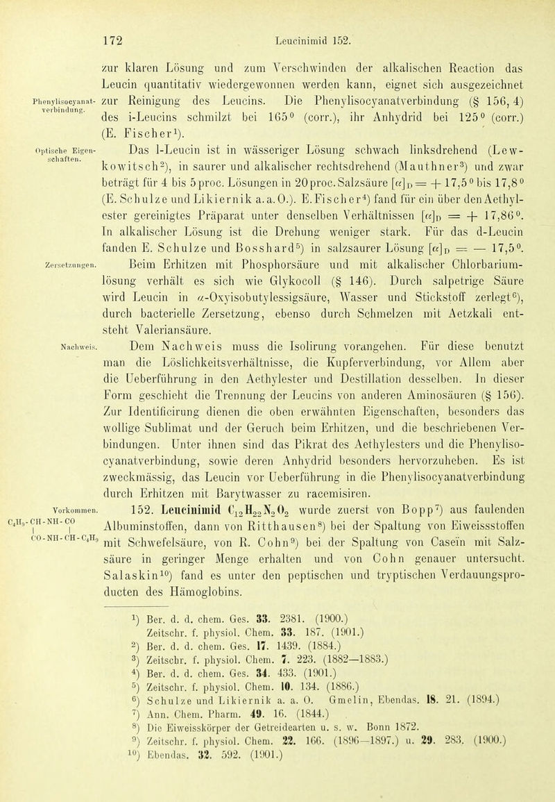 zur klaren Lösung und zum Verschwinden der alkalischen Reaction das Leucin quantitativ wiedergewonnen werden kann, eignet sich ausgezeichnet Phenyiisocyanat- zur Reinigung des Leucins. Die Phenylisocyanatverbindung (§ 156,4) des i-Leucins schmilzt bei IGö** (corr.), ihr Anhydrid bei 125° (corr.) (E. Fischerl). Optische Eigen- Das l-Leuciu ist in wässeriger Lösung schwach linksdrehend (Lew- seil Jif tP II • kowitsch^), in saurer und alkalischer rechtsdrehend (Mauthner^) und zwar beträgt für 4 bis 5proc. Lösungen in 20 proc. Salzsäure [«]d= + 17,5 bis 17,8° (E. Schulze undLikiernik a.a.O.). E.Fischer*) fand für ein über denAethyl- ester gereinigtes Präparat unter denselben Verhältnissen [a]j) = -f 17,8Go. In alkalischer Lösung ist die Drehung weniger stark. Für das d-Lcucin fanden E. Schulze und Bosshard^) in salzsaurer Lösung [«jn = — 17,5^. zeiset7.iingen. Belm Erhitzen mit Phosphorsäure und mit alkalischer Chlorbarium- lösuug verhält es sich wie Glykocoll (§ 146). Durch salpetrige Säure wird Leucin in «-Oxyisobutylessigsäure, Wasser und Stickstoff zerlegt^), durch bacterielle Zersetzung, ebenso durch Schmelzen mit Aetzkali ent- steht Valeriansäure. Nacliweis. Dem Nachwcis muss die Isolirung vorangehen. Für diese benutzt man die Löslichkeitsverhältnisse, die Kupferverbindung, vor Allem aber die üeberführung in den Aethylester und Destillation desselben. In dieser Form geschieht die Trennung der Leucins von anderen Aminosäuren (§ 156). Zur Identificirung dienen die oben erwähnten Eigenschaften, besonders das wollige Sublimat und der Geruch beim Erhitzen, und die beschriebenen Ver- bindungen. Unter ihnen sind das Pikrat des Aethylesters und die Phenyliso- cyanatverbindung, sowie deren Anhydrid besonders hervorzuheben. Es ist zweckmässig, das Leucin vor Üeberführung in die Phenylisocyanatverbindung durch Erhitzen mit Barytwasser zu racemisiren. Vorkommen. 152. Leuciuimid C12H22N2O2 wurde zuerst von Bopp') aus faulenden CH-NH-co Albuminstoffen, dann von Ritthausen^) bei der Spaltung von Eiweissstoffen co-NH-cH-c.Hg j^.^ Schwefelsäure, von R. Cohn^) bei der Spaltung von Casein mit Salz- säure in geringer Menge erhalten und von Cohn genauer untersucht. Salaskin^o) fand es unter den peptischen und tryptischen Verdauungspro- ducten des Hämoglobins. 1) Ber. d. d. ehem. Ge.s. 33. 238L (1900.) Zeitschr. f. physiol. Chem. 33. 187. (1901.) 2) Ber. d. d. chem. Ges. 17. 1439. (1884.) 3) Zeitscbr. f. physiol. Chem. 7. 223. (1882—1883.) 4) Ber. d. d. chem. Ges. 34. 433. (1901.) 5) Zeitschr. f. physiol. Chem. 10. 134. (1886.) 6) Schulze und Likiernilc a. a. 0. Gmelin, Ebendas. 18. 21. (1894.) ^) Ann. Chem. Pharm. 49. 16. (1844.) 8) Die Eiweisskörper der Getrcideavten u. s. w. Bonn 1872. 9) Zeitschr. f. physiol. Chem. 23. 166. (1896-1897.) u. 29. 283. (UK)U.)