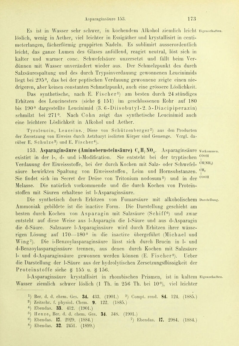 Es ist in Wasser sehr schwer, in kochendem Alkohol ziemlich leicht Eigenschaften, löslich, wenig in Aether, viel leichter in Essigäther und krystallisirt in centi- meterlangen, fächerförmig gruppirten Nadeln. Es sublimirt ausserordentlich leicht, das ganze Lumen des Glases anfüllend, reagirt neutral, löst sich in kalter und warmer conc. Schwefelsäure unzersetzt und fällt beim Ver- dünnen mit Wasser unverändert wieder aus. Der Schmelzpunkt des durch Salzsäurespaltung und des durch Trypsinverdauung gewonnenen Leucinimids liegt bei 295das bei der peptischen Verdauung gewonnene zeigte einen nie- drigeren, aber keinen constanten Schmelzpunkt, auch eine grössere Löslichkeit. Das synthetische, nach E. Fischer^) am besten durch 24 stündiges Erhitzen des Leucinesters (siehe § 151) im geschlossenen Rohr auf 180 bis 190 dargestellte Leucinimid (3. 6-Diisobutyl-2. 5-Diacipiperazin) schmilzt bei 271. Nach Cohn zeigt das synthetische Leucinimid auch eine leichtere Löslichkeit in Alkohol und Aether. Tyroleucin, Leucei'ne.. Diese von Schützenberger^) aus den Producten der Zersetzung von Eiweiss durch Aetzbaryt isolirten Körper sind Gemenge. Vcrgl. da- rüber E. Schulze^) und E. Fischer*). 153. Asparagiiisäure (Amiiioberusteiusäure) C4H7NO4. Asparaginsäure vorkommen, existirt in der 1-, d- und i-Modification. Sie entsteht bei der tryptischen Verdauung der Eiweissstoffe, bei der durch Kochen mit Salz- oder Schwefel- ^(^h,) säure bewirkten Spaltung von Eiweissstotfen, Leim und Hornsubstanzen. Sie findet sich im Secret der Drüse von Tritonium nodosum^) und in der ^^'^^ Melasse. Die natürlich vorkommende rmd die durch Kochen von Protei'n- stotfen mit Säuren erhaltene ist 1-Asparaginsäure. Die synthetisch durch Erhitzen von Fumarsäure mit alkoholischem Darstellung. Ammoniak gebildete ist die inactive Form. Die Darstellung geschieht am besten durch Kochen von Asparagin mit Salzsäure (Schifft) und zwar entsteht auf diese Weise aus 1-Asparagin die 1-Säure und aus d-Asparagin die d-Säure. Salzsaure 1-Asparaginsäure wird durch Erhitzen ihrer wässe- rigen Lösung auf 170—180 in die inactive übergeführt (Michael und Wing'^). Die i-Benzoylasparaginsäure lässt sich durch Brucin in 1- und d-Benzoylasparaginsäure trennen, aus denen durch Kochen mit Salzsäure 1- und d-Asparaginsäure gewonnen werden können (E. Fischer^). Ueber die Darstellung der 1-Säure aus der hydrolytischen Zersetzungsflüssigkeit der Proteinstoffe siehe § 155 u. § 156. 1-Asparaginsäure krystallisirt in rhombischen Prismen, ist in kaltem Eigenschaften. Wasser ziemlich schwer löslich (1 Th. in 256 Th. bei 10), viel leichter 1) Ber. d. d. clicm. Ges. 34. 433. (1901.) 2) Compt. rend. 84. 124. (1885.) 3) Zeitschr. f. physiol. Chem. 9. 122. (1885.) 4) Ebendas. 33. 412. (1901.) 5) Henze, Ber. d. d. chem. Ges. 34. 348. (1901.) 6) Ebendas. 11. 2929. (1884.) ^) Ebendas. 17. 2984. (1884.)
