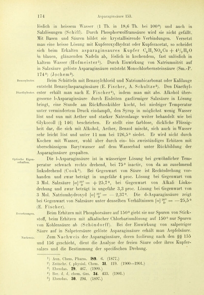 löslich in heissem Wasser (1 Th. in 18,6 Th. bei 100'^) und auch in Salzlösungen (Schiff). Durch Phosphorwolfrarasäure wird sie nicht gefällt. Mit Basen und Säuren bildet sie krystallisirende Verbindungen. Versetzt man eine heisse Lösung mit Kupferoxydhydrat oder Kupferacetat, so scheidet sich beim Erkalten asparaginsaures Kupfer C4H3NO4CU-|-^Ya^aO in blauen, glänzenden Nadeln ab, löslich in kochendem, fast unlöslich in kaltem Wasser (Hofmeister^). Durch Einwirkung von Natriumnitrit auf in Salzsäure gelöste Asparaginsäure entsteht Monochlorbernsteinsäure (Sm.-P. I740) (Jpchem2). Benzoyiestci-. Beim Schüttelu mit ßenzoylchlorid und Natriumbicarbonat oder Kalilauge entsteht Benzoylasparaginsäure (E. Fischer, A. Schultze^). Den Diaethyl- Diaetiiyiester. ester erhält man nach E. Fischer*), indem man mit abs. Alkohol über- gossene 1-Asparaginsäure durch Einleiten gasförmiger Salzsäure in Lösung bringt, eine Stunde am Rückflusskühler kocht, bei niedriger Temperatur unter vermindertem Druck eindampft, den Syrup in möglichst wenig Wasser löst und nun mit Aether und starker Natronlauge weiter behandelt wie bei Glykocoll (§ 146) beschrieben. Er stellt eine farblose, dickliche Flüssig- heit dar, die sich mit Alkohol, Aether, Benzol mischt, sich auch in Wasser sehr leicht löst und unter 11 mm bei 126,5 ^ siedet. Er wird nicht durch Kochen mit Wasser, wohl aber durch ein- bis zweistündiges Erhitzen mit überschüssigem Barytwasser auf dem Wasserbad unter Rückbildung der Asparaginsäure gespalten, optisciie Eigen- Die 1-Asparagiusäuro ist in wässeriger Lösung bei gewöhnlicher Tem- ^ peratur schwach rechts drehend, bei 75° inactiv, von da an zunehmend linksdrehend (Oook^). Bei Gegenwart von Säure ist Rechtsdrehung vor- handen und zwar beträgt in ungefähr 4 proc. Lösung bei Gegenwart von 3 Mol. Salzsäure [«] = +25,7«, bei Gegenwart von Alkali Links- drehung und zwar beträgt in ungefähr 3,3 proc. Lösung bei Gegenwart von 3 Mol. Natriumhydroxyd —2,37 0. d\q d-Asparaginsäure zeigt bei Gegenwart von Salzsäure unter denselben Verhältnissen [«] = —25.5 (E. Fischer). Zersetzungen. Belm Erhltzeu mit Phosphorsäure auf 150° giebt sie nur Spuren von Stick- stoff, beim Erhitzen mit alkalischer Chlorbariumlösung auf 150 nur Spuren von Kohlensäure ab (Schöndorff). Bei der Einwirkung von salpetriger Säure auf in Salpetersäure gelöste Asparaginsäure erhält man Aepfelsäure. Nacinveis. Zum Nachwcls der Asparaginsäure, deren Isolirung nach den §§ 155 und 156 geschieht, dient die Analyse der freien Säure oder ihres Kupfer- salzes und die Bestimmung der specifischen Drehung. 1) Ann. Cheni. Pharm. 189. 0. (1877.) 2) Zeitschr. f. pliysiol. Chcni. 31. 119. (1900—1901.) 3) Ebendas. 2». 467. (1900.) *) Bev. d. d. ehem. Ges. 34. 433. (1901.)
