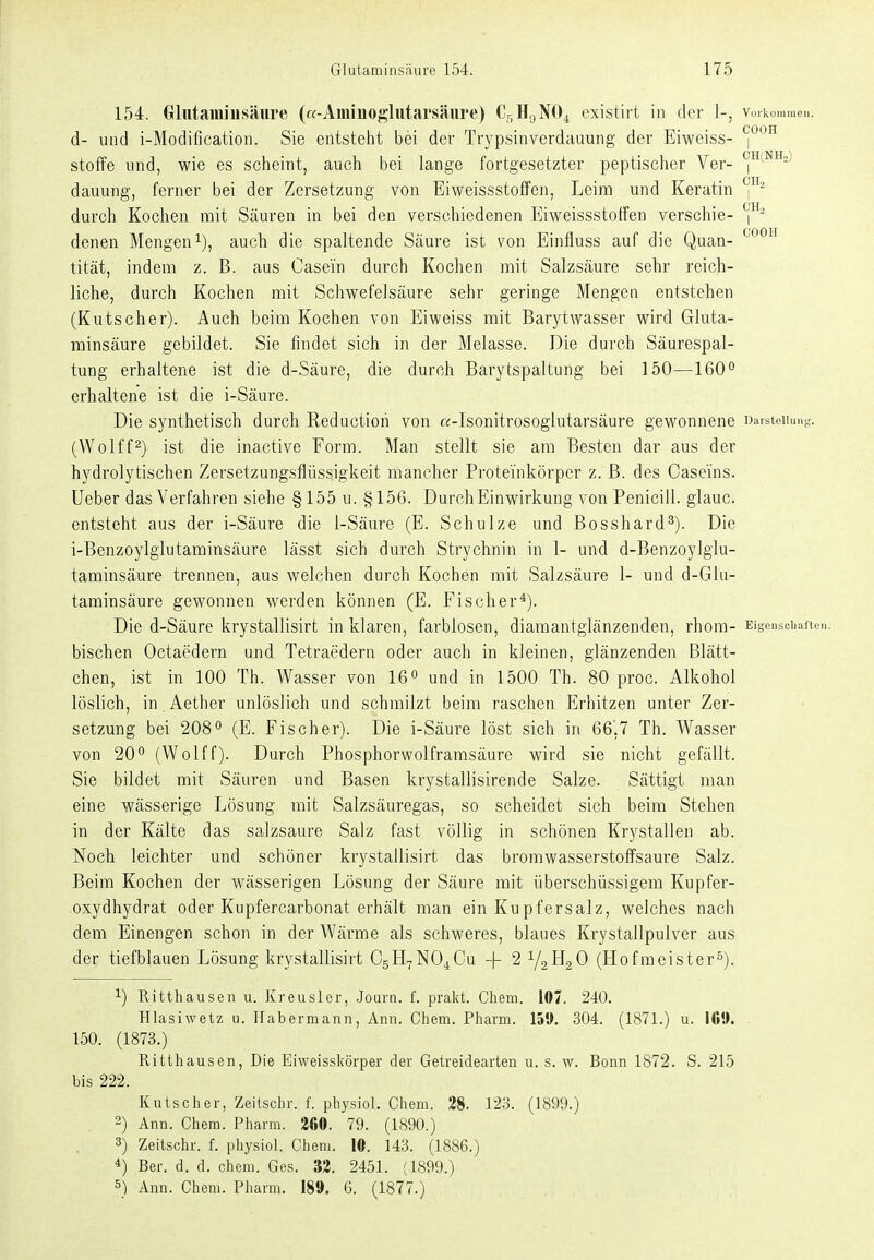 154. Glutaminsäure («-Aminoglutarsäure) Cr^H^NO^ exlstirt in der 1-, vorkommen, d- und i-Modification. Sie entsteht bei der Trypsinverdauung der Eiwciss- ^(^^'^ Stoffe lind, wie es scheint, auch bei lange fortgesetzter peptischer Ver- dauung, ferner bei der Zersetzung von Eiweissstotfen, Leim und Keratin durch Kochen mit Säuren in bei den verschiedenen Eiweissstoffen verschie- denen Mengen^), auch die spaltende Säure ist von Einfluss auf die Quan- ^^^^ tität, indem z. B. aus Casein durch Kochen mit Salzsäure sehr reich- liche, durch Kochen mit Schwefelsäure sehr geringe Mengen entstehen (Kutscher). Auch beim Kochen von Eiweiss mit Barytwasser wird Gluta- minsäure gebildet. Sie findet sich in der Melasse. Die durch Säurespal- tung erhaltene ist die d-Säure, die durch Barytspaltung bei 150—160o erhaltene ist die i-Säure. Die synthetisch durch Reductiori von «-Isonitrosoglutarsäure gewonnene naisteiumg. (Wolff^) ist die inactive Form. Man stellt sie am Besten dar aus der hydrolytischen Zersetzungsflüssigkeit mancher Proteinkörper z. ß. des Caseins. lieber das Verfahren siehe § 155 u. §156. Durch Einwirkung von Penicill. glauc. entsteht aus der i-Säure die 1-Säure (E. Schulze und Bosshard^). Die i-Benzoylglutaminsäure lässt sich durch Strychnin in 1- und d-Benzoylgiu- taminsäure trennen, aus welchen durch Kochen mit Salzsäure 1- und d-Glu- taminsäure gewonnen werden können (E. Fischer*). Die d-Säure krystallisirt in klaren, farblosen, diamantglänzenden, rhora- Ei^eiisciiaitun. bischen Octaedern und Tetraedern oder auch in kleinen, glänzenden Blätt- chen, ist in 100 Th. Wasser von 16« und in 1500 Th. 80 proc. Alkohol löslich, in Aether unlöslich und schmilzt beim raschen Erhitzen unter Zer- setzung bei 2080 (E. Fischer). Die i-Säure löst sich in 66',7 Th. Wasser von 20^ (Wolff). Durch Phosphorwolframsäure wird sie nicht gefällt. Sie bildet mit Säuren und Basen krystallisirende Salze. Sättigt man eine wässerige Lösung mit Salzsäuregas, so scheidet sich beim Stehen in der Kälte das salzsaure Salz fast völlig in schönen Krystallen ab. Noch leichter und schöner krystallisirt das bromwasserstoffsaure Salz. Beim Kochen der wässerigen Lösung der Säure mit überschüssigem Kupfer- .Oxydhydrat oder Kupfercarbonat erhält man ein Kupfersalz, welches nach dem Einengen schon in der Wärme als schweres, blaues Krystallpulver aus der tiefblauen Lösung krystallisirt CgH^NO^Cu -|- 2 V2H2O (Hofmeistert). 1) Ritthausen u. Kreusler, Journ. f. prakt. Chem. 107. 240. Hlasiwetz u. Habermann, Ann. Chem. Pharm. 150. 304. (1871.) u. \69. - 150. (1873.) Ritthausen, Die Eiweisskörper der Getreidearten u. s. w. Bonn 1872. S. 215 bis 222. Kutscher, Zeitscbr. f. physiol. Chem. 28. 123. (1899.) 2) Ann. Chem. Pharm. 2ßO. 79. (1890.) 3) Zeilschr. f. physiol. Chem. 10. 143. (1886.) *) Ber. d. d. chem. Ges. 32. 2451. (1899.) 51 Ann. Chem. Pharm. 189. 6. (1877.)