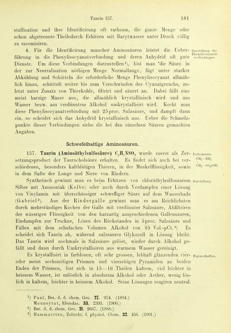 stallisation und ihre Identificirung oft rathsam, die ganze Menge oder schon abgetrennte Theiledurch Erhitzen mit Barytwasser unter Druck völlig zu racemisiren. 4. Für die Identificirung mancher Aminosäuren leistet die Ueber- uarsteiiung der führung in die Phenylisocyanatverbindung und deren Anhydrid oft gute vertimiuiiyen. Dienste. Um diese Verbindungen darzustellen i), löst man 'die Säure in der zur Neutralisation nöthigen Menge Normallauge, fügt unter starker Abkühlung und Schütteln die erforderliche Menge Phenylisocyanat allmäh- lich hinzu, schüttelt weiter bis zum Verschwinden des Cyanatgeruchs, zu- letzt unter Zusatz von Thierkohle, liltrirt und säuert an. Dabei fällt eine raeist harzige Masse aus, die allmählich krystallinisch wird und aus Wasser bezw. aus verdünntem Alkohol umkrystallisirt wird. Kocht man diese Phenylisocyanatverbindung mit 25proc. Salzsäure, und dampft dann ein, so scheidet sich das Anhydrid krystallinisch aus. Ueber die Schmelz- punkte dieser Verbindungen siehe die bei den einzelnen Säuren gemachten Angaben. Schwefelhaltige Aminosäuren. 157. Taurin (Aminoätliylsiilfosäure) C2Hr.NS03 wurde zuerst als Zar- Vorkommen, setzungsproduct der Taurocholsäure erhalten. Es findet sich auch bei ver- CH2-NH2 schiedenen, besonders kaltblütigen Thieren, in der Muskelflüssigkeit, sowie ch2-.so2(oh; in dem Safte der Lunge und Niere von ßindern. Synthetisch gewinnt man es beim Erhitzen von chloräthylsulfosaurem Darstellung. Silber mit Ammoniak (Kolbe) oder auch durch Verdampfen einer Lösung von Vinylamin mit überschüssiger schwefliger Säure auf dem Wasserbade (Gabriel^). Aus der Rindergalle gewinnt man es am Reichlichsten dureh mehrstündiges Kochen der Galle mit verdünnter Salzsäure, Abfiltriren der wässrigen Flüssigkeit von den harzartig ausgeschiedenen Gallensäuren, Eindampfen zur Trockne, Lösen des Rückstandes in 5proc. Salzsäure und Fällen mit dem zehnfachen Volumen Alkohol von 95 Vol.-pCt. 3) Es scheidet sich Taurin ab, während salzsaures Glykocoll in Lösung bleibt. Das Taurin wird nochmals in Salzsäure gelöst, wieder durch Alkohol ge- fällt und dann durch Umkrystg-Uisiren aus warmem Wasser gereinigt. Es krystallisirt in farblosen, oft sehr grossen, lebhaft glänzenden vier- Eigenschaften, oder meist sechsseitigen Prismen und vierseitigen Pyramiden an beiden Enden der Prismen, löst sich in 15—16 Theilen kaltem, viel leichter in heissem Wasser, ist unlöslich in absolutem Alkohol oder Aether, wenig lös- lich in kaltem, leichter in heissem Alkohol. Seine Lösungen reagiren neutral. 1) Paal, Ber. d. d. ehem. Ges. 27. 974. (1894.) Mouneyrat, Ebendas. 33. 2393. (1900.) 2) Ber. d. d. ehem. Ges. 21. 26G7. (1888.) 3) Hammavsten, Zeitschr. f. physiol. Chem. 32. 45G. (1901.)