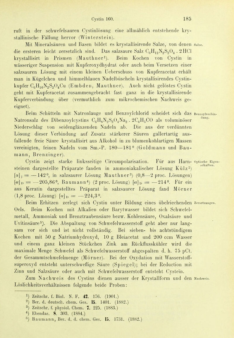 ruft in der schwefelsauren Cystinlösiing eine allmählich entstehende kry- stallinische Fällung hervor (Winterstein). Mit Mineralsäuren und Basen bildet es krystallisirende Salze, von denen saize. die ersteren leicht zersetzlich sind. Das salzsaure Salz CgHi2N2S204 . 2 HCl krystallisirt in Prismen (Mauthner^). Beim Kochen von Cystin in wässeriger Suspension mit Kupferoxydhydrat oder auch beim Versetzen einer salzsauren Lösung mit einem kleinen Ueberschuss von Kupferacetat erhält man in Kügelchen und himmelblauen Nadelbüscheln krystallisirendes Cystin- kupfer C6H10N2S0O4CU (Embden, Mauthner). Auch nicht gelöstes Cystin geht mit Kupferacetat zusammengebracht fast ganz in die krystallisirende Kupferverbindung über (vermuthlich zum mikrochemischen Nachweis ge- eignet). Beim Schütteln mit Natronlauge und Benzoylchlorid scheidet sich d aS Ben/.oylveiljin- Natronsalz des Dibenzoylcystins C6H8N2S204Na2 . 2C6H5CO als voluminöser Niederschlag von seidenglänzenden Nadeln ab. Die aus der verdünnten Lösung dieser Verbindung auf Zusatz stärkerer Säuren gallertartig aus- fallende freie Säure krystallisirt aus Alkohol in zu blumenkohlartigen Massen vereinigten, feinen Nadeln vom Sm.-P. 180—181 (Goldmann und Bau- mann, Brenzinger). Cystin zeigt starke linksseitige Circumpolarisation. Für aus Harn- oj.tisciie Eigen- steinen dargestellte Präparate fanden in ammoniakalischer Lösung Külz-) [a] I = —142^, in salzsaurer Lösung Mauthner^) (0,8—2 proc. Lösungen) [a]j) ■= —205,86, Baumann*) (2 proc. Lösung) [ß]u = —2Uo. Für ein aus Keratin dargestelltes Präparat in salzsaurer Lösung fand Mörner (1,8 proc. Lösung) = — 224,3«. Beim Erhitzen zerlegt sich Cystin unter Bildung eines übelriechenden zeiset7,ungen. Oels. Beim Kochen mit Alkalien oder Barytwasser bildet sich Schwefel- metall, Ammoniak und Brenztraubensäure bezw. Kohlensäure, Oxalsäure und Uvitinsäure^). Die Abspaltung von Schwefelwasserstoff geht aber nur lang- sam vor sich und ist nicht vollständig. Bei sieben- bis achtstündigem Kochen mit 50 g Natriumhydroxyd, 10 g Bleiacetat und 200 ccm Wasser und einem ganz kleinen Stückchen Zink am Rückflusskühler wird die maximale Menge Schwefel als Schwefelwasserstoff abgespalten d. h. 75 pCt. der Gesammtschwefelmenge (Mörner). Bei der Oxydation mit Wasserstoff- superoxyd entsteht unterschweflige Säure (Spiegel); bei der Reduction mit Zinn und Salzsäure oder auch mit Schwefelwasserstoff entsteht Cystein. Zum Nachweis des Cystins dienen ausser der Krystallform und den N.iciiweis. Löslichkeitsverhältnissen folgende beide Proben: 1) Zeitschr. f. ßiol. N. P. 43. 176. (1901.) 2) Ber. d. deutsch, ehem. Ges. 15. 1401. (1882.) 3) Zeitschr. f. physiol. Chem. 1. 225. (1883.) 4) Ebeudas. 8. 303. (1884.) ^) Baumann, Ber. d. d. cheiu. Ges. 15. 1731. (1882.)