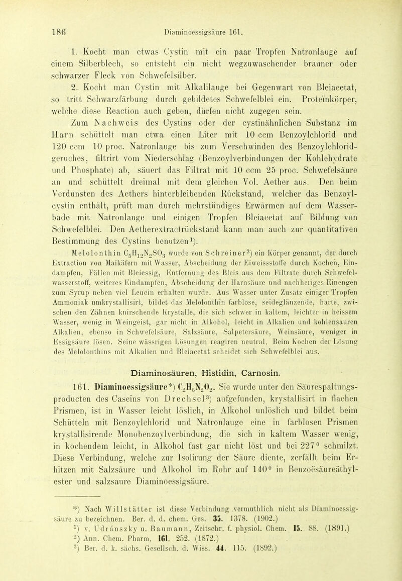 1. Kocht man etwas Cystin mit ein paar Tropfen Natronlauge auf einem Silberblech, so entsteht ein nicht wegzuwaschender brauner oder schwarzer Fleck von Schwefelsilber. 2. Kocht man Cystin mit Alkalilaiige bei Gegenwart von Bleiacetat, so tritt Schwarzfärbung durch gebildetes Schwefelblei ein. Proteinkörper, welche diese Reaction auch geben, dürfen nicht zugegen sein. Zum Nachweis des Cystins oder der cystinähnlichen Substanz im Harn schüttelt man etwa einen Liter mit 10 ccm Benzoylchlorid und 120 ccm 10 proc. Natronlauge bis zum Verschwinden des Benzoylchlorid- geruches, fütrirt vom Niederschlag (Benzoylverbindungen der Kohlehydrate und Phosphate) ab, säuert das Filtrat mit 10 ccm 25 proc. Schwefelsäure an und schüttelt dreimal mit dem gleichen Vol. Aether aus. Den beim Verdunsten des Aethers hinterbleibenden Rückstand, welcher das Benzoyl- cystin enthält, prüft man durcli mehrstündiges Erwärmen auf dem Wasser- bade mit Natronlauge und einigen Tropfen Bleiacetat auf Bildung von Schwefelblei. Den Aetherextractrückstand kann man aucli zur quantitativen Bestimmung des Cystins benutzen^). Melolonthin CsHjoNoSOg wurde von Solireiuer-) ein Körper genannt, der durch Extvaction von Mailiäfern mit Wasser, Abscheidiing der EivveissstoH'e durch Kochen, Ein- dampfen, Fällen mit Bleiessig, Entfernung des Bleis aus dem Filtrate durch Schwefel- wasserstoff, weiteres Eindampfen, Abscheidung der Harnsäure und nachheriges Einengen zum Syrup neben viel Leucin erhalten wurde. Aus Wasser unter Zusatz einiger Tropfen Ammoniak umlirystallisirt, bildet das Melolonthin farblose, seideglänzende, harte, zwi- schen den Zähnen knirschende Krystalle, die sich schwer in kaltem, leichter in heissem Wasser, wenig in Weingeist, gar nicht in Alkohol, leicht in Allialien und kohlensauren Alkalien, ebenso in Schwefelsäure, Salzsäure, Salpetersäure, Weinsäure, weniger in Essigsäure lösen. Seine wässrigen Lösungen reagiren neutral. Beim Kochen der Lösung des Melolonthins mit Alkalien und Bleiacetat scheidet sich Schwefelblei aus. Diaminosäuren, Histidin, Cairnosin, 161. Diaminoessigsäure*) CgHßNaOa. Sie wurde unter den Säurcspaltungs- producten des Caseins von Drechsel^) aufgefunden, krystallisirt in ilachen Prismen, ist in Wasser leicht löslich, in Alkohol unlöslich und bildet beim Schütteln mit Benzoylchlorid und Natronlauge eine in farblosen Prismen krystallisirende Monobenzoylverbindung, die sich in kaltem Wasser wenig, in kochendem leicht, in Alkohol fast gar nicht löst und bei 227 schmilzt. Diese Verbindung, welche zur Isolirung der Säure diente, zerfällt beim Er- hitzen mit Salzsäure und Alkohol im Rohr auf 140° in Bcnzoösäureäthyl- ester und salzsaure Diaminoessigsäure. *) Nach Willstätter ist diese Verbindung vermuthlich nicht als Diaminoessig- säure zu bezeichnen. Ber. d. d. ehem. Ges. 35. 1378. (I!iü2.) ^) V. Udranszky u. Baumann, Zeitschr. f. physiol. Clieni. 15. 88. (189L) 2) Ann. Chem. Pharm. 161. 252. (1872.) 3) Ber. d. k. sächs. Gcsellsch. d. Wiss. 44. 115. (1892.)