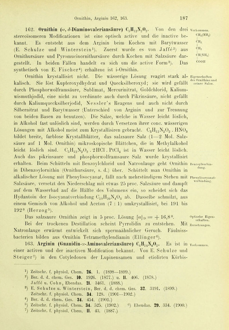 1G2. Ornithin («, d^-Dianiinovaleriansänre) CgHjaNoOo- Von den drei Vorkommen, stereoisoineren Modiücationen ist eine optisch active und die inactive be- <|H2(nh2) kannt. Es entsteht aus dem Arginin beim Kochen mit Barytwasser ^'^ (E. Schulze und Wintersteini). Zuerst wurde es von Jaffe^) aus Ornithursäuro und Pyromucinornithursänre durch Kochen mit Salzsäure dar- ch(nh,) gestellt. In beiden Fällen handelt es sich um die active Form 3). Das ^^^^^ synthetisch von E. Fischer*) erhaltene ist i-Ornithin. Ornithin krystallisirt nicht. Die wässerige Lösung reagirt stark al- Eigenschaften kaiisch. Sie löst Kupteroxydhydrat und Quecksiiberoxyd; sie wird gefällt .meiner Salze, durch Phosphorwolfrarasäure, Sublimat, Mercurinitrat, Goldchlorid, Kaliura- wismuthjodid, eine nicht zu verdünnte auch durch Pikrinsäure, nicht gefällt durch Kaliumquecksilbcrjodid, Nessler's Reagens und auch nicht durch Silbernitrat und Barytwasser (Unterschied von Arginin und zur Trennung von beiden Basen zu benutzen). Die Salze, welche in Wasser leicht löslich, in Alkohol fast unlöslich sind, werden durch Versetzen ihrer conc. wässerigen Lösungen mit Alkohol meist zum Krystallisiren gebracht. C5H12N2O, . HNO3 bildet breite, farblose Krystallblättcr, das salzsaure Salz (1-—2 Mol. Salz- säure auf 1 Mol. Ornithin) mikroskopische Blättchen, die in Methylalkohol leicht löslich sind. C5H10N2O2 . 2HC1 . PtCi^ ist in Wasser leicht löslich. Auch das pikriiisaure und phosphorwolframsaure Salz wurde krystallisirt erhalten. Beim Schütteln mit Benzoylchlorid und Natronlauge geht Ornithin llenzoylverliin- in Dibenzoylornitliin (Ornithursäuro, s.d.) über. Schüttelt man Ornithin in alkalischer Lösung mit Phenylisocyaiiat, fällt nach mehrstündigem Stehen mit riienjiisocyanat- Salzsäure, versetzt den Niederschlag mit etwas 25 proc. Salzsäure und dampft auf dem Wasserbad auf die Hälfte des Volumens ein, so scheidet sich das Hydantoin der Isocyanatverbindung CigH2oN403 ab. Dasselbe schmilzt, aus einem Gemisch von Alkohol und Aceton (7 : 1) umkrystallisirt, bei 191 bis 1920 (Herzogs). Das salzsaure Ornithin zeigt in 5 proc. Lösung [c«J u =-|-16,8 0. optische Eigen- Bei der trockenen Destillation scheint Pyrrolidin zu entstehen. Mit Zersetzungen. Natronlauge erwärmt entwickelt sich spermaähnlichor Geruch. Fäulniss- bacterien bilden aus Ornithin Tetramethylendiamin (Ellinger^). 163. Arginin (Onanidin-K-Aminovaleriansänre) C0H14N4O2. Es ist in vorkommen. einer activen und der inactiven Modification bekannt. Von E. Schulze und Steiger) in den Cotyledonen der Lupinensamen und etiolirten Kürbis- 1) Zeitschr. f. physiol. Chem. 2ß. 1. (1898—1899.) 2) Ber. d. d. chem. Ges. 10. 1926. (1877.) u. II. 406. (1878.) .1 äffe u. Cohn, Ebendas. 21. 3461. (1888.) 3) E. Schulze u. Winterstein, Ber. d. d. chem. Ges. 33. 3191. (1899.) Zeitschr. f. physiol. Chem. 34. 128. (1901-1902.) 4) Ber. d. d. chem. Ges. 34. 454. (1901.) 5) Zeitschr. f. physiol. Chem. 34. 525. (1902.) «) Ebendas. 39. 334. (1900.) Zeitschr. f. physiol. Chem. II. 4.3. (1887.)