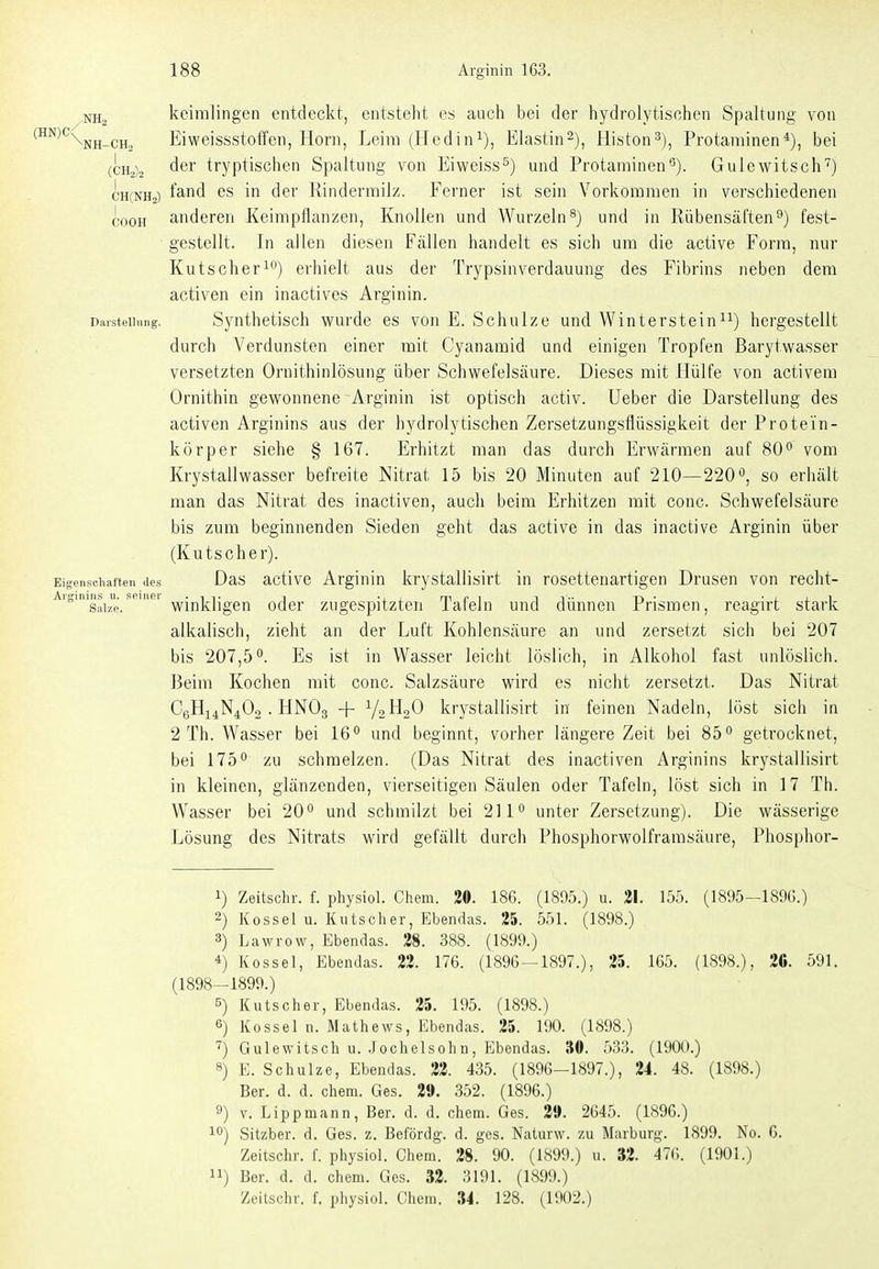 kcimlingen entdeckt, entsteht es auch bei der hydrolytischen Spaltung von ^^^Xnh-ch. Eiweissstotfcn, Horn, Leim (Hcdin^), Elastin^), Histon^), Protaminen*), bei (CH2)2 der tryptischen Spaltung von Eiweiss^) und Protaminen0). Gulewitsch'^) CHCNHa) l^-nd es in der Rinderrailz. Ferner ist sein Vorkommen in verschiedenen cooH anderen Keimpflanzen, Knollen und Wurzeln^) und in Rübensäften9) fest- gestellt. In allen diesen Fällen handelt es sich um die active Form, nur KutScherl) erhielt aus der TrypsinVerdauung des Fibrins neben dem activen ein inactives Arginin. Darstellung. Synthetisch wurde es von E. Schulze und Wintersteini^) hergestellt durch Verdunsten einer mit Cyanamid und einigen Tropfen Barytwasser versetzten Ornithinlösung über Schwefelsäure. Dieses mit Hülfe von activem Ornithin gewonnene Arginin ist optisch activ. Ueber die Darstellung des activen Arginins aus der hydrolytischen Zersetzungsflüssigkeit der Protein- körper siehe § 167. Erhitzt man das durch Erwärmen auf 80^ vom Krystallwasser befreite Nitrat 15 bis 20 Minuten auf 210—220 0, so erhält man das Nitrat des inactiven, auch beim Erhitzen mit conc. Schwefelsäure bis zum beginnenden Sieden geht das active in das inactive Arginin über (Kutscher). Eigensciiaften des Das activc Arginin krystallisirt in rosettenartigen Drusen von recht- Salze.winkligen oder zugespitzten Tafeln und dünnen Prismen, reagirt stark alkalisch, zieht an der Luft Kohlensäure an und zersetzt sich bei 207 bis 207,5*'. Es ist in Wasser leicht löslich, in Alkohol fast unlöslich. Beim Kochen mit conc. Salzsäure wird es nicht zersetzt. Das Nitrat CgHi^N^Oo . HNO3 + V2 HoO krystallisirt in feinen Nadeln, löst sich in 2 Th. Wasser bei 16*^ und beginnt, vorher längere Zeit bei 85 getrocknet, bei 175° zu schmelzen. (Das Nitrat des inactiven Arginins krystallisirt in kleinen, glänzenden, vierseitigen Säulen oder Tafeln, löst sich in 17 Th. Wasser bei 20° und schmilzt bei 211° unter Zersetzung). Die wässerige Lösung des Nitrats wird gefällt durch Phosphorwolframsäure, Phosphor- 1) Zeitschr. f. physiol. Chem. 20. 186. (1805.) u. 21. 155. (1895-1896.) 2) Kossei u. Kutscher, Ebendas. 25. 551. (1898.) 3) Lawrow, Ebendas. 28. 388. (1899.) *) Kossei, Ebendas. 22. 176. (1896 — 1897.), 25. 165. (1898.), 20. 591. (1898-1899.) 5) Kutscher, Ebendas. 25. 195. (1898.) 6) Kossei n. Mathews, Ebendas. 25. 190. (1898.) 7) Gulewitsch u. .Jochelsohn, Ebendas. 30. 533. (1900.) 8) E. Schulze, Ebendas. 22. 435. (1896-1897.), 24. 48. (1898.) Ber. d. d. chem. Ges. 2». 352. (1896.) 9) V. Lippmann, Ber. d. d. chem. Ges. 2». 2645. (1896.) 10) Sitzber. d. Ges. z. Befördg. d. ges. Naturw. zu Marburg. 1899. No. 6. Zeitschr. f. physiol. Chem. 28. 90. (1899.) u. »2. 4T(;. (1901.) 11) Ber. d. d. chem. Ges. 32. 3191. (1899.) Zeitschr. f. physiol. Chem. 34. 128. (1902.)