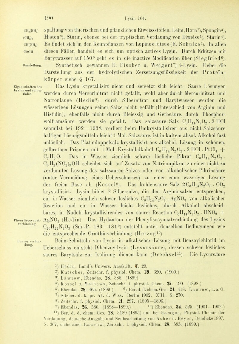 cHaCNHa) spaltuiig voH tliierischeii und pflanzlichen EiweissstofTen, Leini,Horn^),Spongin2), (CH2)3 Histon^), Sturin, ebenso bei der tryptischen Verdauung von Eiweiss i), Sturin-*). CH(NH2} Es findet sich in den Keimpflanzen von Lupinus luteus (E. Schulze^). In allen cooH diesen Fällen handelt es sich um optisch actives Lysin. Durch Erhitzen mit Barytwasser auf 150'' geht es in die inactive Modification über (Siegfried^). Darstellung. Synthctisch gewannen E. Fischer u. Weigert'') i-Lysin. Ueber die Darstellung aus der hydrolytischen Zersetzungsflüssigkeit der Protein- körper siehe § 167. Eigenschaften des Das Lysin krystallisirt nicht und zersetzt sich leicht. Saure Lösungen Salze. werden durch Mercurinitrat nicht gefcällt, wohl aber durch Mercurinitrat und Natronlauge (Hedin^); durch Silbernitrat und Barytwasser werden die wässerigen Lösungen seiner Salze nicht gefällt (Unterschied von Arginin und Histidin), ebenfalls nicht durch ßleiessig und Gerbsäure, durch Phosphor- wolframsäure werden sie gefällt. Das salzsaure Salz CeH^^NaOa . 2 HCl schmilzt bei 192—193^, verliert beim Umkrystallisiren aus nicht Salzsäure haltigen Lösungsmitteln leicht 1 Mol. Salzsäure, ist in kaltem absol. Alkohol fast unlöslich. Das Platindoppelsalz krystallisirt aus alkohol. Lösung in schönen, gelbrothen Prismen mit 1 Mol. Krystallalkohol CgHi^NgOa. 2 HCl. PtCl^ + CoHgO. Das in Wasser ziemlich schwer lösliche Pikrat CgHi^NgOg . C6Ho(N02)30H scheidet sich auf Zusatz von Natriumpikrat zu einer nicht zu verdünnten Lösung des salzsauren Salzes oder von alkoholischer Pikrinsäure (unter Vermeidung eines Ueberschusses) zu einer conc. wässrigen Lösung der freien Base ab (Rossel^). Das kohlensaure Salz 2CeHi4N202 . COg krystallisirt. Lysin bildet 2 Silbersalze, die den Argininsalzen entsprechen, ein in Wasser ziemlich schwer lösliches CeHi4N20o . AgNOg von alkalischer Reaction und ein in Wasser leicht lösliches, durch Alkohol abscheid- bares, in Nadeln krystallisirendes von saurer Reaction CgHi^NaOa . HNO3 + Phenjiisocyanat- AgNOg (Heditt). Das Hydantoiu der Phenylisocyanatverbindung des Lysins vei indiing. c^^^^^j^^Q^ (Sm.-P. 183—184 entsteht unter denselben Bedingungen wie die entsprechende Ornithin Verbindung (Herzogt). Benzoylverbin- Beim Schütteln von Lysin in alkalischer Lösung mit Benzoylchlorid im Ueberschuss entsteht Dibenzoyllysin (Lysursäure), dessen schwer lösliches saures Barytsalz zur Isolirung dienen kann (Drechsel^^). Die Lysursäure ^) Hedin, Lund's Univers. Arsskrift. *\ 29. 2) Kutscher, Zeitschr. f. physiol. Chem. 2». 320. (1900.) 3) Lawrow, Ebendas. 28. 388. (1899). *) Kossei u. Mathews, Zeitschr. f. physiol. Chem. 25. 190. (1898.) 5) Ebendas. 28. 465. (1899.) 6) ßer. d.d.chem.Ges. 24. 418. Lawrow, a.a.O. 7) Sitzber. d. k. pr. Ak. d. Wiss. Berlin 1902. XIII. S. 270. 8) Zeitschr. f. physiol. Chem. 21. 297. (1895-189G.) 0) Ebendas. 2«. 586. (1898—1899.) i) Ebendas. 34. 525. (1901-1902.) 11) Ber. d. d. chem. Ües. 28. 3189 (1895) und bei Gamgee, Physiol. Chemie der Verdauung, deutsche Ausgabe und Neubearbeitung von Asher u. Beyer, Deudicke 1897. S. 267, sieho auch Lawrow, Zeitschr. f. physiol. Chem. 28. 585. (1899.)