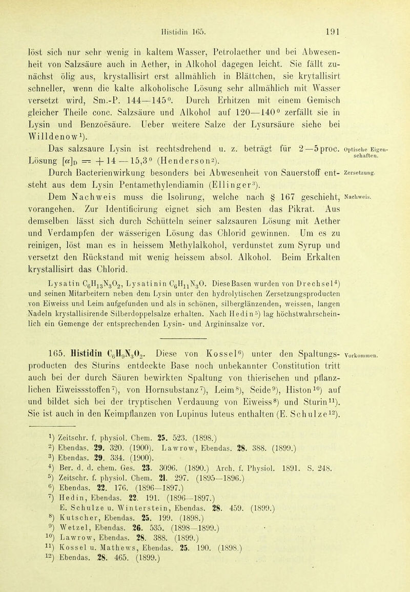 löst sich nur sehr wenig in kaltem Wasser, Petrolaether und bei Abwesen- heit von Salzsäure auch in Aether, in Alkohol dagegen leicht. Sie fällt zu- nächst ölig aus, krystallisirt erst allmählich in Blättchen, sie krytallisirt schneller, wenn die kalte alkoholische Lösung sehr allmählich mit Wasser versetzt wird, Sm.-P. 144—145. Durch Erhitzen mit einem Gemisch gleicher Theile conc. Salzsäure und Alkohol auf 120—140'' zerfällt sie in Lysin und Benzoesäure. Ueber weitere Salze der Lysursäure siehe bei Willdenow^). Das salzsaure Lysin ist rechtsdrehend u. z. beträgt für 2—5proc. optische Eigen- S eil II Lösung [ajo — +14—15,3^ (Henderson2). Durch Bacterienwirkung besonders bei Abwesenheit von Sauerstoff ent- Zersetzung, steht aus dem Lysin Pentamethylendiamin (Ellinger^). Dem Nachweis muss die Isolirung, welche nach § 167 geschieht, Naciiweis. vorangehen. Zur Identificirung eignet sich am Besten das Pikrat. Aus demselben lässt sich durch Schütteln seiner salzsauren Lösung mit Aether und Verdampfen der wässerigen Lösung das Chlorid gewinnen. Um es zu reinigen, löst man es in heissem Methylalkohol, verdunstet zum Syrup und versetzt den Rückstand mit wenig heissem absol. Alkohol. Beim Erkalten krystallisirt das Chlorid. Lysatin C6'^i3-'^3*-'2i Lysatinin CgH^^NgO. DieseBasen wurden von Drechsel*) und seinen Mitarbeitern neben dem Lysin unter den hydrolytischen Zersetzungsproducten von Eiweiss und Leim aufgefunden und als in schönen, silberglänzenden, weissen, langen Nadeln krystallisirende Silberdoppelsalze erhalten. Nach Hedin») lag höchstwahrschein- lich ein Gemenge der entsprechenden Lysin- und Argininsalze vor. 165. Histidiu CgHgNgOa. Diese von KosscP) unter den Spaltungs- voib producten des Sturins entdeckte Base noch unbekannter Constitution tritt auch bei der durch Säuren bewirkten Spaltung von thierischen und pflanz- lichen Eiweissstoffen'^), von Hornsubstanz'^), Leim^), Seide^), Histoni**) auf und bildet sich bei der tryptischen Verdauung von Eiweiss^) und Sturin^\). Sie ist auch in den Keimpflanzen von Lupinus luteus enthalten (E. Schulze^-). 1) Zeitschr. f. physiol. Chem. 25. 523. (1898.) 2) Ebendas. 2». 320. (1900). Lawrow, Ebendas. 28. 388. (1899.) 3) Ebendas. 2«. 334. (1900). ■1) Bar. d. d. chem. Ges. 2S. 3096. (1890.) xVrch. f. Physiol. 1891. S. 248. 5) Zeitschr. f. physiol. Chem. 21. 297. (1895—1896.) 6) Ebendas. 22. 17G. (1896-1897.) ■?) Hedin, Ebendas. 22. 191. (1896^1897.) E. Schulze u. Winterstein, Ebendas. 28. 459. (1899.) 8) Kutscher, Ebendas. 25. 199. (1898.) 9) Wetzet, Ebendas. 20. 535. (1898-1899.) 10) Lawrow, Ebendas. 28. 388. (1899.) 11) Kossei u. Mathews, Ebendas. 25. 190. (1898.) 12) Ebendas. 28. 465. (1899.)