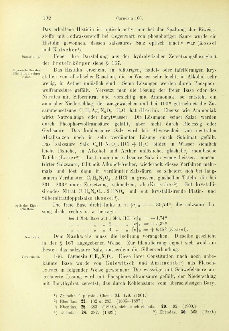 Eigenscliafteii des Histidiiis u. seiner Salze. Das erhaltene Histidin ist optisch activ, nur bei der Spaltung der Eiweiss- stoffc mit Jodwasserstoff bei Gegenwart von phosphoriger Säure wurde ein Histidin gewonnen, dessen salzsaures Salz optisch inactiv war (Kossei und Kutscher^). Darstellung. Ueber ihre Darstellung aus der hydrolytischen Zersetzungsflüssigkeit der Proteinkörper siehe § 167. Das Histidin erscheint in blättrigen, nadel- oder tafelförmigen Kry- stallen von alkalischer Rcaction, die in Wasser sehr leicht, in Alkohol sehr wenig, in Aether unlöslich sind. Seine Lösungen werden durch Phosphor- wolframsäure gefällt. Versetzt man die Lösung der freien Base oder des Nitrates mit Silbernitrat und vorsichtig mit Ammoniak, so entsteht ein amorpher Niederschlag, der ausgewaschen und bei 100° getrocknet die Zu- sammensetzung CgHyAgaNgOo . HoO hat (Hedin). Ebenso wie Ammoniak wirkt Natronlauge oder Barytwasser. Die Lösungen seiner Salze werden durch Phosphorwolframsäure gefällt, aber nicht durch Bleiessig oder Gerbsäure. Das kohlensaure Salz wird bei Abwesenheit von neutralen Alkalisaizen noch in sehr verdünnter Lösung durch Sublimat gefällt. Das salzsaure Salz CeHriNgOo . HCl -f HoO bildet in Wasser ziemlich leicht lösliche, in Alkohol und Aether unlösliche, glashelle, rhombische Tafeln (Bauer-). Löst man das salzsaurc Salz in wenig heisscr, concen- trirter Salzsäure, fällt mit Alkohol-Aether, wiederholt dieses Verfahren mehr- mals und löst dann in verdünnter Salzsäure, so scheidet sich bei lang- samem Verdunsten CgHgNgOo. 2 HCl in grossen, glashellen Tafeln, die bei 231—233'' unter Zersetzung schmelzen, ab (Kutscher^). Gut krystalli- sirendes Nitrat CßHgNgOo . 2 HNOg und gut krystallisircnde Platin- und Silbernitratdoppelsalze (KosseH). Die freie Base dreht links u. z. [«] d = — 39,74°, die salzsaure Lö- sung dreht rechts u. z. beträgt: bei 1 Mol. Base auf 1 Mol. HCl [a]u = +1,74« „ „ „ „ r 2 „ „ = +5,320 „ „ „ „ „ 4 „ „ =-f 6,460 (Kossei). Dem Nachweis muss die Isolirung vorangehen. Dieselbe geschieht in der § 167 angegebenen Weise. Zur Identificirung eignet sich wohl am Besten das salzsaure Salz, ausserdem die Silberverbindung. 166. Carnosin CgHi4N40g. Diese ihrer Constitution nach noch unbe- kannte Base wurde von Gulcwitsch und Amiradzibi^) aus Fleisch- extract in folgender Weise gewonnen: Die wässrige mit Schwefelsäure an- gesäuerte Lösung wird mit Phosphorwolframsäure gefällt, der Niederschlag mit Barythydrat zersetzt, das durch Kohlensäure vom überschüssigen Baryt Optische Eigen Schäften. Nachweis. Vorkuiuiucn. 1) Zeitschr. f. pliysiol. Chem. 31. 179. (1901.) 2) Ebendas. 22. 182 u. 285. (1896-1897.) 3) Ebendas. 28. 383. (1899.), siehe auch ebendas. 29. ^92. (1900.) 4) Ebendas. 28. 382. (1899.) ^) Ebendas. 30. 565. (1900.)