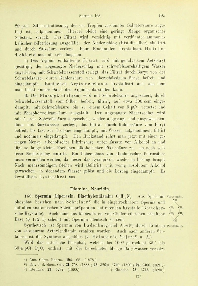 20 proc. Silbernitratlösuiig, der ein Tropfen verdünnter Salpetersäure zuge- fügt ist, aufgenommen. Hierbei bleibt eine geringe Menge organischer Substanz zurück. Das Filtrat wird vorsichtig mit verdünnter ammonia- kalischer Silberlösung ausgefällt; der Niederschlag (Histidinsilber) abfiltrirt und durch Salzsäure zerlegt. Beim Eindampfen krystallisirt Histidin- dichlorid aus, oft sehr langsam. b) Das Arginin enthaltende Filtrat wird mit gepulvertem Aetzbaryt gesättigt, der abgesaugte Niederschlag mit schwefeJsäurehaltigem Wasser angerieben, mit Schwefelwasserstoff zerlegt, das Filtrat durch Baryt von der Schwefelsäure, durch Kohlensäure von überschüssigem Baryt befreit und eingedampft. Basisches Arginincarbonat krystallisirt aus, aus dem man leicht andere Salze des Arginins darstellen kann. B. Die Flüssigkeit (Lysin) wird mit Schwefelsäure angesäuert, durch Schwefelwasserstoff vom Silber befreit, filtrirt, auf etwa 500 ccm einge- dampft, mit Schvi'efelsäure bis zu einem Gehalt von 5 pCt. versetzt und mit Phosphorwolframsäure ausgefällt. Der abgesaugte Niederschlag wird mit 5 proc. Sciiwefelsäure angerieben, wieder abgesaugt und ausgewaschen, dann mit Barytwasser zerlegt, das Filtrat durch Kohlensäure vom Baryt befreit, bis fast zur Trockne eingedampft, mit Wasser aufgenommen, filtrirt und nochmals eingedampft. Den Rückstand rührt man jetzt mit einer ge- ringen Menge alkoholischer Pikrinsäure unter Zusatz von Alkohol an und fügt so lange kleine Portionen alkoholischer Pikrinsäure zu, als noch wei- terer Niederschlag eintritt. Ein Ueberschuss von alkoholischer Pikrinsäure muss vermieden werden, da dieser das Lysinpikrat wieder in Lösung bringt. Nach mehrstündigem Stehen wird abfiltrirt, mit wenig absolutem Alkohol gewaschen, in siedendem Wasser gelöst und die Lösung eingedampft. Es krystallisirt Lysinpikrat aus. Diamine, Neuridin. 168. Spermiu (Piperaziii, Diaethylendiamin) O^HigNo. Aus Spermin- vuikommou. phosphat bestehen nach Schreiner^) die in eingetrocknetem Sperma und auf alten anatomischen Spirituspräparaten auftretenden Krystalle (Fiöttclier- ch, sehe Krystalle). Auch eine aus Reinculturen von Choleravibrionen erhaltene ch, Base (§ 172, 1) scheint mit Spermin identisch zu sein. nh Synthetisch ist Spermin von Ladenburg und Abel-) durch Erhitzen l)ur^tcllu^t'. von salzsaurem Aethylendiarain erhalten worden. Auch nach anderen Ver- fahren ist die Synthese ausgeführt (v. Hofmann^), Majert*) u. A.) Wird das natürliche Phosphat, welches bei 100 o getrocknet 35,1 bis 35,4 pCt. PoOg enthält, mit der berechneten Menge Barytwasser versetzt 1) Ann. Chem. l^harm. 11)4. 68. (1878.) 2) ßer. d. d. chem. Ges. 21. 758. (1888.) 23. 326 u. 3740. (1800.) 24. 2400. (1891.) 3) Ebendas. 23. 3297. (1890.) Ebendas. 23. 3718. (1890.) 13*