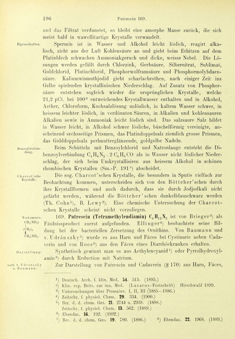 und das Filtrat verdunstet, so bleibt eine amorphe Masse zurück, die sich meist bald in wawellitartige Krystalle verwandelt. Eigensciiaiten. Spermiü ist in Wasser und Alkohol leicht löslich, reagirt alka- lisch, zieht aus der Luft Kohlensäure an und giebt beim Erhitzen auf dem Platinblech schwachen Ammoniakgeruch und dicke, weisse Nebel. Die Lö- sungen werden gefällt durch Chlorzink, Gerbsäure, Silbernitrat, Sublimat, Goldchlorid, Platinchlorid, Phosphorwolfrarasäure und Phosphormolybdaen- säure. Kaliumwismuthjodid giebt scharlachrothen, nach einiger Zeit ins Gelbe spielenden krystalliiiischen Niederschlag. Auf Zusatz von Phosphor- säure entstehen sogleich wieder die ursprünglichen Krystalle, welche 21,2 pCt. bei 100° entweichendes Krystallwasser enthalten und in Alkohol, Aether, Chloroform, Kochsalzlösung unlöslich, in kaltem Wasser schwer, in heissem leichter löslich, in verdünnten Säuren, in Alkalien und kohlensauren Alkalien sowie in Ammoniak leicht löslich sind. Das salzsaure Salz bildet in Wasser leicht, in Alkohol schwer lösliche, büschelförmig vereinigte, an- scheinend sechsseitige Prismen, das Platindoppelsalz ziemlich grosse Prismen, das Golddoppelsalz perlmutterglänzende, goldgelbe Nadeln. BcnzoyWeibin- Beim Schütteln mit Benzoylchlorid und Natronlauge entsteht die Di- benzoylverbindung C4H8N2 . 2 CgHgCO als in Wasser nicht löslicher Nieder- schlag, der sich beim Umkrystallisiren aus heissem Alkohol in schönen rhombischen Krystallen (Sm.-P. 191) abscheidet. charcofsciie Die sog. Charc01'schcu Krystalle, die besonders in Sputis vielfach zur ivijstaiie. Beobachtung kommen, unterscheiden sich von den Böttchcr'schen durch ihre Krystallformen und auch dadurch, dass sie durch Jodjodkali nicht gefärbt werden, während die Böttchcr'schen dunkelblauschwarz werden (Th. Cohn^), B. Lewy^). Eine chemische Untersuchung der Charcot- schen Krystalle scheint nicht vorzuliegen, vuiküiuineii. 169. Putrescin (TetraHiethylendiamiu) C^HjaNo ist von Brieger^) als cH2(NH2) Fäulnissproduct zuerst aufgefunden. Ellinger*) beobachtete seine Bii- («Hjia ({ur\g bei der bacteriellen Zersetzung des Ornithins. Von Baumann und cH^CNHaj v. Udrän szky°) wurde es aus Harn und Fäces bei Cystinurie neben Cada- verin und von Roos^) aus den Fäces eines Diarrhöekranken erhalten. uarsteiiung: Syuthetisch gcwlnut man es aus Aethylencyanid oder Pyrrolhydroxyl- amin^) durch Rcduction mit Natrium, iiacii V. iidriM.szky Zur DarstclIung von Putrescin und Cadaverin (§170) aus Harn, Fäces, >i 11 ■■ II III n II II 1) Deutsch. Arch. f. kliii. Med. 54. 515. (1895.) 2) Klin. exp. Beilr. zur inii. Med. (Lazarus-Festschrift) Hirscliwald 1899. 3) Untersuchungen über Ptoniaine. I, II, III (1885—1886.) *) Zeiischr. f. physiol. Cheni. 29. 334. (1900.) 5) Ber. d. d. ehem. Ges. 21. 2744 u. 2938. (1888.) Zeitschr. (. physiol. Chem. 13. 562. (1889.) 5) Ebendas. 16. 192. (1892.) ^) Ber. d. d. ehem. Ges. 19. 780. (1886.) ^) Ebendas. 22. 1968. (1889.)