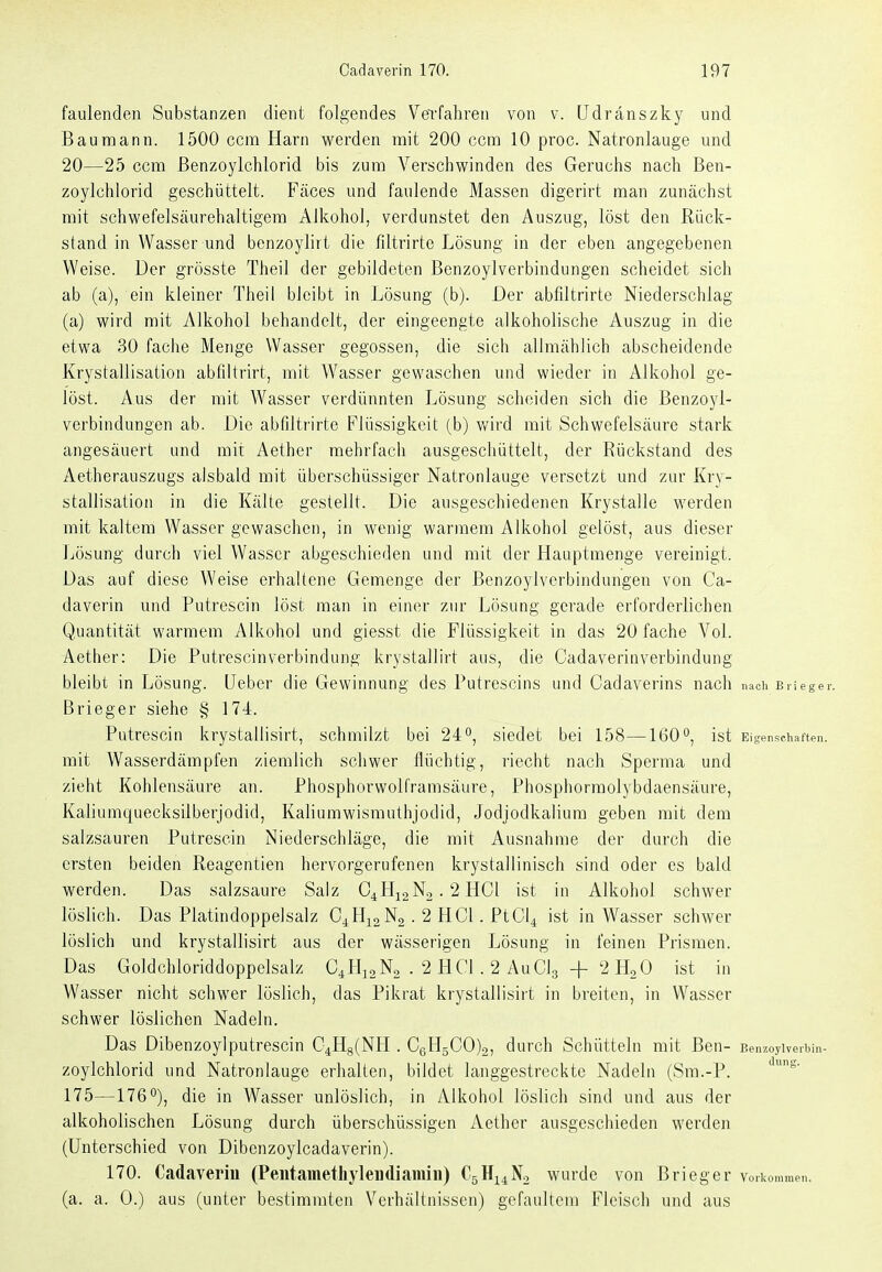 faulenden Substanzen dient folgendes Verfaliren von v. [Jdränszky und Bau mann. 1500 ccm Harn werden mit 200 ccm 10 proc. Natronlauge und 20—25 ccm ßenzoylchlorid bis zum Verschwinden des Geruchs nach Ben- zoylchlorid geschüttelt. Fäces und faulende Massen digerirt man zunächst mit schwefelsäurehaltigera Alkohol, verdunstet den Auszug, löst den Rück- stand in Wasser und benzoylirt die filtrirte Lösung in der eben angegebenen Weise. Der grösste Theil der gebildeten Benzoylverbindungen scheidet sich ab (a), ein kleiner Theii bleibt in Lösung (b). Der abfiltrirte Niederschlag (a) wird mit Alkohol behandelt, der eingeengte alkoholische Auszug in die etwa 30 fache Menge Wasser gegossen, die sich allmählich abscheidende Krystallisation abfiltrirt, mit Wasser gewaschen und wieder in Alkohol ge- löst. Aus der mit Wasser verdünnten Lösung scheiden sich die Benzoyl- verbindungen ab. Die abfiltrirte Flüssigkeit (b) Vt'ird mit Schwefelsäure stark angesäuert und mit Aether mehrfach ausgeschüttelt, der Rückstand des Aetherauszugs alsbald mit überschüssiger Natronlauge versetzt und zur Kry- stallisation in die Kälte gestellt. Die ausgeschiedenen Krystalle werden mit kaltem Wasser gewaschen, in wenig warmem Alkohol gelöst, aus dieser Lösung durch viel Wasser abgeschieden und mit der Hauptmenge vereinigt. Das auf diese Weise erhaltene Gemenge der Benzoylverbindungen von Ca- daverin und Putrescin löst man in einer zur Lösung gerade erforderlichen Quantität warmem Alkohol und giesst die Flüssigkeit in das 20 fache Vol. Aether: Die Putrescin Verbindung krystallirt aus, die Cadaverin Verbindung bleibt in Lösung. Ueber die Gewinnung des Putrescins und Cadaverins nach nach brieger. Brieger siehe § 174. Putrescin krystallisirt, schmilzt bei 24°, siedet bei 158—160°, ist Eigenschaften, mit Wasserdämpfen ziemlich schwer flüchtig, riecht nach Sperma und zieht Kohlensäure an. Phosphorwolframsäure, Phosphormolybdaensäure, Kaliuniquecksilberjodid, Kaliumwisniuthjodid, Jodjodkalium geben mit dem salzsauren Putrescin Niederschläge, die mit Ausnahme der durch die ersten beiden Reagentien hervorgerufenen krystallinisch sind oder es bald werden. Das salzsaure Salz C4H12N2.2HCI ist in Alkohol schwer löslich. Das Platindoppelsalz C4H12N2 . 2 HCl. PtCl4 ist in Wasser schwer löslich und krystallisirt aus der wässerigen Lösung in feinen Prismen. Das Goldchloriddoppclsalz C^HjoNo . 2 HCl. 2 AuClg + 2 HoO ist in Wasser nicht schwer löslich, das Pikrat krystallisirt in breiten, in Wasser schwer löslichen Nadeln. Das Dibenzoylputrescin C4H8(NH . CeH5C0)2, durch Schütteln mit Ben- Benzoylverbin- zoylchlorid und Natronlauge erhalten, bildet langgestreckte Nadeln (Sm.-P. 175—176°), die in Wasser unlöslich, in Alkohol löslich sind und aus der alkoholischen Lösung durch überschüssigen Aether ausgeschieden werden (Unterschied von Dibenzoylcadaverin). 170. Cadaverin (Peiitametliyleudiamiii) C5H14N0 wurde von B r leg er Vorliommen. (a. a. 0.) aus (unter bestimmten Verhältnissen) gefaultem Fleisch und aus