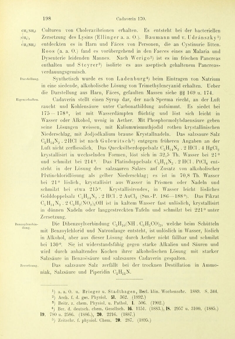 CHo^NHo) Culturen von Choleravibrioncn erhalten. Es entsteht bei der bacteriellen (CIV3 Zersetzung des Lysins (Ellinger a. a. 0.). Baurnann und v. Udranszkyi) cHjCnHo) entdeckten es in Harn und Fäces von Personen, die an Cystinurie litten. Roos (a. a. 0.) fand es vorübergehend in den Faeces eines an Malaria und Dysenterie leidenden Mannes. Nach AVerigo-) ist es im frischen Pancreas enthalten und Steyrer^) isolirte es aus aseptisch gehaltenem Pancreas- verdauungsgenaisch. Daisteiiung. Syuthetisch wurde es von Ladenburg*) beim Eintragen von Natrium in eine siedende, alkoholische Lösung von Trimethylencyanid erhalten, lieber die Darstellung aus Harn, Fäces, gefaulten Massen siehe §§ 1()9 u. 174. Eigenscliaflen. Cadaveriu stellt einen Syrup dar, der nach Sperma riecht, an der Luft raucht und Kohlensäure unter Carbonatbildung aufnimmt. Es siedet bei 175— 178°, ist mit Wasserdämpfen flüchtig und löst sich leicht in Wasser oder Alkohol, wenig in Aether. Mit Phosphormolybdaensäure geben seine Lösungen weissen, mit Kaliumwismuthjodid rothen krystallinischcn Niederschlag, mit Jodjodkalium braune Krystallnadeln. Das salzsaure Salz C5H14N2.2HCI ist nach Gulewitsch^) entgegen früheren i\ngaben an der Luft nicht zerniesslich. Das Quecksilberdoppelsalz CgHj^No . 2 HCl . 4 HgCU krystallisiri in wechselnden Formen, löst sicli in 32,5 Th. Wasser bei 21 und schmilzt bei 214». Das Platindoppclsalz CsHj^No . 2 HCl. PtCl^ ent- stellt in der Lösung des salzsauren Salzes auf Zusatz von alkoholischer Platinchloridlösung als gelber Niederschlag; es ist in 70,8 Th. Wasser bei 21 löslich, krystallisiri aus AVasser in Prismen oder Nadeln und schmilzt bei etwa 215^. Krystallisirendes, in Wasser leicht lösliches Golddoppelsalz CsH^.No . 2 HCl. 2 AuClg (Sm.-P. 186—188»). Das Pikrat C5H14N2. 2 C6Ho(N02)3()H ist in kaltem Wasser fast unlöslich, krystallisirt in dünnen Naxleln oder langgestreckten Tafeln und schmilzt bei 221° unter Zersetzung. Die Dibenzoylverbindung CgH^oCNH . C(.H5C0)2, welche beim Schütteln mit Benzoylchlorid und Natronlauge entsteht, ist unlöslich in Wasser, löslich in Alkohol, aber aus dieser Lösung durch Aether nicht fällbar und schmilzt bei 130. Sie ist widerstandsfähig gegen starke Alkalien und Säuren und wird durch anhaltendes Kochen ihrer alkoholischen Lösung mit starker Salzsäure in J3enzoesäure und salzsaurcs Cadaverin gespalten. Zerselziing. Das Salzsäure Salz zerfällt bei der trocknen Destillation in Ammo- niak, Salzsäure und Piperidin CgHuN. 1) a. a. 0. n. Brieger u. Stadthagen, Berl. Idiii. Woclienschr. 1880. S. 344. 2) Arcb. f. d. ges. Physiol. 51. 3G2. (1892.) 8) Beitr. z. cliem. Physiol. u. Patliol. I. 50G. (1902.) *) Ber. d. deutsch, ehem. Gesellsch. Ifi. 1151. (1883.), 18. 2957 u. 3100. (1885.) 19. 780 u. -2580. (1886.), 20. 2216. (1887.) ^) Zeitschr. f. physiol. Choin. 20. 287. (1895.)