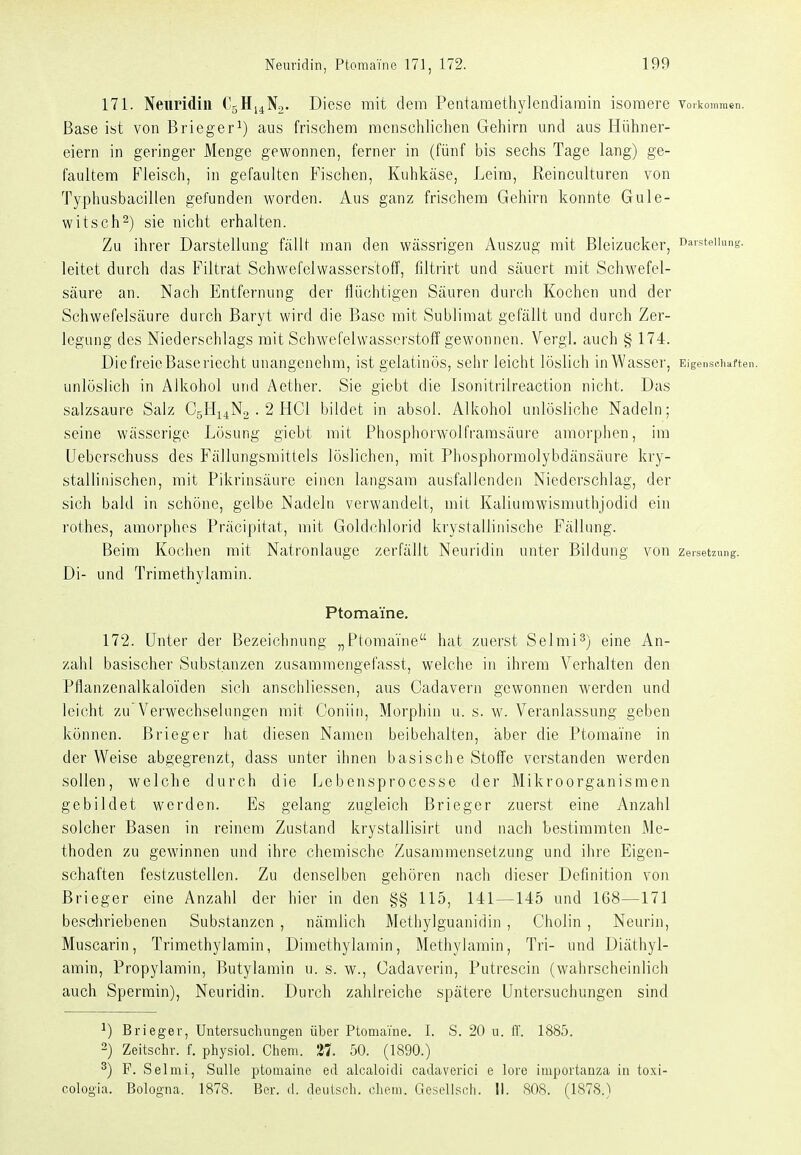 171. Neuridin CjHi^No. Diese mit dem Pentaraethylendiamin isomere vorkommen. Base ist von Brieger^) aus frischem menschlichen Gehirn und aus Hühner- eiern in geringer Menge gewonnen, ferner in (fünf bis sechs Tage lang) ge- faultem Fleisch, in gefaultcn Fischen, Kuhkäse, Leim, Reinculturen von Typhusbacillen gefunden worden. Aus ganz frischem Gehirn konnte Gule- witsch^) sie nicht erhalten. Zu ihrer Darstellung fällt man den wässrigen Auszug mit Bleizucker, Darstellung, leitet durch das Filtrat Schwefelwasserstoff, filtrirt und säuert mit Schwefel- säure an. Nach Entfernung der flüchtigen Säuren durch Kochen und der Schwefelsäure durch Baryt wird die Base mit Sublimat gefällt und durch Zer- legung des Niederschlags mit Schwefelwasserstoff gewonnen. Vergl. auch § 174. Die freie Baseriecht unangenelim, ist gelatinös, sehr leicht löslich in Wasser, Eigenschaften, unlöslich in AJkohol und Aether. Sie giebt die Isonitrilreaction nicht. Das salzsaure Salz CgHi^No . 2 HCl bildet in absol. Alkohol unlösliche Nadeln; seine wässerige Lösung giebt mit Phosphorv^'olfrarasäui'e amorphen, im Uebcrschuss des Fällungsraittels löslichen, mit Phosphormolybdänsäure kry- stalliiiischen, mit Pikrinsäure einen langsam ausfallenden Niederschlag, der sich bald in schöne, gelbe Nadeln verwandelt, mit Kaliurawismuthjodid ein rothes, amorphes Präcipitat, mit Goldchlorid krystallinische Fällung. Beim Kochen mit Natronlauge zerfällt Neuridin unter Bildung von Zersetzung. Di- und Trimethylamin. Ptomaine. 172. Unter der Bezeichnung „Ptomai-'ne hat zuerst Selmi^) eine An- zahl basischer Substanzen zusammengefasst, welche in ihrem Verhalten den Pflanzenalkaloülen sich anschliessen, aus Cadavern gewonnen werden und leicht zu Verwechselungen mit Coniiii, Morphin u. s. w. Veranlassung geben können. Brieger hat diesen Namen beibehalten, aber die Ptomaine in der Weise abgegrenzt, dass unter ihnen basische Stoffe verstanden werden sollen, welche durch die Lebensprocesse der Mikroorganismen gebildet werden. Es gelang zugleich Brieger zuerst eine Anzahl solcher Basen in reinem Zustand krystallisirt und nach bestimmten Me- thoden zu gewinnen und ihre chemische Zusammensetzung und ihre Eigen- schaften festzustellen. Zu denselben gehören nach dieser Definition von Brieger eine Anzahl der hier in den §§ 115, 141—145 und 168—171 beschriebenen Substanzen , nämlich Methylguanidin , Cholin, Neurin, Muscarin, Trimethylamin, Dimethylamin, Methylamin, Tri- und Diäthyl- amin, Propylamin, Butylamin u. s. w., Cadaverin, Putrescin (wahrscheinlich auch Spermin), Neuridin. Durch zahlreiche spätere Untersuchungen sind ^) Brieger, Untersuchungen über Ptomaine. I. .S. 20 u. IT. 1885. 2) Zeitschr. f. physiol. Chem. 27. 50. (1890.) ^) F. Selmi, SuUe ptomaine ed alcaloidi cadaverici e lere importanza in toxi- cologia. Bologna. 1878. Ber. d. deuLsch. cliem. Geseliscli. II. 808. (1878.)