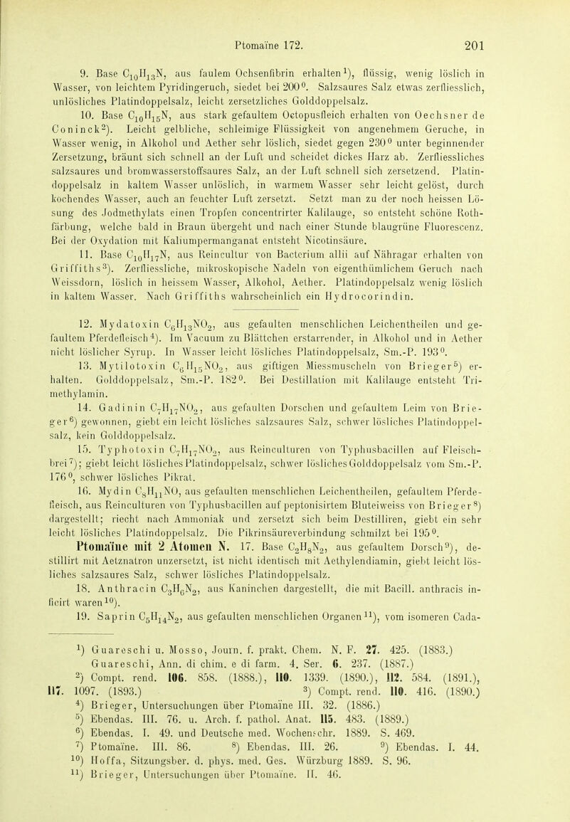 9. Base C^oHj^N, aus faulem Oclisenfibrin erhalten^), flüssig, wenig löslich in Wasser, von leiclitem Pyridingeruch, siedet bei 200Salzsaures Salz etwas zerfliesslich, unlösliches Platindoppelsalz, leicht zersetzliches Golddoppelsalz. 10. Base C^^Qllj^gN, aus stark gefaultem Oetopusfleich erhalten von Oechsner de Coninck-). Leicht gelbliche, schleimige Flüssigkeit von angenehmem Gerüche, in Wasser wenig, in Alkohol und Acther sehr löslich, siedet gegen 2300 xjnter beginnender Zersetzung, bräunt sich schnell an der Luft und scheidet dickes Harz ab. Zerfliessliches salzsaures und bromwasserstoffsaures Salz, an der Luft schnell sich zersetzend. Platin- doppelsalz in kaltem Wasser unlöslich, in warmem Wasser sehr leicht gelöst, durch kochendes Wasser, auch an feuchter Luft zersetzt. Setzt man zu der noch heissen Lö- sung des Jodmethylats einen Tropfen concentrirter Kalilauge, so entsteht schöne Roth- fiirbung, welche bald in Braun übergeht und nach einer Stunde blaugrüne Fluorescenz. Bei der Oxydation mit Kaliumpermanganat entsteht Nicotinsäure. 11. Base aus ReincuUur von Bacterium allii auf Nähragar erhalten von Griffiths^). Zerfliessliche, mikroskopische Nadeln von eigenthümlichem Geruch nach Weissdorn, löslich in heissem Wasser, Alkohol, Aether. Platindoppelsalz wenig löslich in kaltem Wasser. Nach Griffiths wahrscheinlich ein Hydrocorindin. 12. Mydatoxin CgH^gNOg, aus gefaulten menschlichen Leichentheilen und ge- faultem Pferdefleisch Im Vacuum zu Blättchen erstarrender, in Alkohol und in Aether nicht löslicher Syrup. In Wasser leicht lösliches Platindoppelsalz, Sm.-P. 193 0. 13. Mytilotoxin Cyllir^NOg, aus giftigen Miessmuscheln von Brieger°) er- halten. Gulddoppelsalz, Sm.-P. 182 0. Bei Destillation mit Kalilauge entsteht Tri- methylaniin. 14. Gadinin C-Hj^NOo, aus gefanlten Dorschen und gefaultem Leim von Brie- ger^) gewonnen, giebt ein leicht lösliches salzsaures Salz, schwerlösliches Platindoppel- salz, kein Golddoppelsalz. l.*). Ty photoxi n C^Hj^NOo, aus Reinculturen von Typhnsbacillen auf Fleisch- brei}; giebt leicht lösliches Platindoppelsalz, schwer lösliches Golddoppelsalz vom Sm.-P. 176 Oj schwer lösliches Pikrat. IG. Mydin Ct^Ilj^NO, aus gefaulten menschlichen Leichentheilen, gefaultem Pferde- fleisch, aus Reinculturen von Typhusbacillen auf peptonisirtem Bluteiweiss von Brieger^) dargestellt; riecht nach Ammoniak und zersetzt sich beim Destilliren, giebt ein sehr leicht lösliches Plalindoppelsalz. Die Pikrinsäureverbindung schmilzt bei 1950. Ptomaine mit 2 Atomen N. 17. Base CaHgNg, aus gefaultem Dorsch f), de- stillirt mit Aetznatron unzersetzt, ist nicht identisch mit Aethylendiamin, giebt leicht lös- liches salzsaures Salz, schwer lösliches Platindoppelsalz. 18. Anthracin CgH^Ng, aus Kaninchen dargestellt, die mit Bacill. anthracis in- fioirt waren 10). 19. Saprin C5H-|4N2, aus gefaulten menschlichen Organeni^), vom isomeren Cada- 1) Guareschi u. Mosso, Journ. f. prakt. Chem. N. F. '11. 425. (1883.) Guareschi, Ann. di chim. e di farm. 4. Ser. 6. 237. (1887.) 2) Compt. rend. 106. 858. (1888.), 110. 1339. (1890.), 112. 584. (1891.), 117. 1097. (1893.) ^) Compt. rend. 110. 41G. (1890.) *) Brieger, Untersuchungen über Ptomaine III. 32. (1886.) °) Ebendas. III. 76. u. Arch. f. pathol. Anat. 115. 483. (1889.) 6) Ebendas. 1. 49. und Deutsche med. Wochen^chr. 1889. S. 469. i Ptomaine. III. 86. ^) Ebendas. III. 26. 9) Ebendas. I. 44. 10) Hoffa, Sitzungsber. d. phys. med. Ges. Würzburg 1889. S. 96. Brieger, Untersuchungen über Ptomaine. Ii. 46.