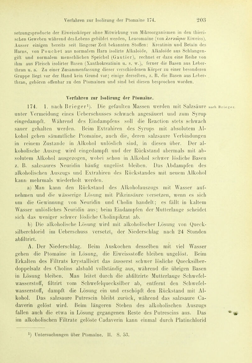 setzungsprodiicte der Eiweissliörper ohne Mitwirkung von Miliroorganismen in den thieri- schen Geweben während des Lebens gebildet werden, Leucomaine (von Äf v/.Mitu Eiweiss). Ausser einigen bereits seit längerer Zeit beliannten Stoffen: Kreatinin und Betain des Harns, von Pouch et aus normalem Harn isolirte Alkaloide, Alkaloi'de aus Schlangen- gift und normalem menschlichen Speichel (Gautier), rechnet er dazu eine Reihe von ihm aus Fleisch isolirter Basen (Xanthokreatinin u. s. w.), ferner die Basen aus Leber- thran u. a'. Zu einer Zusammenfassung dieser verschiedenen Körper zu einer besonderen Gruppe liegt vor der Hand kein Grund vor; einige derselben, z. B. die Basen aus Leber- _ thran, gehören offenbar zu den PtomaTnen und sind bei diesen besprochen worden. Verfallreil zur Isoliriiiig der Ptomaine. 174. 1. nach Bricgcr^). Die gefaultcii Massen werden mit Salzsäure mu-ii Brieger. unter Vermeidung eines IJeberschusses scliwach angesäuert und zum Syrup eingedampft. Während des Eiudampfens soll die Reaction stets schwach sauer gehalten werden. Beim Extrahiren des Syrups mit absolutem Al- kohol gehen sämmtliche Ptomaine, auch die, deren salzsaure Verbindungen in reinem Zustande in Alkohol unlöslich sind, in diesen über. Der al- koholische Auszug wird eingedampft und der Rückstand abermals mit ab- solutem Alkohol ausgezogen, wobei schon in Alkohol schwer lösliche Basen z. B. salzsaures Ncuridin häufig ungelöst bleiben. Das Abdampfen des alkoholischen Auszugs und Extrahiren des Rückstandes mit neuem Alkohol kann mehrmals wiederholt werden. a) Man kann den Rückstand des Alkoholauszugs mit Wasser auf- nehmen und die wässerige Jjösung mit Pikrinsäure versetzen, wenn es sicli um die Gewinnung von Neuridin und Cholin handelt; es fällt in kaltem Wasser unlösliches Neuridin aus; beim Eindampfen der Mutterlauge scheidet sich das weniger schwer lösliche Cholinpikrat ab. b) Die alkoholische l^ösung wird mit alkoholischer Lösung von Queck- silberchlorid im IJeberschuss versetzt, der Niederschlag nach 24 Stunden abfiltrirt. A. Der Niederschlag. Beim Auskochen desselben mit viel Wasser gehen die Ptomaine in Lösung, die Eiweissstoffe bleiben ungelöst. Beim Erkalten des Filtrats krystallisirt das äusserst schwer lösliche Quecksilber- doppelsalz des Cholins alsbald vollständig aus, während die übrigen Basen in Lösung bleiben. Man leitet durch die abfiltrirte Mutterlauge Schwefel- wasserstoff, filtrirt vom Schwefelquecksilber ab, entfernt den Schwefel- wasserstoff, dampft die Lösung ein und erschöpft den Rückstand mit Al- kohol. Das salzsaure Putrescin bleibt zurück, während das salzsaure Ca- daverin gelöst wird. Beim längeren Stehen des alkoholischen Auszugs fallen auch die etwa in Lösung gegangenen Reste des Putrescins aus. Das • im alkoholischen Filtrate gelöste Cadaverin kann einmal durch Platinchlorid