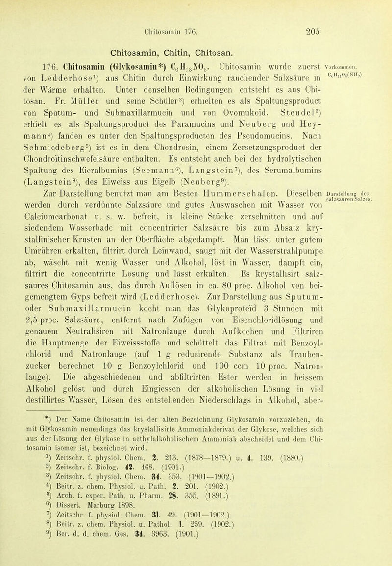 Chitosamin, Chitin, Chitosan. 176. Chitosamin (({lykosamiu*) CgHjgNOg. Chitosamin wurde zuerst Voi'koiunieii. von Ledderhose^) aus Chitin durch Einwirkung rauchender Salzsäure in ^i^^n^^CNHa) der Wärme erhalten. Unter denselben Bedingungen entsteht es aus Chi- tosan. Fr. Müller und seine Schüler2) erhielten es als Spaltungsproduct von Sputum- und Submaxillarmucin und von Ovomukoid. Steudel^) erhielt es als Spaltungsproduct des Pararaucins und Neuberg und Hey- mann*) fanden es unter den Spaltungsproducten des Pseudomucins. Nach Schmiedeberg^) ist es in dem Chondrosin, einem Zersetzungsproduct der Chondroitinschwefelsäure enthalten. Es entsteht auch bei der hydrolytischen Spaltung des Eieralbumins (Seemann^), Langstein'''), des Serumalbumins (Langstein^), des Eiweiss aus Eigelb (Neuberg^). Zur Darstellung benutzt man am Besten Hummerschalen. Dieselben Darstellung des n n 1 -T Ol » ■ \iT salzsauren Salzes. werden durch verdünnte Salzsäure und gutes Auswaschen mit Wasser von Calciumcarbonat u. s. w. befreit, in kleine Stücke zerschnitten und auf siedendem Wasserbade mit concentrirter Salzsäure bis zum Absatz kry- stallinischer Krusten an der Oberfläche abgedampft. Man lässt unter gutem Umrühren erkalten, filtrirt durch Leinwand, saugt mit der Wasserstrahlpumpe ab, wäscht mit wenig Wasser und Alkohol, löst in Wasser, dampft ein, filtrirt die concentrirte Lösung und lässt erkalten. Es krystallisirt salz- saures Chitosamin aus, das durch Auflösen in ca. 80 proc. Alkohol von bei- gemengtem Gyps befreit wird (Ledderbose). Zur Darstellung aus Sputum- oder Submaxillarmucin kocht man das Glykoproteid 3 Stunden mit 2,5 proc. Salzsäure, entfernt nach Zufügen von Eisencbloridlösung und genauem Neutralisircn mit Natronlauge durch Aufkochen und Filtriren die Hauptmenge der Eiweissstoffe und schüttelt das Filtrat mit Benzoyl- chlorid und Natronlauge (auf 1 g reducirende Substanz als Trauben- zucker berechnet 10 g Benzoylchlorid und 100 ccra 10 proc. Natron- lauge). Die abgeschiedenen und abfiltrirten Ester werden in heissem Alkohol gelöst und durch Eingiessen der alkoholischen Lösung in viel destillirtes Wasser, Lösen des entstehenden Niederschlags in Alkohol, abcr- *) Der Name Chitosamin ist der alten Bezeichnimg Giykosamin vorzuziehen, da mit Giykosamin neuerdings das In-ystallisirte Ammonialfderivat der Glyliose, welches sich aus der Lösung der Glylcose in aethylaliioholischem Ammoniaii abscheidet und dem Chi- tosamin isomer ist, bezeichnet wird. 1) Zeitschr. f. physiol. Chem. 2. 213. (1878-1879.) u. 4. 139. (1880.) 2) Zeitschr. f. Biolog. 42. 468. (1901.) 3) Zeitschr. f. physiol. Chem. 34. 353. (1901—1902.) *) Beitr. z. chem. Physiol. u. Path. 2. 201. (1902.) s) Arch. f. exper. Path. u. Pharm. 28. 355. (1891.) 6) Dissert. Marburg 1898. '?) Zeitschr. f. physiol. Chem. 31. 49. (1901—1902.) 8) Beitr. z. chem. Physiol. u. Pathol. I. 259. (1902.) 9) Ber. d. d. chem. Ges. 34. 3963. (1901.)