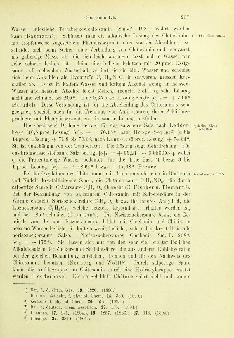 Wasser unlösliche Tetrabenzoylchitosamin (Sm.-P. 198'^) isolirt werden kann (Bauraanni). Schüttelt man die alkalische Lösung des Chitosamins mit i-henyiisocyanat. mit tropfenweise zugesetztem Phenylisocyanat unter starker Abkühlung, so scheidet sich beim Stehen eine Veibindung von Chitosamin und Isocyanat als gallertige Masse ab, die sich leicht absaugen lässt und in Wasser nur sehr schwer löslich ist. Beim einstündigen Erhitzen mit 20 proc. Essig- säure auf kochendem Wasserbad, verliert sie ein Mol. Wasser und scheidet sich beim Abkühlen als Hydantom CxaHigNaOg in schweren, grossen Krj^- stallen ab. Es ist in kaltem Wasser und kaltem Alkohol wenig, in heissem Wasser und heissem Alkohol leicht löslich, reducirt Fehling'sche Lösung nicht und schmilzt bei 210'^. Eine 0,65 proc. Lösung zeigte [«Jd = -f 76,9° (Steudcl). Diese A^erbindung ist für die Abscheidung des Cliitosarains sehr geeignet, speciell auch für die Trennung von Aminosäuren, deren Additions- producte mit Phenylisocyanat erst in saurer Lösung ausfallen. Die specifische Drehung beträgt für das salzsaure Salz nach Ledder- optisciie Eigen- hose (16,5 proc. Lösung) [m]d — -\-^0,^b^, nach Hoppe-Seyler-) (4 bis 14proc. Lösung) -j- 71,8 bis 70,6nach Landolt (5proc. Lösung) + 74,64^. Sie ist unabhängig von der Temperatur. Die Lösung zeigt Mehrdrehung. Für das bromwasserstoffsaure Salz beträgt [a]ü= 55,21 ^ -|- 0,053053 q, wobei q die Procentmenge Wasser bedeutet, für die freie Base (1 bezw. 3 bis 4 proc. Lösung) [a]^ = -f 48,64 bezw. + 47,08» (Breuer). Bei der Oxydation des Chitosamins mit Brom entsteht eine in Blättchen und Nadeln krystallisirende Säure, die Chitaminsäure CgHigNOg, die durch salpetrige Säure in Chitarsäure CgHioOg übergeht (E. Fischer u. Tiemann^). Bei der Behandlung von salzsaurem Chitosamin mit Salpetersäure in der Wärme entsteht Norisozuckersäure CgHigOg bezw. ihr inneres Anhydrid, die Isozuckersäure CgHsO^, welche letztere krystallisirt erhalten worden ist, und bei 185° schmilzt (Tiemann*). Die Norisozuckersäure bezw. ein Ge- raisch von ihr und Isozuckersäure bildet mit Cinchonin und Chinin in heissem Wasser lösliche, in kaltem wenig lösliche, sehr schön krystallisirende norisozuckersäure Salze. (Norisozuckersaures Cinchonin Sra.-P. 208°, [«]d = + 175°). Sie lassen sich gut von den sehr viel leichter löslichen Alkaloi'dsalzen der Zucker- und Schleimsäure, die aus anderen Kohlehydraten bei der gleichen Behandlung entstehen, trennen und für den Nachvi^eis des Chitosamins benutzen (Neuberg und Wolff^). Durch salpetrige Säure kann die Amidogruppe im Chitosamin durch eine Hydroxylgruppe ersetzt werden (Ledderhose). Die so gebildete Chitose gährt nicht und konnte 1) Ber. d. d. ehem. Ges. 19. 3220. (1886.) Kueny, Zeitsclir. f. pliysiol. Chem. 14. 330. (1890.) 2) Zeitschr. f. physiol. Chem. 20. 507. (1895.) 3) Ber. d. deutsch, chem. Gesellsch. 138. (1894.) *) Ebendas. 17. 241. (1884.), 19. 1257. (1886.), 27. 118. (1894.) 5) Ebendas. 34. 3840. (1901.)